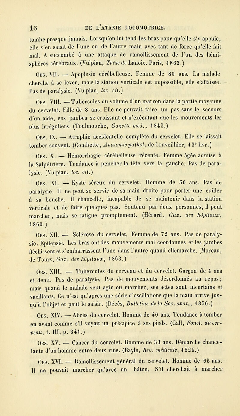 tombe presque jamais. Lorsqu'on lui tend les bras pour qu'elle s'y appuie, elle s'en saisit de l'une ou de l'autre main avec tant de force qu'elle fait mal. A succombé à une attaque de ramollissement de l'un des hémi- sphères cérébraux. (Vulpian, T/ièse de Lanoix. Paris, 1863.) Obs. VII. — Apoplexie cérébelleuse. Femme de 80 ans. La malade cherche à se lever, mais la station verticale est impossible, elle s'affaisse. Pas de paralysie. (Vulpian, loc. cit.) Obs. VIII. —Tubercules du volume d'un marron dans la partie moyenne du cervelet. Fille de 8 ans. Elle ne pouvait faire un pas sans le secours d'un aide, ses jambes se croissant et n'exécutant que les mouvements les plus irréguliers. (Toulmouche, Gazelle méd., 1845.) Obs. IX. •— Atrophie accidentelle complète du cervelet. Elle se laissait tomber souvent. (Combette, Aiiatomiepathol. de Cruveilhier, ISMivr.) Obs. X. ■— Hémorrhagie cérébelleuse récente. Femme âgée admise à la Salpêlrière. Tendance à pencher la tête vers la gauche. Pas de para- lysie. (Vulpian, loc. cil.) Obs. XI. — Kyste séreux du cervelet. Homme de 50 ans. Pas de paralysie. 11 ne peut se servir de sa main droite pour porter une cuiller à sa bouche. Il chancelle, incapable de se maintenir dans la station verticale et de' faire quelques pas. Soutenu par deux personnes, il peut marcher, mais se fatigue promptement. (Hérard, Gaz. des hôpilaux, 1860.) Obs. XII. — Sclérose du cervelet. Femme de 72 ans. Pas de paraly- sie, Épilepsie. Les bras ont des mouvements mal coordonnés et les jambes fléchissent el s'embarrassent l'une dans l'autre quand ellemarche. (Moreau, de Tours, Gaz. des hôpilaux, 1863.) Obs. XIII. — Tubercules du cerveau et du cervelet. Garçon de 4 ans et demi. Pas de paralysie. Pas de mouvements désordonnés au repos; mais quand le malade veut agir ou marcher, ses actes sont incertains et vacillants. Ce n'est qu'après une série d'oscillations que la main arrive jus- qu'à l'objet et peut le saisir. (Décès, Bulletins de la Soc. anat., 1 856.) Obs. XIV. — Abcès du cervelet. Homme de 40 ans. Tendance à tomber en avant comme s'il voyait un précipice à ses pieds. (Gall, Fond, du cer- veau, t. III, p. 341.) Obs. XV. — Cancer du cervelet. Homme de 33 ans. Démarche chance- lante d'un homme entre deux vins. (Bayle, Rev. médicale, 1824.) Obs. XVI. — Ramollissement général du cervelet. Homme de 65 ans. 11 ne pouvait marcher qu'avec un bâton. S'il cherchait à marcher