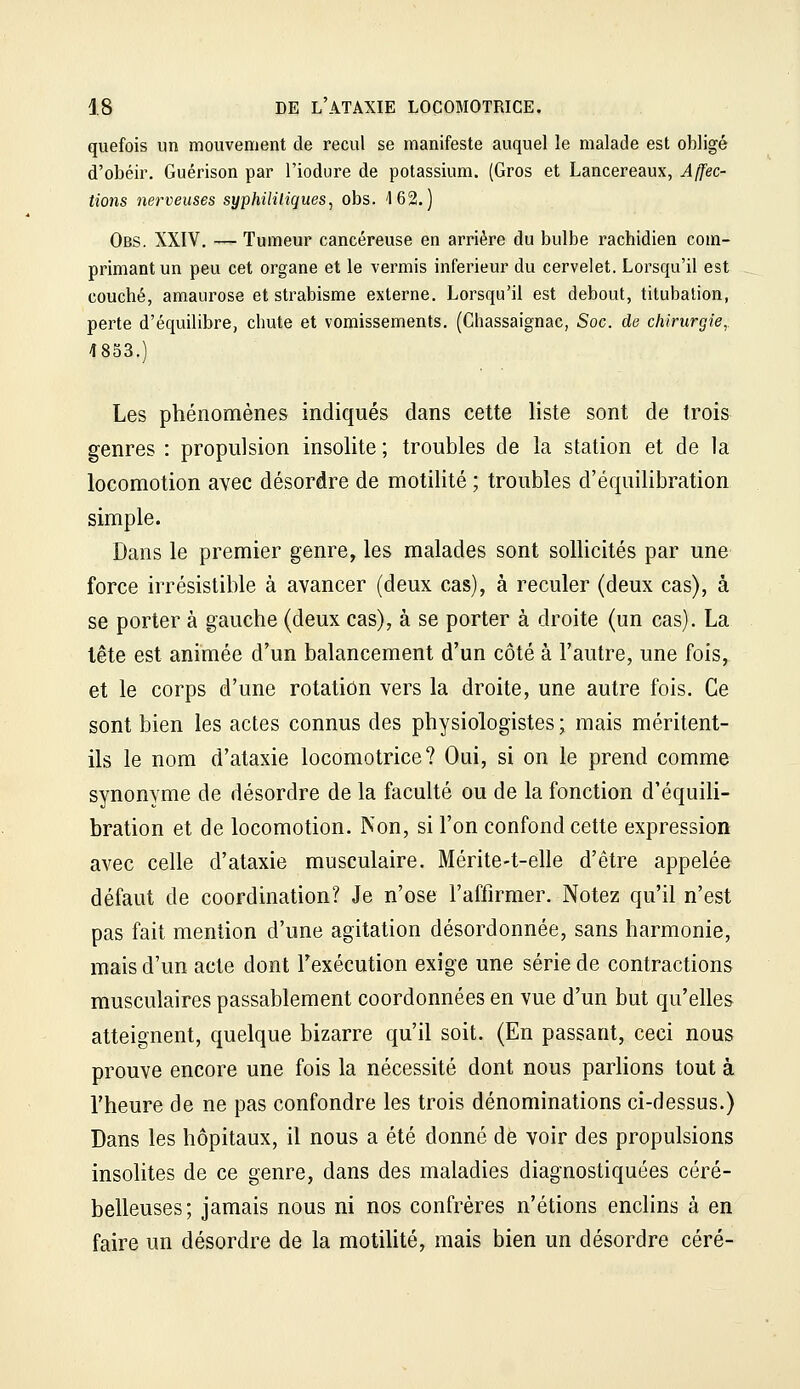 quefois un mouvement de recul se manifeste auquel le malade est obligé d'obéir. Guérison par l'iodure de potassium. (Gros et Lancereaux, Affec- tions nerveuses syphililiques, obs. 162.) Obs. XXIV. — Tumeur cancéreuse en arriére du bulbe rachidien com- primant un peu cet organe et le vermis inférieur du cervelet. Lorsqu'il est couché, amaurose et strabisme externe. Lorsqu'il est debout, titubation, perte d'équilibre, chute et vomissements. (Chassaignac, Soc. de chirurgie,. 4853.) Les phénomènes indiqués dans cette liste sont de trois genres : propulsion insolite ; troubles de la station et de la locomotion avec désordre de motilité ; troubles d'équilibration simple. Dans le premier genre, les malades sont sollicités par une force irrésistible à avancer (deux cas), à reculer (deux cas), à se porter à gauche (deux cas), à se porter à droite (un cas). La tête est animée d'un balancement d'un côté à l'autre, une fois, et le corps d'une rotation vers la droite, une autre fois. Ce sont bien les actes connus des physiologistes ; mais méritent- ils le nom d'ataxie locomotrice? Oui, si on le prend comme synonyme de désordre de la faculté ou de la fonction d'équili- bration et de locomotion. Non, si l'on confond cette expression avec celle d'ataxie musculaire. Mérite-t-elle d'être appelée défaut de coordination? Je n'ose l'affirmer. Notez qu'il n'est pas fait mention d'une agitation désordonnée, sans harmonie, mais d'un acte dont Fexécution exige une série de contractions musculaires passablement coordonnées en vue d'un but qu'elles atteignent, quelque bizarre qu'il soit. (En passant, ceci nous prouve encore une fois la nécessité dont nous parlions tout à l'heure de ne pas confondre les trois dénominations ci-dessus.) Dans les hôpitaux, il nous a été donné de voir des propulsions insolites de ce genre, dans des maladies diagnostiquées céré- belleuses; jamais nous ni nos confrères n'étions enchns à en faire un désordre de la motilité, mais bien un désordre céré-