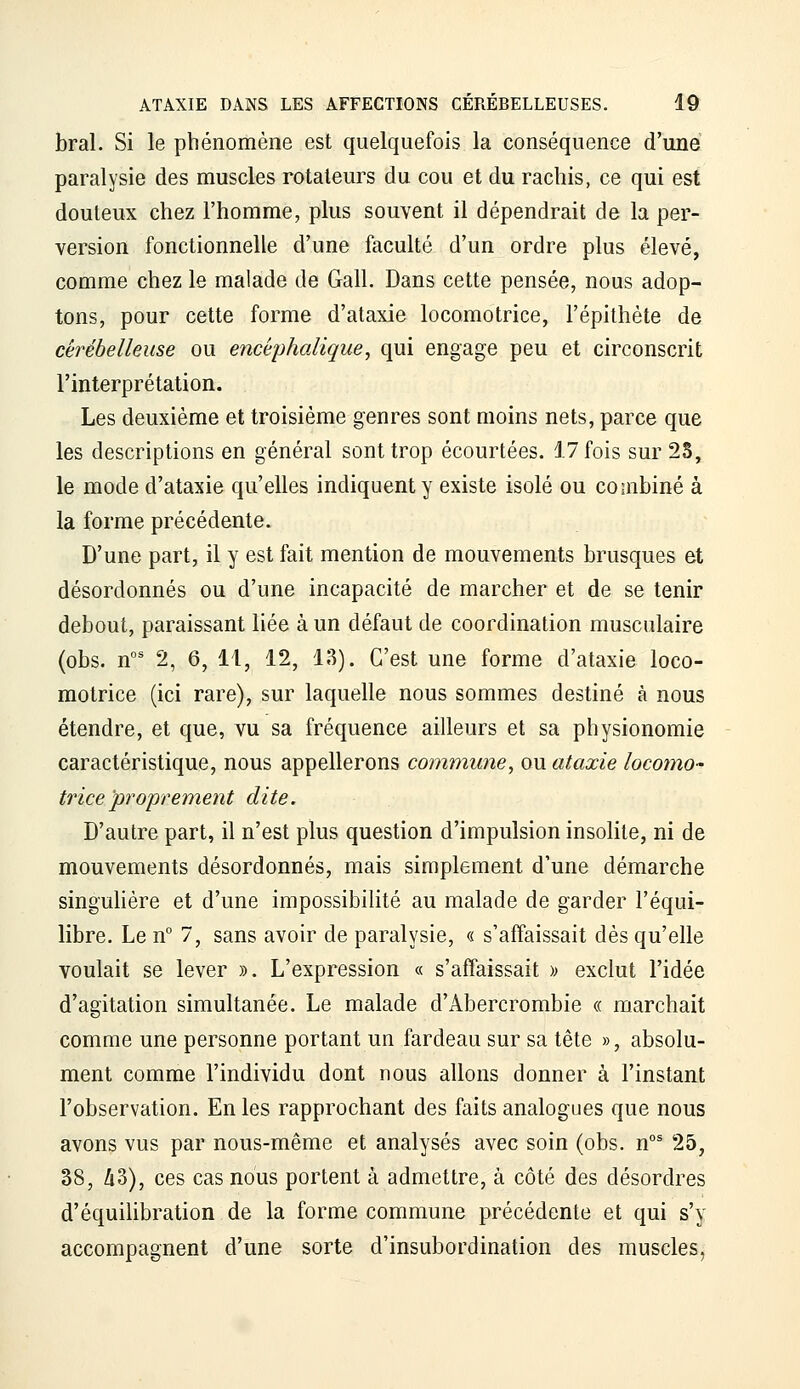 bral. Si le phénomène est quelquefois la conséquence d'une paralysie des muscles rotateurs du cou et du rachis, ce qui est douteux chez l'homme, plus souvent il dépendrait de la per- version fonctionnelle d'une faculté d'un ordre plus élevé, comme chez le malade de Gall. Dans cette pensée, nous adop- tons, pour cette forme d'ataxie locomotrice, l'épithète de cérébelleuse ou encéphalique, qui engage peu et circonscrit l'interprétation. Les deuxième et troisième genres sont moins nets, parce que les descriptions en général sont trop écourtées. 17 fois sur 25, le mode d'ataxie qu'elles indiquent y existe isolé ou combiné à la forme précédente. D'une part, il y est fait mention de mouvements brusques et désordonnés ou d'une incapacité de marcher et de se tenir debout, paraissant liée à un défaut de coordination musculaire (obs. n°' 2, 6, 11, 12, 13). C'est une forme d'ataxie loco- motrice (ici rare), sur laquelle nous sommes destiné à nous étendre, et que, vu sa fréquence ailleurs et sa physionomie caractéristique, nous appellerons commune, ou ataxie locomo- trice proprement dite. D'autre part, il n'est plus question d'impulsion insolite, ni de mouvements désordonnés, mais simplement d'une démarche singuhère et d'une impossibilité au malade de garder l'équi- libre. Le n° 7, sans avoir de paralysie, « s'affaissait dès qu'elle voulait se lever ». L'expression « s'affaissait » exclut l'idée d'agitation simultanée. Le malade d'Abercrombie « marchait comme une personne portant un fardeau sur sa tête », absolu- ment comme l'individu dont nous allons donner à l'instant l'observation. En les rapprochant des faits analogues que nous avons vus par nous-même et analysés avec soin (obs. n°^ 25, 38, Zi3), ces cas nous portent à admettre, à côté des désordres d'équiUbration de la forme commune précédente et qui s'y accompagnent d'une sorte d'insubordination des muscles,