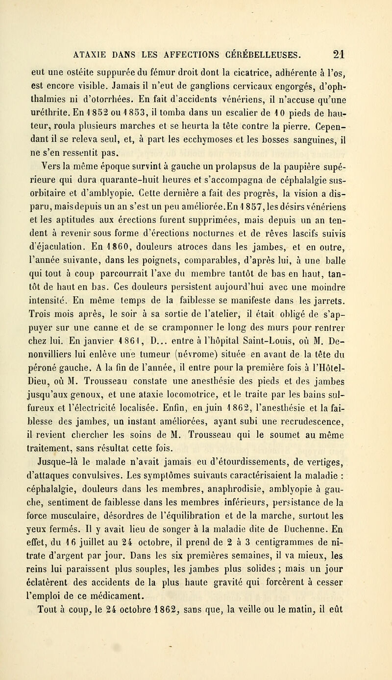 eut une ostéite suppurée du fémur droit dont la cicatrice, adhérente à l'os, est encore visible. Jamais il n'eut de ganglions cervicaux engorgés, d'oph' thalmies ni d'olorrhées. En fait d'accidents vénériens, il n'accuse qu'une uréthrite. En -1 832 ou 1 853, il tomba dans un escalier de 4 0 pieds de hau- teur, roula plusieurs marches et se heurta la tête contre la pierre. Cepen- dant il se releva seul, et, à part les ecchymoses et les bosses sanguines, il ne s'en ressentit pas. Vers la même époque survint à gauche un prolapsus de la paupière supé- rieure qui dura quarante-huit heures et s'accompagna de céphalalgie sus- orbitaire et d'amblyopie. Cette dernière a fait des progrès, la vision a dis- paru, maisdepuis un an s'est un peu améliorée.En \ 857, les désirs vénériens et les aptitudes aux érections furent supprimées, mais depuis un an ten- dent à revenir sous forme d'érections nocturnes et de rêves lascifs suivis d'éjaculation. En 1860, douleurs atroces dans les jambes, et en outre, l'année suivante, dans les poignets, comparables, d'après lui, à une balle qui tout à coup parcourrait l'axe du membre tantôt de bas en haut, tan- tôt de haut en bas. Ces douleurs persistent aujourd'hui avec une moindre intensité. En même temps de la faiblesse se manifeste dans les jarrets. Trois mois après, le soir à sa sortie de l'atelier, il était obligé de s'ap- puyer sur une canne et de se cramponner le long des murs pour rentrer chez lui. En janvier 4 86 I, D... entre à l'hôpital Saint-Louis, où M. De- nonvilliers lui enlève une tumeur (névrome) située en avant de la tête du péroné gauche. A la fin de l'année, il entre pour la première fois à l'Hôlel- Dieu, où M. Trousseau constate une anesthésie des pieds et des jambes jusqu'aux genoux, et une ataxie locomotrice, et le traite par les bains sul- fureux et l'électricité localisée. Enfin, en juin 1862, l'anesthésie et la fai- blesse des jambes, un instant améliorées, ayant subi une recrudescence, il revient chercher les soins de M, Trousseau qui le soumet au même traitement, sans résultat cette fois. Jusque-là le malade n'avait jamais eu d'étourdissements, de vertiges, d'attaques convulsives. Les symptômes suivants caractérisaient la maladie : céphalalgie, douleurs dans les membres, anaphrodisie, amblyopie à gau- che, sentiment de faiblesse dans les membres inférieurs, persistance delà force musculaire, désordres de l'équilibration et de la marche, surtout les yeux fermés. Il y avait lieu de songer à la maladie dite de Duchenne. En effet, du 16 juillet au 24 octobre, il prend de 2 à 3 centigrammes de ni- trate d'argent par jour. Dans les six premières semaines, il va mieux, les reins lui paraissent plus souples, les jambes plus solides ; mais un jour éclatèrent des accidents de la plus haute gravité qui forcèrent à cesser l'emploi de ce médicament. Tout à coup, le 24 octobre 1862, sans que, la veille ou le matin, il eût