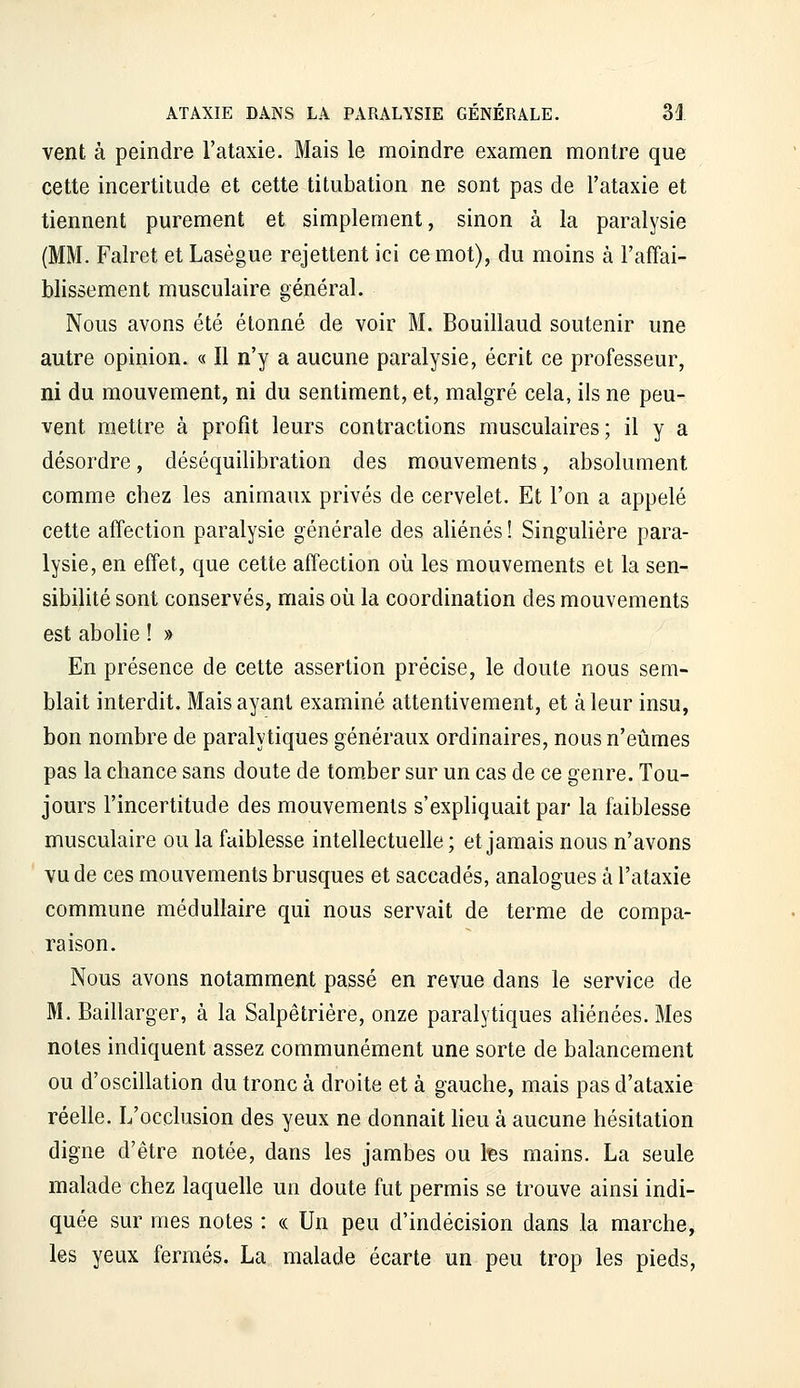 vent à peindre l'ataxie. Mais le moindre examen montre que cette incertitude et cette titubation ne sont pas de Fataxie et tiennent purement et simplement, sinon à la paralysie (MM. Falret et Lasègue rejettent ici ce mot), du moins à l'affai- blissement musculaire général. Nous avons été étonné de voir M. Bouillaud soutenir une autre opinion. « Il n'y a aucune paralysie, écrit ce professeur, ni du mouvement, ni du sentiment, et, malgré cela, ils ne peu- vent mettre à profit leurs contractions musculaires; il y a désordre, déséquilibration des mouvements, absolument comme chez les animaux privés de cervelet. Et l'on a appelé cette affection paralysie générale des aliénés ! Singulière para- lysie, en effet, que cette affection où les mouvements et la sen- sibilité sont conservés, mais où la coordination des mouvements est abolie ! » En présence de cette assertion précise, le doute nous sem- blait interdit. Mais ayant examiné attentivement, et à leur insu, bon nombre de paralytiques généraux ordinaires, nous n'eûmes pas la chance sans doute de tom.ber sur un cas de ce genre. Tou- jours l'incertitude des mouvements s'expliquait par la faiblesse musculaire ou la faiblesse intellectuelle; et jamais nous n'avons vu de ces mouvements brusques et saccadés, analogues à l'ataxie commune médullaire qui nous servait de terme de compa- raison. Nous avons notamment passé en revue dans le service de M. Baillarger, à la Salpêtrière, onze paralytiques aHénées. Mes notes indiquent assez communément une sorte de balancement ou d'oscillation du tronc à droite et à gauche, mais pas d'ataxie réelle. L'occlusion des yeux ne donnait Heu à aucune hésitation digne d'être notée, dans les jambes ou tes mains. La seule malade chez laquelle un doute fut permis se trouve ainsi indi- quée sur mes notes : « Un peu d'indécision dans la marche, les yeux fermés. La malade écarte un peu trop les pieds.