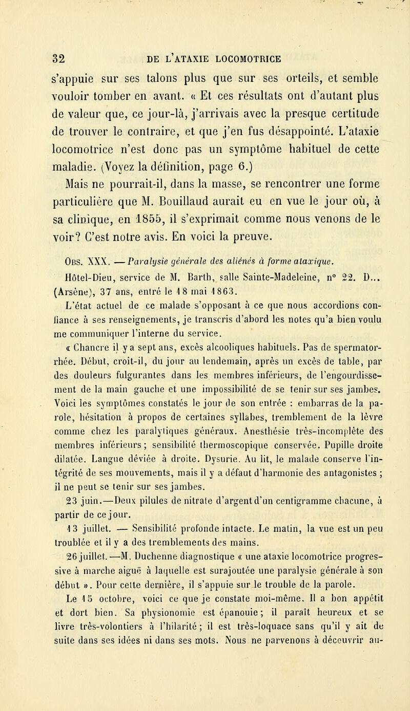 s'appuie sur ses talons plus que sur ses orteils, et semble vouloir tomber en avant. « Et ces résultats ont d'autant plus de valeur que, ce jour-là, j'arrivais avec la presque certitude de trouver le contraire, et que j'en fus désappointé. L'ataxie locomotrice n'est donc pas un symptôme habituel de cette maladie. (Voyez la définition, page 6.) Mais ne pourrait-il, dans la masse, se rencontrer une forme particulière que M. Bouillaud aurait eu en vue le jour où, à sa clinique, en 1855, il s'exprimait comme nous venons de le voir? C'est notre avis. En voici la preuve. Obs. XXX. —Paralysie générale des aliénés à forme alaxique. Hôtel-Dieu, service de M. Barth, salle Sainte-Madeleine, n° 22. D... (Arsène), 37 ans, entré le 18 mai 1863. L'état actuel de ce malade s'opposant à ce que nous accordions con- fiance à ses renseignements, je transcris d'abord les notes qu'a bien voulu me communiquer l'interne du service. Œ Chancre il y a sept ans, excès alcooliques habituels. Pas de spermator- rhée. Début, croit-il, du jour au lendemain, après un excès de table, par des douleurs fulgurantes dans les membres inférieurs, de l'engourdisse- ment de la main gauche et une impossibilité de se tenir sur ses jambes. Voici les symptômes constatés le jour de son entrée : embarras de la pa- role, hésitation à propos de certaines syllabes, tremblement de la lèvre comme chez les paralytiques généraux. Anesthésie très-incomplète des membres inférieurs; sensibilité thermoscopique conservée. Pupille droite dilatée. Langue déviée à droite. Dysurie. Au ht, le malade conserve l'in- tégrité de ses mouvements, mais il y a défaut d'harmonie des antagonistes ; il ne peut se tenir sur ses jambes. 23 juin.—Deux pilules de nitrate d'argent d'un centigramme chacune, à partir de ce jour. 13 juillet. — Sensibilité profonde intacte. Le matin, la vue est un peu troublée et il y a des tremblements des mains. 26 juillet.—M. Duchenne diagnostique « une ataxie locomotrice progres- sive à marche aiguë à laquelle est surajoutée une paralysie générale à son début ». Pour celte dernière, il s'appuie sur le trouble de la parole. Le 15 octobre, voici ce que je constate moi-même. II a bon appétit et dort bien. Sa physionomie est épanouie ; il paraît heureux et se livre très-volontiers à l'hilarité ; il est très-loquace sans qu'il y ait de suite dans ses idées ni dans ses mots. Nous ne parvenons à découvrir au-