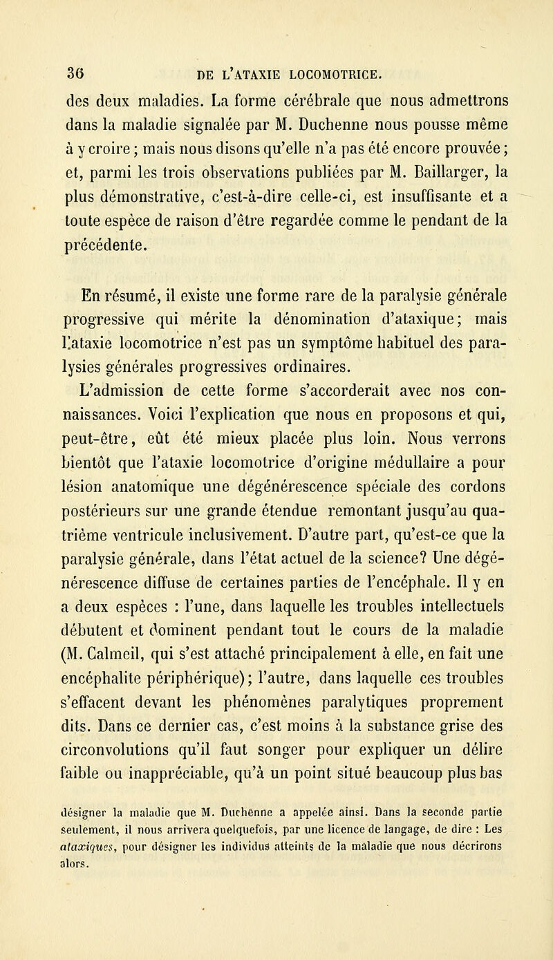 des deux maladies. La forme cérébrale que nous admettrons dans la maladie signalée par M. Duchenne nous pousse même à y croire ; mais nous disons qu'elle n'a pas été encore prouvée ; et, parmi les trois observations publiées par M. Baillarger, la plus démonstrative, c'est-à-dire celle-ci, est insuffisante et a toute espèce de raison d'être regardée comme le pendant de la précédente. En résumé, il existe une forme rare de la paralysie générale progressive qui mérite la dénomination d'ataxique; mais llataxie locomotrice n'est pas un symptôme habituel des para- lysies générales progressives ordinaires. L'admission de cette forme s'accorderait avec nos con- naissances. Voici l'explication que nous en proposons et qui, peut-être, eût été mieux placée plus loin. Nous verrons bientôt que l'atâxie locomotrice d'origine médullaire a pour lésion anatomique une dégénérescence spéciale des cordons postérieurs sur une grande étendue remontant jusqu'au qua- trième ventricule inclusivement. D'autre part, qu'est-ce que la paralysie générale, dans l'état actuel de la science? Une dégé- nérescence diffuse de certaines parties de l'encéphale. Il y en a deux espèces : l'une, dans laquelle les troubles intellectuels débutent et dominent pendant tout le cours de la maladie (M. Galmeil, qui s'est attaché principalement à elle, en fait une encéphalite périphérique); l'autre, dans laquelle ces troubles s'effacent devant les phénomènes paralytiques proprement dits. Dans ce dernier cas, c'est moins à la substance grise des circonvolutions qu'il faut songer pour expliquer un délire faible ou inappréciable, qu'à un point situé beaucoup plus bas désigner la maladie que M. Duchenne a appelée ainsi. Bans la seconde partie seulement, il nous arrivera quelquefois, par une licence de langage, de dire : Les ataxiques, pour désigner les individus atteints de la maladie que nous décrirons alors.