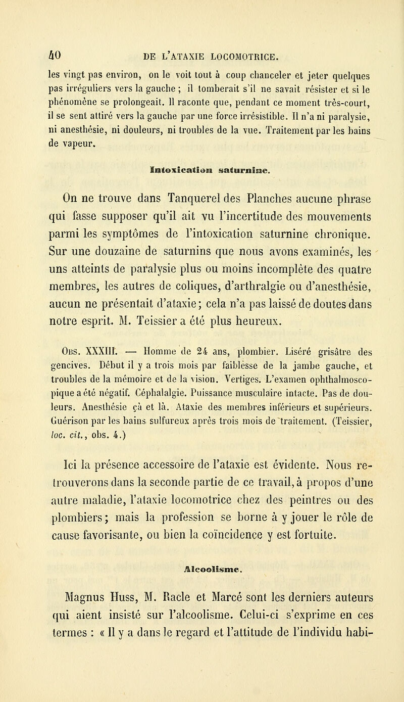 les vingt pas environ, on le voit tout à coup chanceler et jeter quelques pas irréguliers vers la gauche ; il tomberait s'il ne savait résister et si le phénomène se prolongeait. 11 raconte que, pendant ce moment très-court, il se sent attiré vers la gauche par une force irrésistible. Il n'a ni paralysie, ni aneslhésie, ni douleurs, ni troubles de la vue. Traitement par les bains de vapeur. înfoxicati«>n saturoiae. On ne trouve dans Tanquerei des Planches aucune phrase qui fasse supposer qu'il ait vu l'incertitude des mouvements parmi les symptômes de l'intoxication saturnine chronique. Sur une douzaine de saturnins que nous avons examinés, les uns atteints de paralysie plus ou moins incomplète des quatre membres, les autres de coliques, d'arthralgie ou d'anesthésie, aucun ne présentait d'ataxie; cela n'a pas laissé de doutes dans notre esprit. M. Teissier a été plus heureux. Obs. XXXin. — Homme de 24 ans, plombier. Liséré grisâtre des gencives. Début il y a trois mois par faiblesse de la jambe gauche, et troubles de la mémoire et de la vision. Vertiges. L'examen ophthalmosco- piqueaété négatif. Céphalalgie. Puissance musculaire intacte. Pas de dou- leurs. .Anesthésie çà et là. Ataxie des membres inférieurs et supérieurs. Guérison par les bains sulfureux après trois mois de traitement. (Teissier, loG. cit., obs. 4.) Ici la présence accessoire de l'ataxie est évidente. Nous re- trouverons dans la seconde partie de ce travail, à propos d'une autre maladie, l'ataxie locomotrice chez des peintres ou des plombiers ; mais la profession se borne à y jouer le rôle de cause favorisante, ou bien la coïncidence y est fortuite. Alcoolisme. Magnus Huss, M. Racle et Marcé sont les derniers auteurs qui aient insisté sur l'alcoolisme. Celui-ci s'exprime en ces termes : « Il y a dans le regard et l'altitude de l'individu habi-