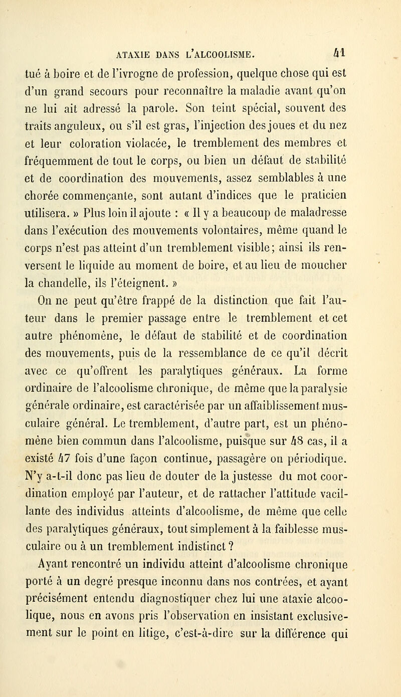 tué à boire et de l'ivrogne de profession, quelque chose qui est d'un grand secours pour reconnaître la maladie avant qu'on ne lui ait adressé la parole. Son teint spécial, souvent des traits anguleux, ou s'il est gras, l'injection des joues et du nez et leur coloration violacée, le tremblement des membres et fréquemment de tout le corps, ou bien un défeut de stabilité et de coordination des mouvements, assez semblables à une chorée commençante, sont autant d'indices que le praticien utilisera. » Plus loin il ajoute : « Il y a beaucoup de maladresse dans l'exécution des mouvements volontaires, même quand le corps n'est pas atteint d'un tremblement visible; ainsi ils ren- versent le liquide au moment de boire, et au lieu de moucher la chandelle, ils l'éteignent. » On ne peut qu'être frappé de la distinction que fait l'au- teur dans le premier passage entre le tremblement et cet autre phénomène, le défaut de stabilité et de coordination des mouvements, puis de la ressemblance de ce qu'il décrit avec ce qu'offrent les paralytiques généraux. La forme ordinaire de l'alcoolisme chronique, de même que la paralysie générale ordinaire, est caractérisée par un affaiblissement mus- culaire général. Le tremblement, d'autre part, est un phéno- mène bien commun dans l'alcoolisme, puisque sur hS cas, il a existé h7 fois d'une façon continue, passagère on périodique. N'y a-t-il donc pas lieu de douter de la justesse du mot coor- dination employé par l'auteur, et de rattacher l'attitude vacil- lante des individus atteints d'alcoolisme, de même que celle des paralytiques généraux, tout simplement à la faiblesse mus- culaire ou à un tremblement indistinct ? Ayant rencontré un individu atteint d'alcoolisme chronique porté à un degré presque inconnu dans nos contrées, et ayant précisément entendu diagnostiquer chez lui une ataxie alcoo- lique, nous en avons pris l'observation en insistant exclusive- ment sur le point en litige, c'est-à-dire sur la différence qui