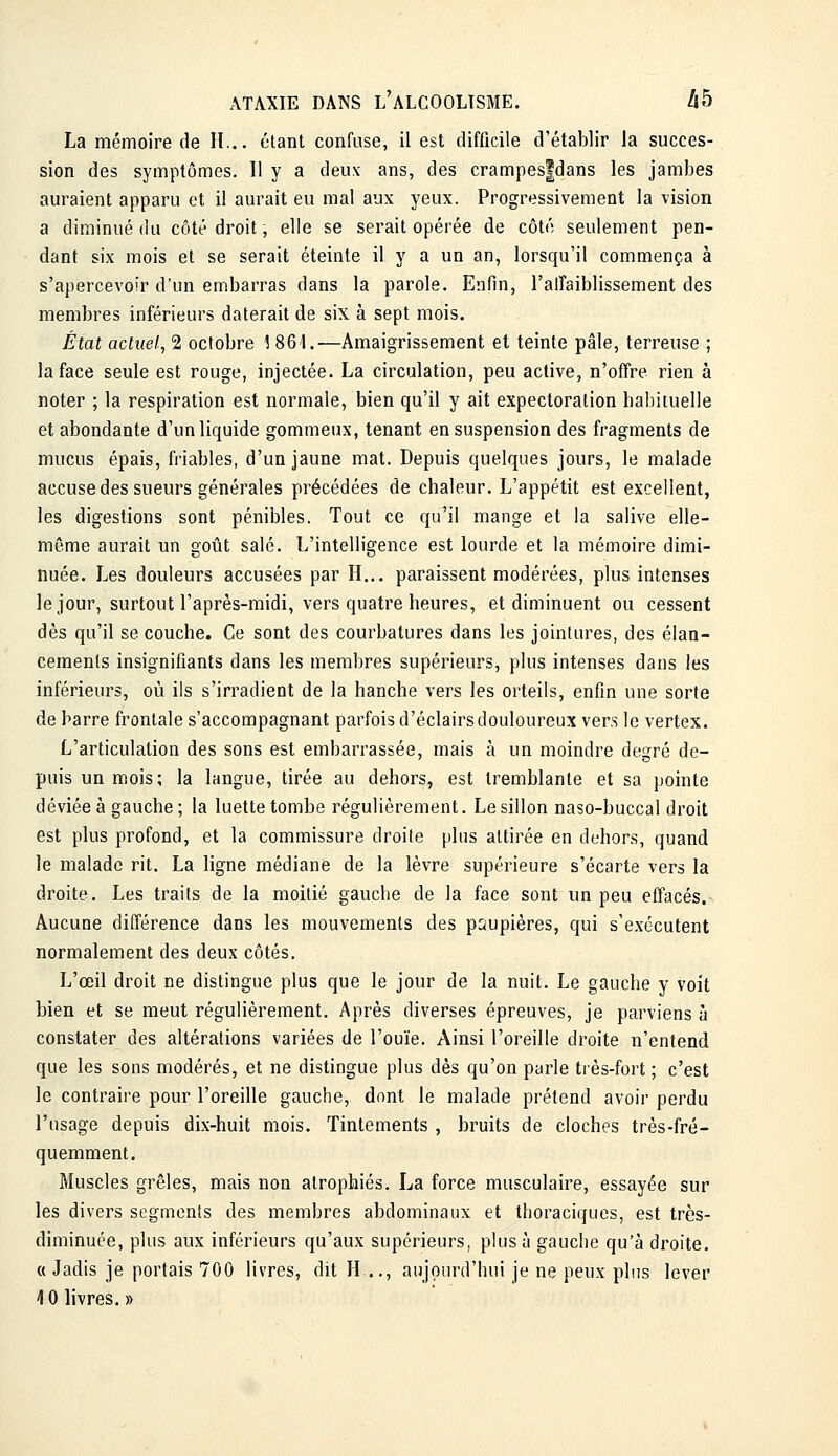 La mémoire de II... étant confuse, il est difficile d'établir la succes- sion des symptômes. Il y a deux ans, des crampes|dans les jambes auraient apparu et il aurait eu mal aux yeux. Progressivement la vision a diminué du côté droit, elle se serait opérée de côté seulement pen- dant six mois et se serait éteinte il y a un an, lorsqu'il commença à s'apercevoir d'un embarras dans la parole. Enfin, l'alTaiblissement des membres inférieurs daterait de six à sept mois. État actuel, 2 octobre 1 861.—Amaigrissement et teinte pâle, terreuse ; la face seule est rouge, injectée. La circulation, peu active, n'ofîre rien à noter ; la respiration est normale, bien qu'il y ait expectoration habituelle et abondante d'un liquide gommeux, tenant en suspension des fragments de mucus épais, friables, d'un jaune mat. Depuis quelques jours, le malade accuse des sueurs générales précédées de chaleur. L'appétit est excellent, les digestions sont pénibles. Tout ce qu'il mange et la salive elle- même aurait un goût salé. L'intelligence est lourde et la mémoire dimi- nuée. Les douleurs accusées par H... paraissent modérées, plus intenses le jour, surtout l'après-midi, vers quatre heures, et diminuent ou cessent dès qu'il se couche. Ce sont des courbatures dans les jointures, des élan- cements insignifiants dans les membres supérieurs, plus intenses dans les inférieurs, où ils s'irradient de la hanche vers les orteils, enfin une sorte de harre frontale s'accompagnant parfois d'éclairs douloureux vers le vertex. L'articulation des sons est embarrassée, mais à un moindre degré de- puis un mois; la langue, tirée au dehors, est tremblante et sa pointe déviée à gauche; la luette tombe régulièrement. Le sillon naso-buccal droit est plus profond, et la commissure droite plus attirée en dehors, quand le malade rit. La ligne médiane de la lèvre supérieure s'écarte vers la droite. Les traits de la moitié gauche de la face sont un peu effacés. Aucune différence dans les mouvements des psupières, qui s'exécutent normalement des deux côtés. L'œil droit ne distingue plus que le jour de la nuit. Le gauche y voit bien et se meut régulièrement. Après diverses épreuves, je parviens à constater des altérations variées de l'ouïe. Ainsi l'oreille droite n'entend que les sons modérés, et ne distingue plus dès qu'on parle très-fort ; c'est le contraire pour l'oreille gauche, dont le malade prétend avoir perdu l'usage depuis dix-huit mois. Tintements , bruits de cloches très-fré- quemment. Muscles grêles, mais non atrophiés. La force musculaire, essayée sur les divers segments des membres abdominaux et thoraciques, est très- diminuée, plus aux inférieurs qu'aux supérieurs, plus à gauche qu'à droite. «Jadis je portais 700 livres, dit H .., aujourd'hui je ne peux plus lever 4 0 livres. »