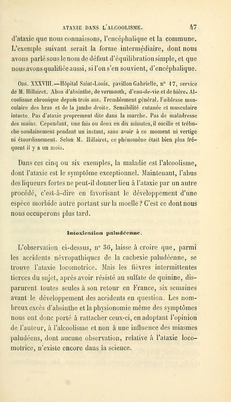 d'ataxie que nous connaissons, l'encéphalique et la commune. L'exemple suivant serait la forme intermédiaire, dont nous avons parlé sous le noQi de défaut d'équilibration simple, et que nous avons qualifiée aussi, si l'on s'en souvient, d'encéphalique. Obs. XXXVIII.—Hôpital Saint-Louis, pavillon Gabrielle, n° 17, service de M. Hillairet. Abus d'absinthe, de vermouth, d'eau-de-vie et de bière. Al- coolisme chronique depuis trois ans. Tremblement général. Faiblesse mus- culaire des bras et de la jambe droite. Sensibilité cutanée et musculaire intacte. Pas d'ataxie proprement dite dans la marche. Pas de maladresse des mains. Cependant, une fois ou deux en dix minutes,il oscille et trébu- che soudainement pendant un instant, sans avoir à ce moment ni vertige ni étourdissement. Selon M. Hillairet, ce phénomène était bien plus fré- quent il y a un mois. Dans ces cinq ou six exemples, la maladie est l'alcoolisme, dont l'ataxie est le symptôme exceptionnel. Maintenant, l'abus des liqueurs fortes ne peut-il donner heu à l'ataxie par un autre procédé, c'est-à-dire en favorisant le développement d'une espèce morbide autre .portant sur la moehe ? C'est ce dont nous nous occuperons plus tard. L'observation ci-dessus, n° 36, laisse à croire que, parmi les accidents névropathiques de la cachexie paludéenne, se trouve l'ataxie locomotrice. Mais les fièvres intermittentes tierces du sujet, après avoir résisté au sulfate de quinine, dis- parurent toutes seules à son retour en France, six semaines avant le développement des accidents en question. Les nom- breux excès d'absinthe et la physionomie même des symptômes nous ont donc porté à rattacher ceux-ci, en adoptant l'opinion de l'auteur, à l'alcoolisme et non à une influence des miasmes paludéens, dont aucune observation, relative à l'ataxie loco- motrice, n'existe encore dans la science.