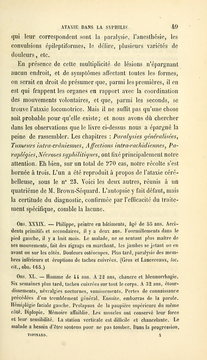 ATAXIE DANS LA SYPHILIS. A9 qui leur correspondent sont la paralysie, l'anesthésie, les convulsions épileptiformes, le délire, plusieurs variétés de douleurs, etc. En présence de cette multiplicité de lésions n'épargnant aucun endroit, et de symptômes affectant toutes les formes, on serait en droit de présumer que, parmi les premières, il en est qui frappent les organes en rapport avec la coordination des mouvements volontaires, et que, parmi les seconds, se trouve l'ataxie locomotrice. Mais il ne suffit pas qu'une chose soit probable pour qu'elle existe; et nous avons dû chercher dans les observations que le livre ci-dessus nous a épargné la peine de rassembler. Les chapitres : Paralysies généralisées^ Tumeurs intra-crâniennes^ Affections intra-rachidiennes^ Pa- raplégies ^Névroses syphilitiques^ ont fixé principalement notre attention. Eh bien, sur un total de ^70 cas, notre récolte s'est bornée à trois. L'un a été reproduit à propos de l'ataxie céré- belleuse, sous le n° 23. Voici les deux autres, réunis à un quatrième de M. Brown-Séquard. L'autopsie y fait défaut, mais la certitude du diagnostic, confirmée par l'efficacité du traite- ment spécifique, comble la lacune. Obs. XXXIX. — Philippe, peintre en bâtiments, âgé de 55 ans. Acci- dents primitifs et secondaires, il y a deux ans. Fourmillements dans le pied gauche, il y a huit mois. Le malade, ne se sentant plus maître de Ses mouvements, fait des zigzags en marchant, les jambes se jetant ou en avant ou sur les côtés. Douleurs ostéocopes. Plus tard, paralysie des mem- bres inférieurs et éruptions de taches cuivrées, (Gros et Lancereaux, \oc. c««.,obs. 165.) Obs. XL. — Homme de 44 ans. A 1% ans, chancre et blennorrhagie. Six semaines plus tard, taches cuivrées sur tout le corps. A 32 ans, étour- dissemenls, névralgies nocturnes, vomissements. Pertes de connaissance précédées d'un tremblement général. Ensuite, embarras de la parole. Hémiplégie faciale gauche. Prolapsus de la paupière supérieure du même côté. Diplopie. Mémoire affaiblie. Les muscles ont conservé leur force et leur sensibilité. La station verticale est difficile et chancelante. Le malade a besoin d'être soutenu pour ne pas tomber. Dans la progression, TOPINARD, h