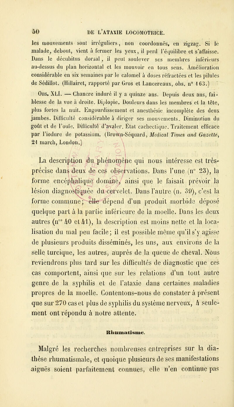 les mouvemenls sont irréguliers, non coordonnés, en zigzag. Si le malade^ debout, vient à fermer les yeux, il perd ré(iuilibre et s'affaisse. Dans le décubitus dorsal, il peut soulever ses membres inférieurs au-dessus du plan horizontal et les mouvoir en tous sens. Amélioration considérable en six semaines par le calomel à doses réfractées et les pilules de Sédillot. (Hillairet, rapporté par Gros et Lancereaux, obs. n 163.) ' Obs. XLI. — Chancre induré il y a quinze ans. Depuis deux ans, fai- blesse de la vue à droite. Diplopie. Douleurs dans les membres et la tête, plus fortes la nuit. Engourdissement et anesthésie incomplète des deux jambes. Difficulté considérable à diriger ses mouvements. Diminution du goût et de l'ouïe. Difficulté d'avaler. État cachectique. Traitement efficace par l'iodure de potassium. (Brown-Séquard, Médical Times and Gazette, 21 march, London.) La description du phénomène qui nous intéresse est très^- précise dans deux de ces observations. Dans l'une (n 23), la forme encéphalique domine, ainsi que le faisait prévoir la lésion diagnostiquée du cervelet. Dans l'autre (n. 39), c'est la forme commune; elle dépend d'un produit morbide déposé quelque part à la partie inférieure de la moelle. Dans les deux autres (n' ZiO etZil), la description est moins nette et la loca- lisation du mal peu facile; il est possible même qu'il s'y agisse de plusieurs produits disséminés, les uns, aux environs de la selle turcique, les autres, auprès de la queue de cheval. Nous reviendrons plus tard sur les difficultés de diagnostic que ces cas comportent, ainsi que sur les relations d'un tout autre genre de la syphilis et de l'ataxie dans certaines maladies propres de la moelle. Contentons-nous de constater à présent que sur 270 cas et plus de syphiHs du système nerveux, l\ seule- ment ont répondu à notre attente. Rhumatisme. Malgré les recherches nombreuses entreprises sur la dia- thèse rhumatismale, et quoique plusieurs de ses manifestations aiguës soient parfaitement connues, elle n'en continue pas