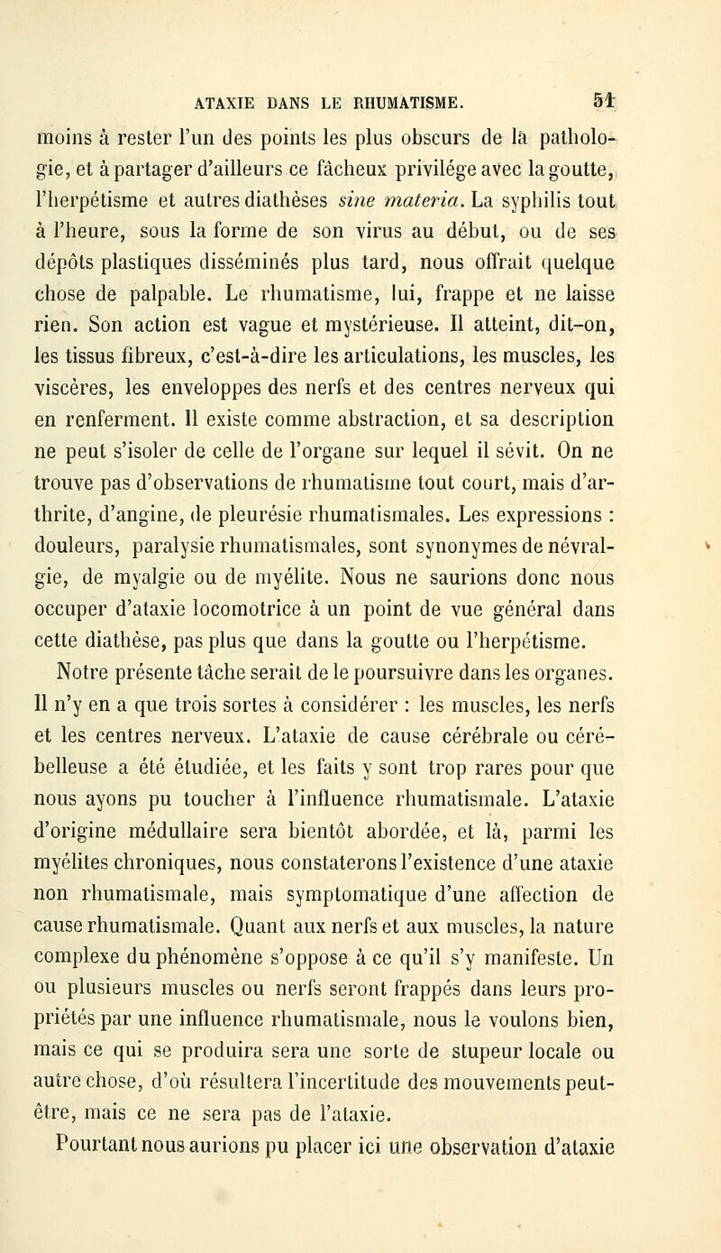 moins à rester l'un des points les plus obscurs de là patholo- gie, et à partager d'ailleurs ce fâcheux privilège avec la goutte, l'herpétisme et autres diathèses sme materia.ha syphilis tout à l'heure, sous la forme de son virus au début, ou de ses dépôts plastiques disséminés plus tard, nous offrait quelque chose de palpable. Le rhumatisme, lui, frappe et ne laisse rien. Son action est vague et mystérieuse. Il atteint, dit-on, les tissus fibreux, c'est-à-dire les articulations, les muscles, les viscères, les enveloppes des nerfs et des centres nerveux qui en renferment. 11 existe comme abstraction, et sa description ne peut s'isoler de celle de l'organe sur lequel il sévit. On ne trouve pas d'observations de rhumatisme tout court, mais d'ar- thrite, d'angine, de pleurésie rhumatismales. Les expressions : douleurs, paralysie rhumatismales, sont synonymes de névral- gie, de myalgie ou de myéUte. Nous ne saurions donc nous occuper d'ataxie locomotrice à un point de vue général dans cette diathèse, pas plus que dans la goutte ou l'herpétisme. Notre présente tâche serait de le poursuivre dans les organes. Il n'y en a que trois sortes à considérer : les muscles, les nerfs et les centres nerveux. L'ataxie de cause cérébrale ou céré- belleuse a été étudiée, et les faits y sont trop rares pour que nous ayons pu toucher à l'influence rhumatismale. L'ataxie d'origine médullaire sera bientôt abordée, et là, parmi les myéUtes chroniques, nous constaterons l'existence d'une ataxie non rhumatismale, mais symptomatique d'une affection de cause rhumatismale. Quant aux nerfs et aux muscles, la nature complexe du phénomène s'oppose à ce qu'il s'y manifeste. Un ou plusieurs muscles ou nerfs seront frappés dans leurs pro- priétés par une influence rhumatismale, nous le voulons bien, mais ce qui se produira sera une sorte de stupeur locale ou autre chose, d'où résultera l'incertitude des mouvements peut- être, mais ce ne sera pas de l'ataxie. Pourtant nous aurions pu placer ici une observation d'ataxie