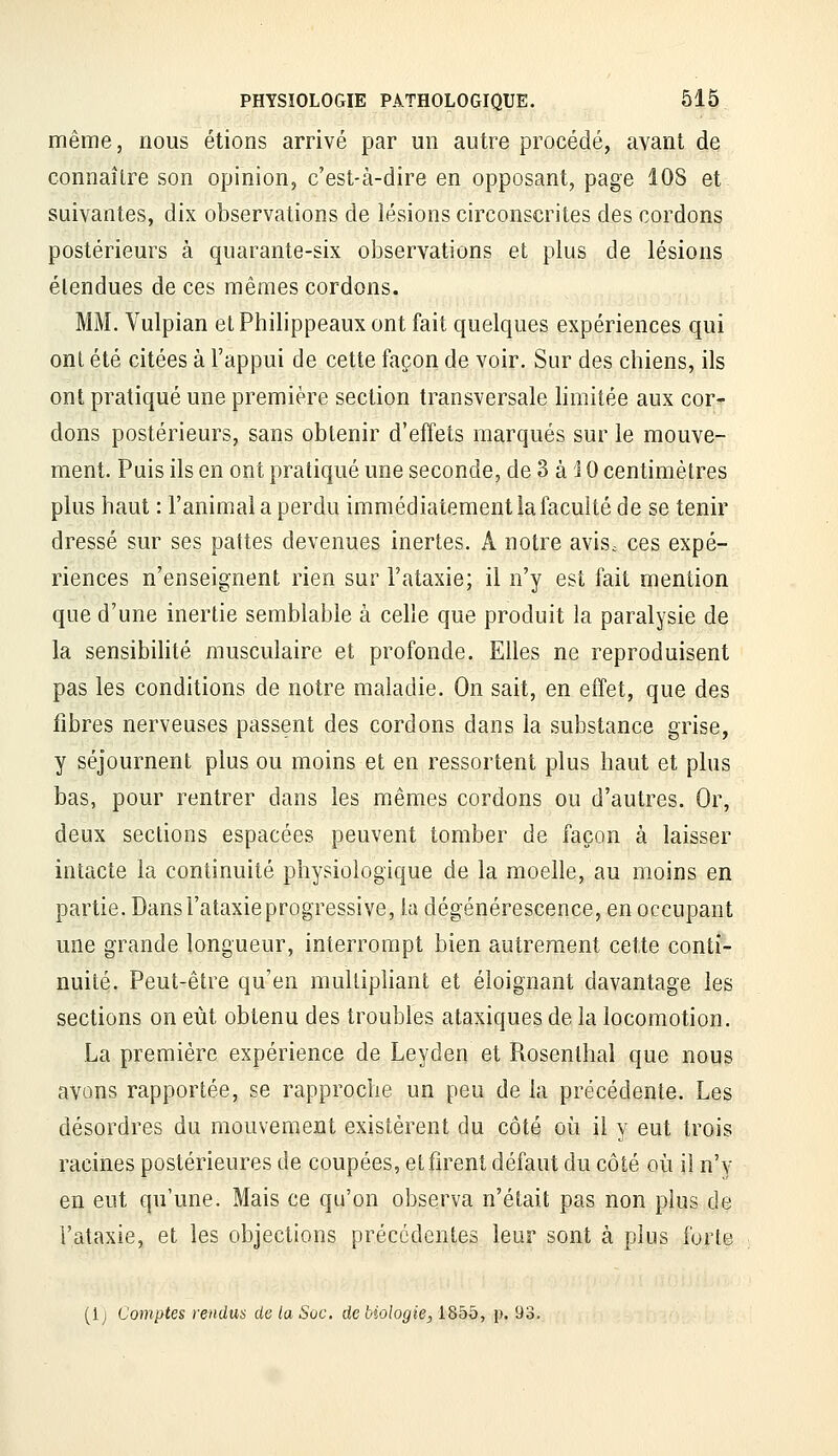 même, nous étions arrivé par un autre procédé, avant de connaître son opinion, c'est-à-dire en opposant, page lOS et suivantes, dix observations de lésions circonscrites des cordons postérieurs à quarante-six observations et plus de lésions étendues de ces mêmes cordons. MM. Vulpian et Philippeaux ont fait quelques expériences qui ont été citées à l'appui de cette façon de voir. Sur des cbiens, ils ont pratiqué une première section transversale limitée aux cor- dons postérieurs, sans obtenir d'effets marqués sur le mouve- ment. Puis ils en ont pratiqué une seconde, de 3 à i 0 centimètres plus haut : l'animal a perdu immédiatement la faculté de se tenir dressé sur ses pattes devenues inertes. A notre avisc ces expé- riences n'enseignent rien sur l'ataxie; il n'y est fait mention que d'une inertie semblable à celle que produit la paralysie de la sensibilité musculaire et profonde. Elles ne reproduisent pas les conditions de notre maladie. On sait, en effet, que des fibres nerveuses passent des cordons dans la substance grise, y séjournent plus ou moins et en ressortent plus haut et plus bas, pour rentrer dans les mêmes cordons ou d'autres. Or, deux sections espacées peuvent tomber de façon à laisser intacte la continuité physiologique de la moelle, au moins en partie. Dansl'ataxieprogressive, la dégénérescence, en occupant une grande longueur, interrompt bien autrement cette conti- nuité. Peut-être qu'en multipliant et éloignant davantage les sections on eût obtenu des troubles ataxiques de la locomotion. La première expérience de Leyden et Rosenthai que nous avons rapportée, se rapproche un peu de la précédente. Les désordres du mouvement existèrent du côté où il y eut trois racines postérieures de coupées, et firent défaut du côté où il n'y en eut qu'une. Mais ce qu'on observa n'était pas non plus de l'ataxie, et les objections précédentes leur sont à plus forte (Ij Comptes rendus de ta Soc. de biologie, 1855, p. 93.