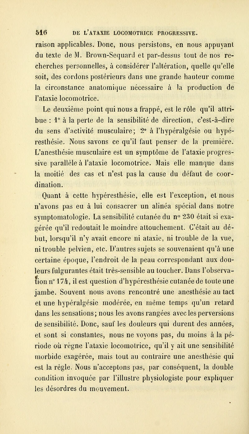 raison applicables. Donc, nous persistons, en nous appuyant du texte de M. Brown-Sequard et par-dessus tout de nos re- cherches personnelles, à considérer l'altération, quelle qu'elle soit, des cordons postérieurs dans une grande hauteur comme la circonstance anatomicjue nécessaire à la production de l'ataxie locomotrice. Le deuxième point qui nous a frappé, est le rôle qu'il attri- bue : 1 à la perle de la sensibilité de direction, c'est-à-dire du sens d'activité musculaire; 2° à l'hypéralgésie ou hypé- resthésie. Nous savons ce qu'il faut penser de la première. L'anesthésie musculaire est un symptôme de l'ataxie progres- sive parallèle à l'ataxie locomotrice. Mais elle manque dans la moitié des cas et n'est pas la cause du défaut de coor- dination. Quant à cette hypéresthésie, elle est l'exception, et nous n'avons pas eu à lui consacrer un alinéa spécial dans notre symptomatologie. La sensibilité cutanée du n 230 était si exa- gérée qu'il redoutait le moindre attouchement. C'était au dé- but, lorsqu'il n'y avait encore ni ataxie, ni trouble de la vue, ni trouble pelvien, etc. D'autres sujets se souvenaient qu'à une certaine époque, l'endroit de la peau correspondant aux dou- leurs fulgurantes était très-sensible au toucher. Dans l'observa- tion n 17Zi, il est question d'hypéresthésie cutanée de toute une jambe. Souvent nous avons rencontré une ancsthésie au tact et une hypéralgésie modérée, en même temps qu'un retard dans les sensations; nous les avons rangées avec les perversions de sensibilité. Donc, sauf les douleurs qui durent des années, et sont si constantes, nous ne voyons pas, du moins à la pé- riode où règne l'ataxie locomotrice, qu'il y ait une sensibilité morbide exagérée, mais tout au contraire une anesthésie qui est la règle. Nous n'acceptons pas, par conséquent, la double condition invoquée par l'illustre physiologiste pour expliquer les désordres du mouvement.