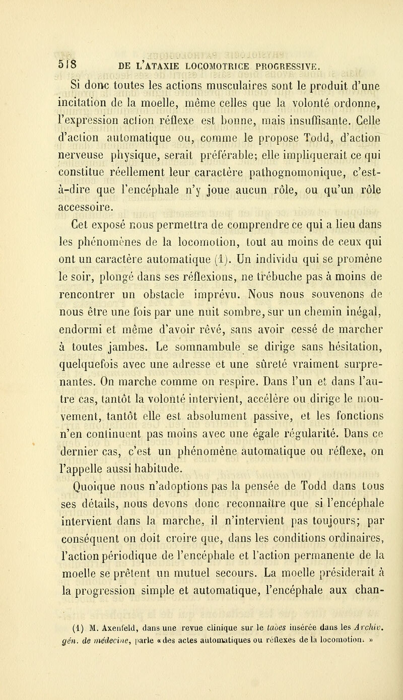 Si donc toutes les actions musculaires sont le produit d'une incitation de la moelle, même celles que la volonté ordonne, l'expression ad ion réflexe est bonne, mais insuffisante. Celle d'action automatique ou, comme le propose Totld, d'action nerveuse physique, serait préférable; elle impliquerait ce qui constitue réellement leur caractère pathognomonique, c'est- à-dire que l'encéphale n'y joue aucun rôle, ou qu'un rôle accessoire. Cet exposé nous permettra de comprendre ce qui a lieu dans les phénomènes de la locomotion, tout au moins de ceux qui ont un caractère automatique (1). Un individu qui se promène le soir, plongé dans ses réflexions, ne trébuche pas à moins de rencontrer un obstacle imprévu. Nous nous souvenons de nous être une fois par une nuit sombre, sur un chemin inégal, endormi et même d'avoir rêvé, sans avoir cessé de marcher à toutes jambes. Le somnambule se dirige sans hésitation, quelquefois avec une adresse et une sûreté vraiment surpre- nantes. On marche comme on respire. Dans l'un et dans l'au- tre cas, tantôt la volonté intervient, accélère ou dirige le mou- vement, tantôt elle est absolument passive, et les fonctions n'en continuent pas moins avec une égale régularité. Dans ce dernier cas, c'est un phénomène automatique ou réflexe, on l'appelle aussi habitude. Quoique nous n'adoptions pas la pensée de Todd dans tous ses détails, nous devons donc reconnaître que si l'encéphale intervient dans la marche, il n'intervient pas toujours; par conséquent on doit croire que, dans les conditions ordinaires, l'action périodique de l'encéphale et l'action permanente de la moelle se prêtent un mutuel secours. La moelle présiderait à la progression simple et automatique, l'encéphale aux chan- (1) M. Axeiifeld, dans une revue clinique sur le taoes insérée dans les Archiv. gén. de médecine, parle «des actes automatiques ou réflexes de la locomotion; »