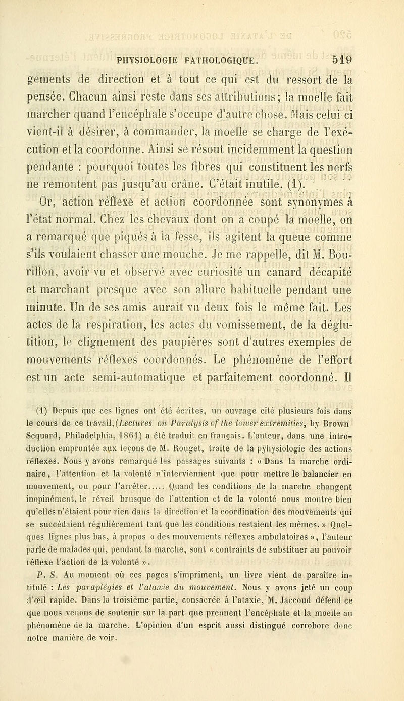 gements de direction et à tout ce qui est du ressort de la pensée. Chacun ainsi reste dans ses altributions; la moelle fait marcher quand l'encéphale s'occupe d'autre chose. Mais celui ci vient-il à désirer, à commander, la moelle se charge de l'exé- cution et la coordonne. Ainsi se résout incidemment la question pendante : pourquoi toutes les fibres qui constituent les nerfs ne remontent pas jusqu'au crâne. C'était inutile. {!).' Or, action réflexe et action coordonnée sont synonymes'à l'état normal. Chez les chevaux dont on a coupé la moelle, on a remarqué que piqués à la fesse, ils agitent la queue comme s'ils voulaient chasser une mouche. Je me rappelle, dit M. Bou- rilion, avoir vu et observé avec curiosité un canard décapité et marchant presque avec son allure habituelle pendant une minute. Un de ses amis aurait vu deux fois le même fait. Les actes de la respiration, les actes du vomissement, de la déglu- tition, le chgnement des paupières sont d'autres exemples de mouvements réflexes coordonnés. Le phénomène de l'effort est un acte semi-automatique et parfaitement coordonné. Il (1) Depuis que ces lignes ont été écrites, un ouvrage cité plusieurs fois dans le cours de ce tia\ai\,(Lectures on Paralysis of the loiver exlremities, by Brown Sequard, Philadeiphia^ 1861) a été traduit en français. L'auteur, dans une intro- duction empruntée aux leçons de M. Rouget, traite de la pyhysiologie des actions réflexes. Nous y avons remarqué les passages suivants : <( Dans la marche ordi- naire, rottention et la volonté n'interviennent que pour mettre le balancier en mouvement, ou pour l'arrêter Quand les conditions de la marche changent inopinément, le réveil brusque de l'attention et de la volonté nous montre bien qu'elles n'étaient pour rien dans la direction et la coordination des mouvements qui se succédaient régulièrement tant que les conditions restaient les mêmes. » Quel- ques lignes plus bas, à propos « des mouvements réflexes ambulatoires », Fauteur parle de malades qui, pendant la marche, sont « contraints de substituer au pouvoir réflexe l'action de la volonté ». P. S. Au moment où ces pages s'impriment, un livre vient de paraître in- titulé : Les paraplégies et Vataxie du mouvement. Nous y avons jeté un coup d'oeil rapide. Dans la troisième partie, consacrée à l'ataxie, M. Jaccoud défend ce que nous venons de soutenir sur lapart que prennent l'encéphale et la moelle au phénomène de la marche. L'opinion d'un esprit aussi distingué corrobore donc notre manière de voir.