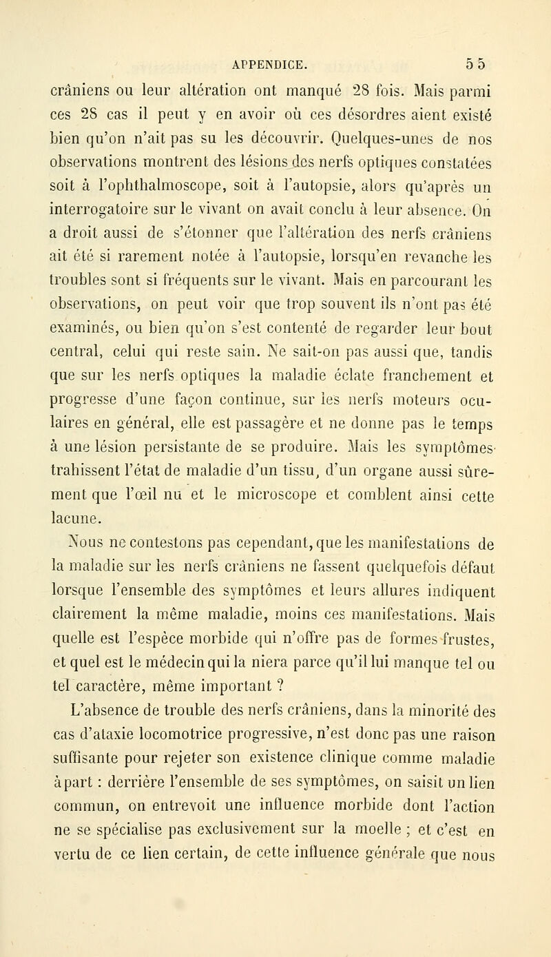 crâniens ou leur altération ont manqué 28 fois. Mais parmi ces 2S cas il peut y en avoir oii ces désordres aient existé bien qu'on n'ait pas su les découvrir. Quelques-unes de nos observations montrent des lésions des nerfs optiques constatées soit à l'ophthalmoscope, soit à l'autopsie, alors qu'après un interrogatoire sur le vivant on avait conclu à leur absence. On a droit aussi de s'étonner que l'altération des nerfs crâniens ait été si rarement notée à l'autopsie, lorsqu'en revanche les troubles sont si fréquents sur le vivant. Mais en parcourant les observations, on peut voir que trop souvent ils n'ont pas été examinés, ou bien qu'on s'est contenté de regarder leur bout central, celui qui reste sain. Ne sait-on pas aussi que, tandis que sur les nerfs optiques la maladie éclate franchement et progresse d'une façon continue, sur les nerfs moteurs ocu- laires en général, elle est passagère et ne donne pas le temps à une lésion persistante de se produire. Mais les symptômes- trahissent l'état de maladie d'un tissu, d'un organe aussi sûre- ment que l'œil nu et le microscope et comblent ainsi cette lacune. Nous ne contestons pas cependant, que les manifestations de la maladie sur les nerfs crâniens ne fassent quelquefois défaut lorsque l'ensemble des symptômes et leurs allures indiquent clairement la même maladie, moins ces manifestations. Mais quelle est l'espèce morbide qui n'offre pas de formes frustes, et quel est le médecin qui la niera parce qu'il lui manque tel ou tel caractère, même important ? L'absence de trouble des nerfs crâniens, dans la minorité des cas d'alaxie locomotrice progressive, n'est donc pas une raison suffisante pour rejeter son existence clinique comme maladie à part : derrière l'ensemble de ses symptômes, on saisit un lien commun, on entrevoit une influence morbide dont l'action ne se spécialise pas exclusivement sur la moelle ; et c'est en vertu de ce lien certain, de cette influence générale que nous