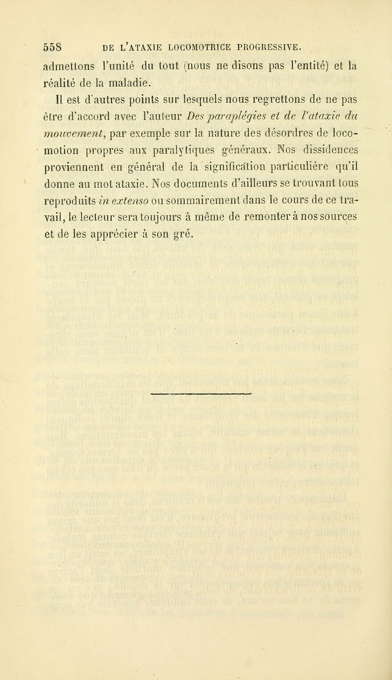 admettons l'unité du tout (nous ne disons pas l'entité) et la réalité de la maladie. Il est d'autres points sur lesquels nous regrettons de ne pas être d'accord avec l'auteur Des paraplégies et de l'ataxie du mouvement, par exemple sur la nature des désordres de loco- motion propres aux paralytiques généraux. Nos dissidences proviennent en général de la signification particulière qu'il donne au mot ataxie. Nos documents d'ailleurs se trouvant tous reproduits in extenso ou sommairement dans le cours de ce tra- vail, le lecteur sera toujours à même de remonter à nos sources et de les apprécier à son gré.