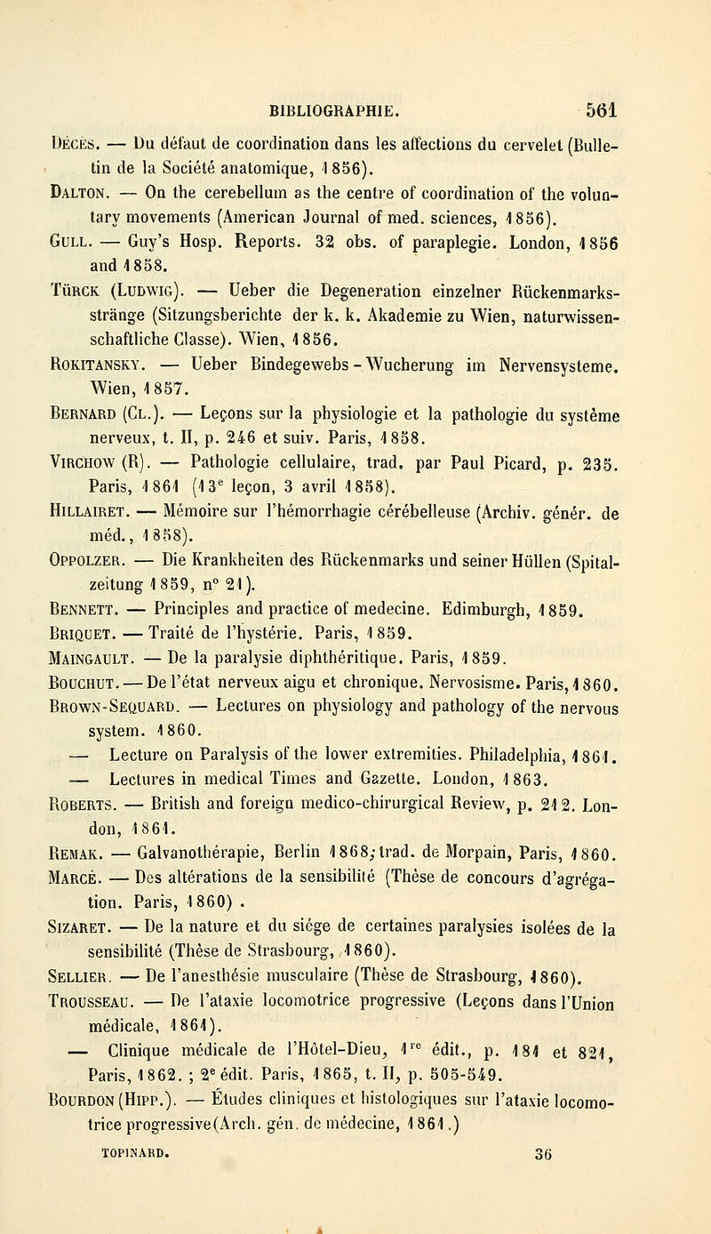 DÉCÈS. — Du défaut de coordination dans les affections du cervelet (Bulle- tin de la Société anatomique, 1856). Dalton. — On the cerebellum as the centre of coordination of the volun- tary movements (American Journal of med. sciences, 4 856), GuLL. — Guy's Hosp. Reports. 32 obs. of paraplégie. London, 1856 and 1858. TûRCK (Ludwig). — Ueber die Degeneration einzelner Rûckenmarks- strânge (Sitzungsberichte der k. k. Akademie zu Wien, naturwissen- schaftliche Classe). Wien, 1856. RoKiTANSKY. — Ueber Bindegewebs - Wucherung im Nervensysteme. Wien, 1857. Bernard (Cl.), — Leçons sur la physiologie et la pathologie du système nerveux, t, II, p. 246 et suiv, Paris, 1858. ViRCHOW(R). — Pathologie cellulaire, trad. par Paul Picard, p. 235. Paris, 1861 (13 leçon, 3 avril 1858). HiLLAiRET. — Mémoire sur l'hémorrhagie cérébelleuse (Archiv. génér. de méd., 1858). Oppolzer. — Die Krankheiten des Ruckenmarks und seiner HuUen (Spital- zeitung 1859, n° 21). Bennett. — Principles and practice of médecine. Edimburgh, 1859. Briquet. —Traité de l'hystérie. Paris, 1859. Maingault. —De la paralysie diphthéritique. Paris, 1859. BoucHUT, — De l'état nerveux aigu et chronique. Nervosisme. Paris, 1860. Brown-Sequard. — Lectures on physiology and pathology of the nervous System. 1860. — Lecture on Paralysis of the lower extremities. Philadelphia, 1861. — Lectures in médical Times and Gazette. London, 1863. RoBERTS. — British and foreiga medico-chirurgical Review, p. 212. Lon- don, 18 61. Remak. — Galvanotliérapie, Berlin 1868;trad. de Morpain, Paris, 1860. Marge. — Dos altérations de la sensibilité (Thèse de concours d'agréga- tion. Paris, 1860) . SiZARET. — De la nature et du siège de certaines paralysies isolées de la sensibilité (Thèse de Strasbourg, 1860). Sellier. — De l'anesthésie musculaire (Thèse de Strasbourg, 4 860). Trousseau. —De l'ataxie locomotrice progressive (Leçons dans l'Union médicale, 1861). — Clinique médicale de l'Hôtel-Dieu, l''^ édit., p, 181 et 821 Paris, 1 862. ; 2 édit. Paris, 1 865, t, II, p. 505-549. Bourdon (Hipp.). — Études cliniques et liistologiques sur l'ataxie locomo- trice progressive(Arcli. gén. de médecine, 1861.) ÏOPINARD. 36