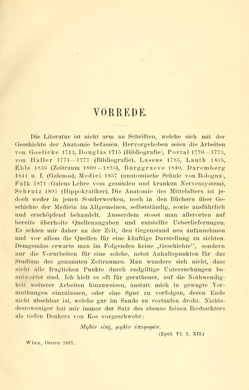 VORREDE. Die Literatur ist nicht arm an Schriften, welche sich mit der Geschichte der Anatomie befassen. Hervorgehoben seien die Arbeiten von Goelicke 1713, Douglas 1715 (Bibliografie), Portal 1770—1773, von Haller 1774—1777 (Bibliografie), Lassus 1783, Lauth 1815, Eble 1836 (Zeitraum 1800 — 1825), Burggraeve 1840, Daremberg 1841 u. f. (Galenos), Medici 1857 (anatomische Schule von Bologna), Falk 1871 (Galens Lehre vom gesunden und kranken Nervensj'-stem), Schrutz 1895 (Hippokratiker). Die Anatomie des Mittelalters ist je- doch weder in jenen Sonderwerken, noch in den Büchern über Ge- schichte der Medicin im Allgemeinen, selbstständig, sowie ausführlich und erschöpfend behandelt. Ausserdem stosst man allerorten auf bereits überholte Quellenangaben und entstellte Ueberlieferungen. Es schien mir daher an der Zeit, den Gegenstand neu aufzunehmen und vor allem die Quellen für eine künftige Darstellung zu sichten. Demgemäss erwarte man im Folgenden keine „Geschichte, sondern nur die Vorarbeiten für eine solche, nebst Anhaltspunkten für das Studium des genannten Zeitraumes. Man wundere sich nicht, dass nicht alle fraglichen Punkte durch endgiltige Untersuchungen be- antwortet sind. Ich hielt es oft für gerathener, auf die Nothwendig- keit weiterer Arbeiten hinzuweisen, anstatt mich in gewagte Ver- muthungen einzulassen, oder eine Spur zu verfolgen, deren Ende nicht absehbar ist, welche gar im Sande zu verlaufen droht. Nichts- destoweniger hat mir immer der Satz des ebenso feinen Beobachters als tiefen Denkers von Kos vorgeschwebt: (Epid. VI. 2. XII.) Wien, Ostern 1897.