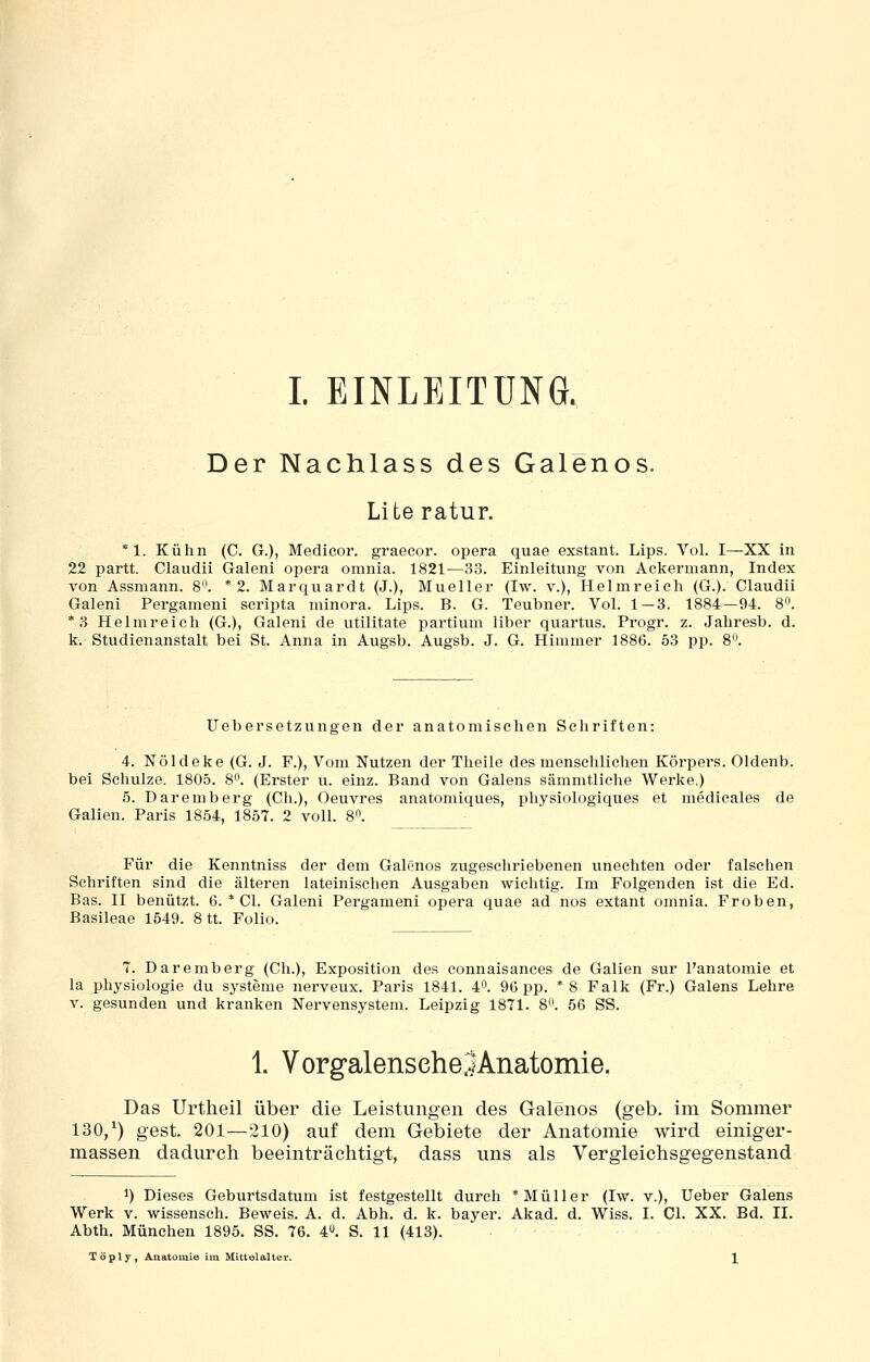 Der Nachlass des Galenos. Literatur. *1. Kühn (C. G.), Medieor. graecor. opera quae exstant. Lips. Vol. I—XX in 22 partt. Claudii Galeni opera omnia. 1821^33. Einleitung von Ackermann, Index von Assmann. 8'\ * 2. Marquardt (J.), Mueller (Iw. v.), Helm reich (G.). Claudii Galeni Pergameni scripta minora. Lips. B. G. Teubner. Vol. 1 — 3. 1884—94. 8^'. *3 Helmreieh (G.), Galeni de utilitate partium liber quartus. Progr. z. Jahresb. d. k. Studienanstalt bei St. Anna in Augsb. Augsb. J. G. Himmer 1886. 53 pp. 8. Uebersetzungen der anatomischen Schriften: 4. Nöldeke (G. J. F.), Vom Nutzen der Theile des menschlichen Körpers. Oldenb. bei Schulze. 1805. 8. (Erster u. einz. Band von Galens sämmtliche Werke.) 5. Daremberg (Gh.), Oeuvres anatomiques, physiologiques et medicales de Gallen. Paris 1854, 1857. 2 voll. 8. Für die Kenntniss der dem Galdnos zugeschriebenen unechten oder falschen Schriften sind die älteren lateinischen Ausgaben wichtig. Im Folgenden ist die Ed. Bas. II benützt. 6. * Gl. Galeni Pergameni opera quae ad nos extant omnia. Frohen, Basileae 1549. 8 tt. Folio. 7. Daremberg (Gh.), Exposition des connaisances de Gallen sur l'anatomie et la Physiologie du Systeme nerveux. Paris 1841. 4. 96 pp. * 8 Falk (Fr.) Galens Lehre V. gesunden und kranken Nervensystem. Leipzig 1871. 8. 56 SS. 1. VorgalenseheSAnatomie. Das Urtheil über die Leistungen des Galenos (geb. im Sommer 130/) gest. 201—210) auf dem Gebiete der Anatomie wird einiger- massen dadurch beeinträchtigt, dass uns als Vergleichsgegenstand 1) Dieses Geburtsdatum ist festgestellt durch * Müller (Iw. v.), lieber Galens Werk V. wissensch. Beweis. A. d. Abh. d. k. bayer. Akad. d. Wiss. I. Gl. XX. Bd. II. Abth. München 1895. SS. 76. 4. S. 11 (413). Töply, Anatomie im Mittelalter. X