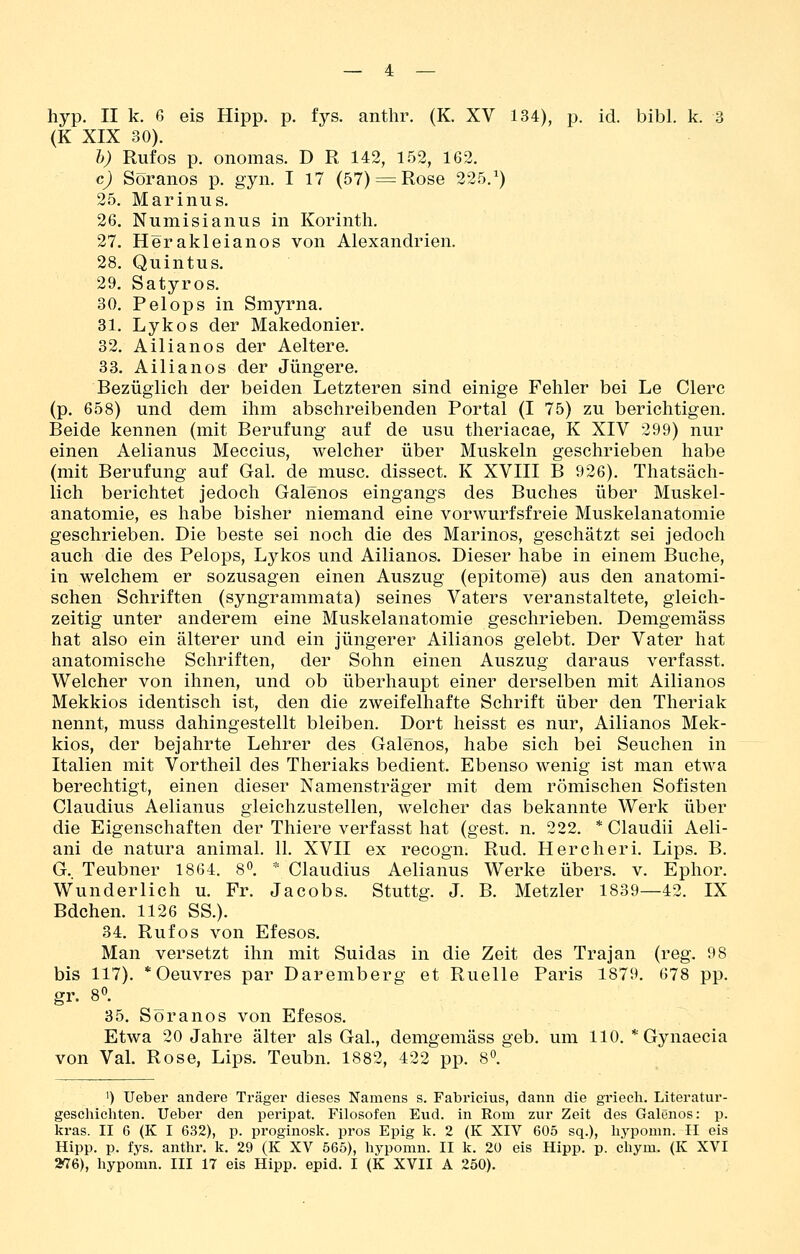 hyp. II k. 6 eis Hipp. p. fys. anthr. (K. XV 134), p. id. bibl. k. 3 (K XIX 30). h) Ruf OS p. onomas. D R 142, 152, 162. c) Soranos p. gyn. I 17 (57) = Rose 225.^) 25. Marinus. 26. Numisianus in Korinth. 27. Herakleianos von Alexandrien. 28. Quintus. 29. Satyros. 30. Pelops in Smyrna. 31. Lykos der Makedonier. 32. Ailianos der Aeltere. 33. Ailianos der Jüngere. Bezüglich der beiden Letzteren sind einige Fehler bei Le Clerc (p. 658) und dem ihm abschreibenden Portal (I 75) zu berichtigen. Beide kennen (mit Berufung auf de usu theriacae, K XIV 299) nur einen Aelianus Meccius, welcher über Muskeln geschrieben habe (mit Berufung auf Gal. de musc. dissect. K XVIII B 926), Thatsäch- lich berichtet jedoch Galenos eingangs des Buches über Muskel- anatomie, es habe bisher niemand eine vorwurfsfreie Muskelanatomie geschrieben. Die beste sei noch die des Marinos, geschätzt sei jedoch auch die des Pelops, Lykos und Ailianos. Dieser habe in einem Buche, in welchem er sozusagen einen Auszug (epitome) aus den anatomi- schen Schriften (syngrammata) seines Vaters veranstaltete, gleich- zeitig unter anderem eine Muskelanatomie geschrieben. Demgemäss hat also ein älterer und ein jüngerer Ailianos gelebt. Der Vater hat anatomische Schriften, der Sohn einen Auszug daraus verfasst. Welcher von ihnen, und ob überhaupt einer derselben mit Ailianos Mekkios identisch ist, den die zweifelhafte Schrift über den Theriak nennt, muss dahingestellt bleiben. Dort heisst es nur, Ailianos Mek- kios, der bejahrte Lehrer des Galenos, habe sich bei Seuchen in Italien mit Vortheil des Theriaks bedient. Ebenso wenig ist man etwa berechtigt, einen dieser Namensträger mit dem römischen Sofisten Claudius Aelianus gleichzustellen, welcher das bekannte Werk über die Eigenschaften der Thiere verfasst hat (gest. n. 222. * Claudii Aeli- ani de natura animal. 11. XVII ex recogn. Rud. Hercheri. Lips. B. G.. Teubner 1864. 8*^. ' Claudius Aelianus Werke übers, v. Ephor. Wunderlich u. Fr. Jacobs. Stuttg. J. B. Metzler 1839—42. IX Bdchen. 1126 SS.). 34. Rufos von Efesos. Man versetzt ihn mit Suidas in die Zeit des Trajan (reg. 98 bis 117). * Oeuvres par Daremberg et Ruelle Paris 1879. 678 pp. gr. 8°. 35. Söranos von Efesos. Etwa 20 Jahre älter als Gal., demgemäss geb. um 110. * Gynaecia von Val. Rose, Lips. Teubn. 1882, 422 pp. 8°. 1) Ueber andere Träger dieses Namens s. Fabrieius, dann die griecli. Literatur- geschichten. Ueber den peripat. Filosofen Eud. in Rom zur Zeit des Galenos: p. kras. II 6 (K I 632), p. proginosk. pros Epig k. 2 (K XIV 605 sq.), hypomn. II eis Hipp. p. fys. antlir. k. 29 (K XV 565), hypomn. II k. 20 eis Hipp. p. chym. (K XVI 2^6), hypomn. III 17 eis Hipp. epid. I (K XVII A 250).