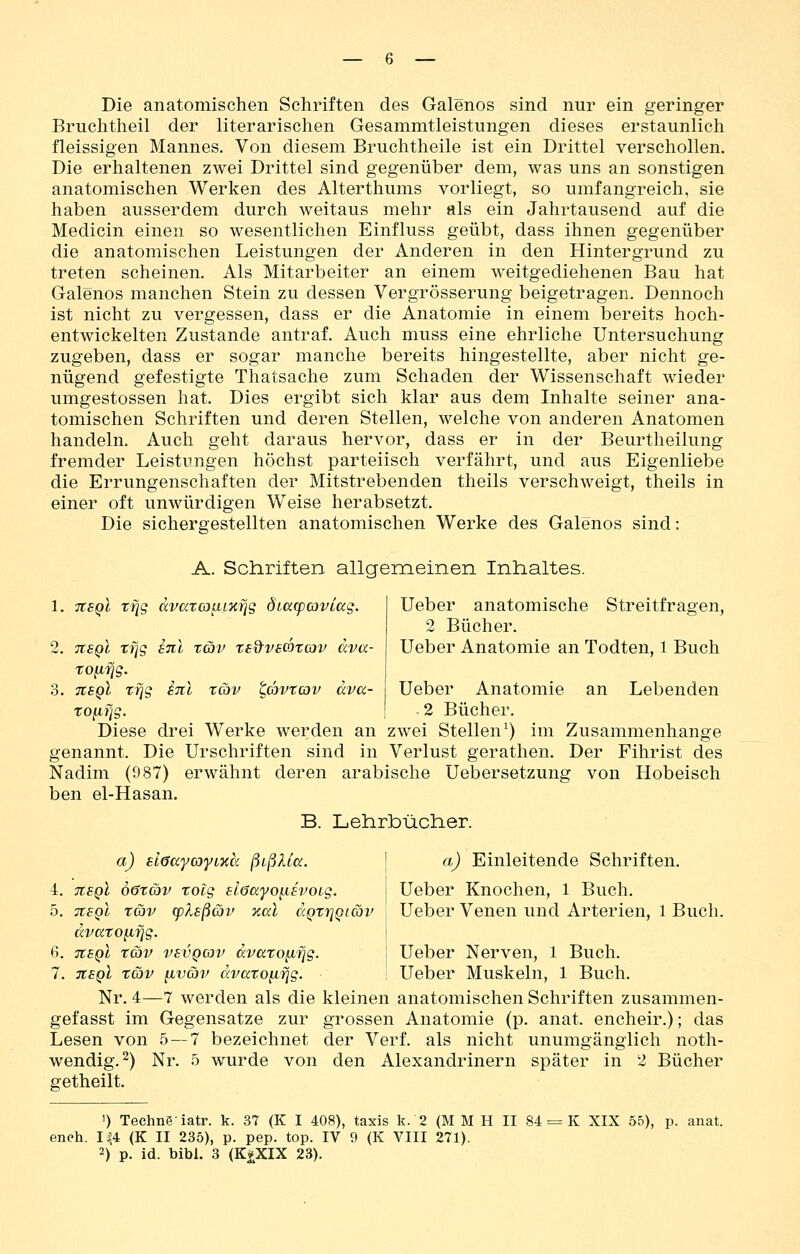 Die anatomischen Schriften des Galenos sind nur ein geringer Bruchtheil der literarischen Gesammtleistungen dieses erstaunlich fleissigen Mannes. Von diesem Bruchtheile ist ein Drittel verschollen. Die erhaltenen zwei Drittel sind gegenüber dem, was uns an sonstigen anatomischen Werken des Alterthums vorliegt, so umfangreich, sie haben ausserdem durch weitaus mehr als ein Jahrtausend auf die Medicin einen so wesentlichen Einfluss geübt, dass ihnen gegenüber die anatomischen Leistungen der Anderen in den Hintergrund zu treten scheinen. Als Mitarbeiter an einem weitgediehenen Bau hat Galenos manchen Stein zu dessen Vergrösserung beigetragen. Dennoch ist nicht zu vergessen, dass er die Anatomie in einem bereits hoch- entwickelten Zustande antraf. Auch muss eine ehrliche Untersuchung zugeben, dass er sogar manche bereits hingestellte, aber nicht ge- nügend gefestigte Thatsache zum Schaden der Wissenschaft wieder umgestossen hat. Dies ergibt sich klar aus dem Inhalte seiner ana- tomischen Schriften und deren Stellen, welche von anderen Anatomen handeln. Auch geht daraus hervor, dass er in der Beurtheilung fremder Leistungen höchst parteiisch verfährt, und aus Eigenliebe die Errungenschaften der Mitstrebenden theils verschweigt, theils in einer oft unwürdigen Weise herabsetzt. Die sichergestellten anatomischen Werke des Galenos sind: A. Schriften allgemeinen Inhaltes. 1. tcsqI TJjg dvata^Lxfjg ötacpaviag. 2. TtSQL Tfjg Eni xav ted'vscotav ava- tofi^g. 3. tisqI tfjg inl tüv ^dyvtcav äva- to^fjg. Ueber anatomische Streitfragen, 2 Bücher. Ueber Anatomie an Todten, 1 Buch Ueber Anatomie an Lebenden . 2 Bücher. Diese drei Werke werden an zwei Stellen^) im Zusammenhange genannt. Die Urschriften sind in Verlust gerathen. Der Fihrist des Nadim (987) erwähnt deren arabische Uebersetzung von Hobeisch ben el-Hasan. B. Lehrbücher. a) ELöayo'yLxä ßißUa. j a) Einleitende Schriften. 4. nsQt öötcov tolg slöayo^ih'Oig. Ueber Knochen, 1 Buch. 5. tieqI täv (pXsßav 'Kai dQtrjQiöv Ueber Venen und Arterien, 1 Buch. dvaTOfifjg. \ 6. tcsqI tcbv vsvQcov dvccroiifjg. 1 Ueber Nerven, 1 Buch. 7. tisqI x&v [iväv ccvatofiTJg. Ueber Muskeln, 1 Buch. Nr. 4—7 werden als die kleinen anatomischen Schriften zusammen- gefasst im Gegensatze zur grossen Anatomie (p. anat. encheir.); das Lesen von 5 — 7 bezeichnet der Verf. als nicht unumgänglich noth- wendig.^) Nr. 5 wurde von den Alexandrinern später in 2 Bücher getheilt. ') Techneiatr. k. 37 (K I 408), taxis k. 2 (M M H II 84 = K XIX 55), p. anat. ench. I|4 (K II 235), p. pep. top. IV 9 (K VIII 271). 2) p. id. bibl. 3 (K^XIX 23).