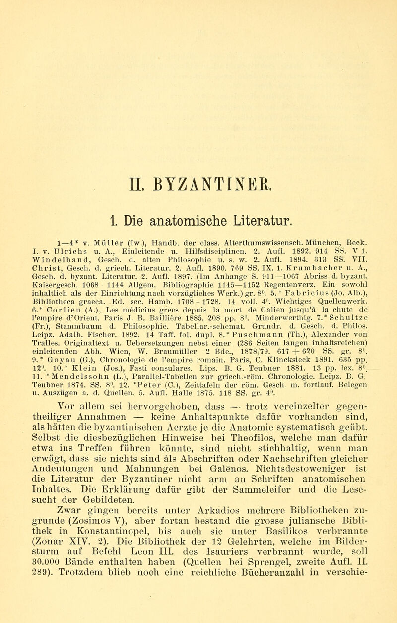 IL BYZANTINER. 1. Die anatomische Literatur. 1—4* V. Müller (Iw.), Handb. der class. Alterthumswissensch. München, Beck. I. V. Ulrichs u. A., Einleitende u. Hilfsdisciplinen. 2. Aufl. 1892. 914 SS. V 1. Windelband, Gesch. d. alten Philosophie u. s. w. 2. Aufl. 1894. 313 SS. VII. Christ, Gesch. d. griech. Literatur. 2. Aufl. 1890. 769 SS. IX. 1. Krumbacher u. A., Gesch. d. byzant. Literatur. 2. Aufl. 1897. (Im Anhange S. 911—1067 Abriss d. byzant. Kaisergesch. 1068 1144 AUgem. Bibliographie 1145—1152 Regentenverz. Ein sowohl inhaltlich als der Einrichtung nach vorzügliches Werk.) gr. 8. 5. * Fabricius (Jo. Alb.), Bibliotheca graeca. Ed. sec. Hamb. 1708-1728. 14 voll. 4. Wichtiges Quellenwerk. 6.* Corlieu (A.), Les medicins grecs depuis la mort de Gallen jusqu'ä la chute de l'empire d'Orient. Paris J. B. Bailliere 1885. 208 pp. 8». Minderwerthig. 7.*Schultze (Fr.), Stammbaum d. Philosophie. Tabellar.-schemat. Grundr. d. Gesch. d. Philos. Leipz. Adalb. Fischer. 1892. 14 Taff. fol. dupl. 8.*Puschmann (Th.), Alexander von Tralles. Originaltext u. Uebersetzungen nebst einer (286 Seiten langen inhaltsreichen) einleitenden Abh. Wien, W. Braumüller. 2 Bde., 1878/79. 617 -j- 620 SS. gr. 8^ 9.* Goyau (G.), Chronologie de l'empire romain. Paris, C. Klincksieck 1891. 635 pp. 12. 10.* Klein (Jos.), Fasti consulares. Lips. B. G. Teubner 1881. 13 pp. lex. 8. II. * Mendelssohn (L.), Parallel-Tabellen zur griech.-röm. Chronologie. Leipz. B. G. Teubner 1874. SS. 8. 12. *Peter (C), Zeittafeln der röm. Gesch. m. fortlauf. Belegen u. Auszügen a. d. Quellen. 5. Aufl. Halle 1875. 118 SS. gr. 4. Vor allem sei hervorgehoben, dass — trotz vereinzelter gegen- theiliger Annahmen — keine Anhaltspunkte dafür vorhanden sind, als hätten die byzantinischen Aerzte je die Anatomie systematisch geübt. Selbst die diesbezüglichen Hinweise bei Theofilos, welche man dafür etwa ins Treffen führen könnte, sind nicht stichhaltig, wenn man erwägt, dass sie nichts sind als Abschriften oder Nachschriften gleicher Andeutungen und Mahnungen bei Galenos. Nichtsdestoweniger ist die Literatur der Byzantiner nicht arm an Schriften anatomischen Inhaltes. Die Erklärung dafür gibt der Sammeleifer und die Lese- sucht der Gebildeten. Zwar gingen bereits unter Arkadios mehrere Bibliotheken zu- grunde (Zosimos V), aber fortan bestand die grosse juliansche Bibli- thek in Konstantinopel, bis auch sie unter Basilikos verbrannte (Zonar XIV. 2). Die Bibliothek der 12 Gelehrten, welche im Bilder- sturm auf Befehl Leon IIL des Isauriers verbrannt wurde, soll 30.000 Bände enthalten haben (Quellen bei Sprengel, zweite Aufl. IL 289). Trotzdem blieb noch eine reichliche Bücheranzahl in verschie-