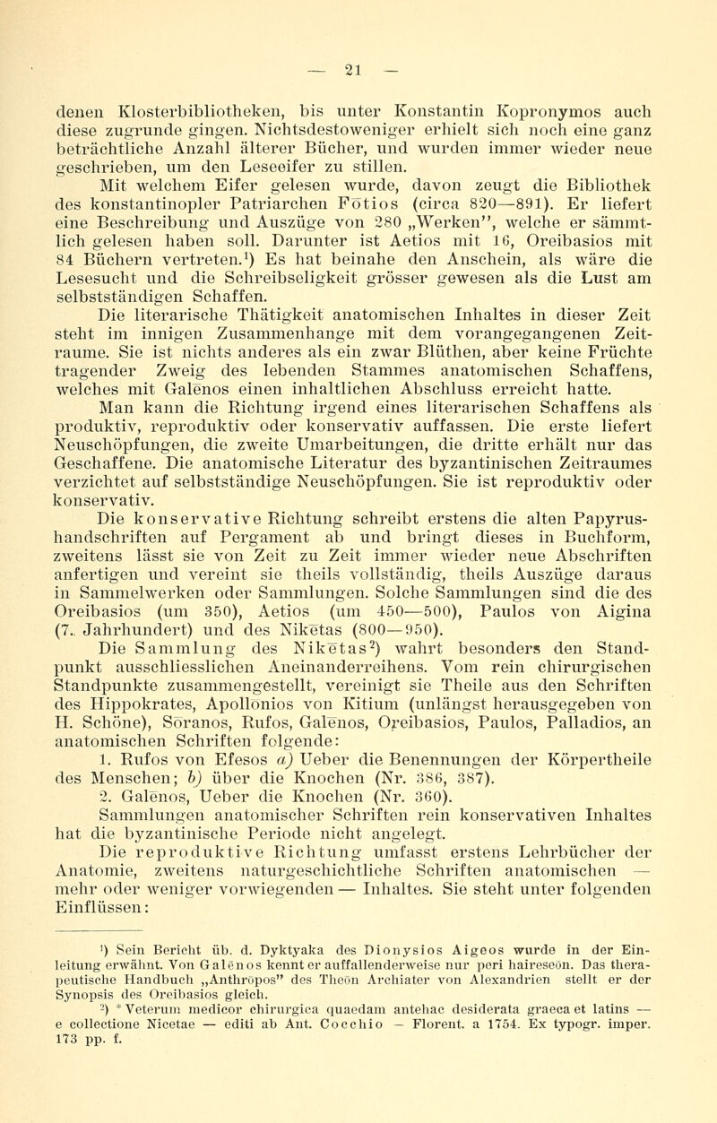 denen Klosterbibliotheken, bis unter Konstantin Kopronymos auch diese zugrunde gingen. Nichtsdestoweniger erhielt sich noch eine ganz beträchtliche Anzahl älterer Bücher, und wurden immer wieder neue geschrieben, um den Leseeifer zu stillen. Mit welchem Eifer gelesen wurde, davon zeugt die Bibliothek des konstantinopler Patriarchen Fötios (circa 820—891). Er liefert eine Beschreibung und Auszüge von 280 „Werken, welche er sämmt- lich gelesen haben soll. Darunter ist Aetios mit 16, Oreibasios mit 84 Büchern vertreten.^) Es hat beinahe den Anschein, als wäre die Lesesucht und die Schreibseligkeit grösser gewesen als die Lust am selbstständigen Schaffen. Die literarische Thätigkeit anatomischen Inhaltes in dieser Zeit steht im innigen Zusammenhange mit dem vorangegangenen Zeit- räume. Sie ist nichts anderes als ein zwar Blüthen, aber keine Früchte tragender Zweig des lebenden Stammes anatomischen Schaffens, welches mit Galenos einen inhaltlichen Abschluss erreicht hatte. Man kann die Richtung irgend eines literarischen Schaffens als produktiv, reproduktiv oder konservativ auffassen. Die erste liefert Neuschöpfungen, die zweite Umarbeitungen, die dritte erhält nur das Geschaffene. Die anatomische Literatur des byzantinischen Zeitraumes verzichtet auf selbstständige Neuschöpfungen. Sie ist reproduktiv oder konservativ. Die konservative Richtung schreibt erstens die alten Papyrus- handschriften auf Pergament ab und bringt dieses in Buchform, zweitens lässt sie von Zeit zu Zeit immer wieder neue Abschriften anfertigen und vereint sie theils vollständig, theils Auszüge daraus in Sammelwerken oder Sammlungen. Solche Sammlungen sind die des Oreibasios (um 350), Aetios (um 450—500), Paulos von Aigina (7., Jahrhundert) und des Niketas (800—950). Die Sammlung des Niketas^) wahrt besonders den Stand- punkt ausschliesslichen Aneinanderreihens. Vom rein chirurgischen Standpunkte zusammengestellt, vereinigt sie Theile aus den Schriften des Hippokrates, Apollönios von Kitium (unlängst herausgegeben von H. Schöne), Söranos, Rufos, Galenos, Oreibasios, Paulos, Palladios, an anatomischen Schriften folgende: 1. Rufos von Efesos a) Ueber die Benennungen der Körpertheile des Menschen; h) über die Knochen (Nr. 386, 387). 2. Galenos, Ueber die Knochen (Nr. 360). Sammlungen anatomischer Schriften rein konservativen Inhaltes hat die byzantinische Periode nicht angelegt. Die reproduktive Richtung umfasst erstens Lehrbücher der Anatomie, zweitens naturgeschichtliche Schriften anatomischen — mehr oder weniger vorwiegenden — Inhaltes. Sie steht unter folgenden Einflüssen: 1) Sein Bericht üb. d. Dyktyaka des Dionysios Aigeos wurde in der Ein- leitung erwähnt. Von Galenos kennt er auffallenderweise nur peri haireseön. Das thera- peutische Handbuch „Anthröpos des Theön Archiater von Alexandrien stellt er der Synopsis des Oreibasios gleich. 2) * Veteruni medicor chirurgica quaedam antehac desiderata graeca et latins — e collectione Nicetae — editi ab Ant. Cocchio — Florent. a 1754. Ex typogr. imper. 173 pp. f.
