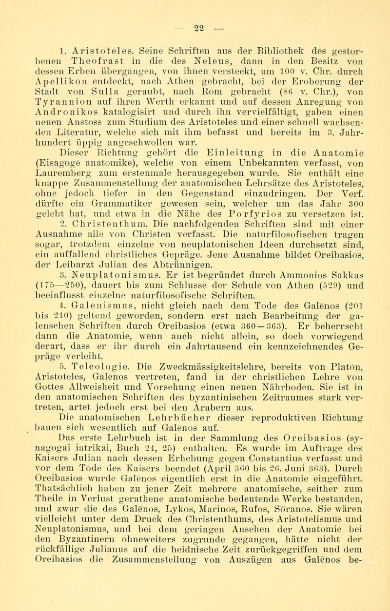 1. Aristoteles, Seine Schriften aus der Bibliothek des gestor- benen Theofrast in die des Neleus, dann in den Besitz von dessen Erben übergangen, von ihnen versteckt, um 100 v. Chr. durch Apellikon entdeckt, nach Athen gebracht, bei der Eroberung der Stadt von Sulla geraubt, nach Rom gebracht (86 v. Chr.), von Tyrannion auf ihren Werth erkannt und auf dessen Anregung von Andronikos katalogisirt und durch ihn vervielfältigt, gaben einen neuen Anstoss zum Studium des Aristoteles und einer schnell wachsen- den Literatur, welche sich mit ihm befasst und bereits im 3. Jahr- hundert üppig angeschwollen war. Dieser Richtung gehört die Einleitung in die Anatomie (Eisagoge anatomike), welche von einem Unbekannten verfasst, von Lauremberg zum erstenmale herausgegeben wurde. Sie enthält eine knappe Zusammenstellung der anatomischen Lehrsätze des Aristoteles, ohne jedoch tiefer in den Gegenstand einzudringen. Der Verf. dürfte ein Grammatiker gewesen sein, welcher um das Jahr 300 gelebt hat, und etwa in die Nähe des Porfyrios zu versetzen ist. 2. Christenthum. Die nachfolgenden Schriften sind mit einer Ausnahme alle von Christen verfasst. Die naturfilosofischen tragen sogar, trotzdem einzelne von neuplatonischen Ideen durchsetzt sind, ein auffallend christliches Gepräge. Jene Ausnahme bildet Oreibasios, der Leibarzt Julian des Abtrünnigen. 3. Neuplatonismus. Er ist begründet durch Ammonios Sakkas (175^—250), dauert bis zum Schlüsse der Schule von Athen (529) und beeinflusst einzelne naturfilosofische Schriften. 4. Galenismus, nicht gleich nach dem Tode des Galenos (201 bis 210) geltend geworden, sondern erst nach Bearbeitung der ga- lenschen Schriften durch Oreibasios (etwa 360 — 363). Er beherrscht dann die Anatomie, wenn auch nicht allein, so doch vorwiegend derart, dass er ihr durch ein Jahrtausend ein kennzeichnendes Ge- präge verleiht. 5. Teleologie. Die Zweckmässigkeitslehre, bereits von Piaton, Aristoteles, Galenos vertreten, fand in der christlichen Lehre von Gottes Allweisheit und Vorsehung einen neuen Nährboden. Sie ist in den anatomischen Schriften des byzantinischen Zeitraumes stark ver- treten, artet jedoch erst bei den Arabern aus. Die anatomischen Lehrbücher dieser reproduktiven Richtung bauen sich wesentlich auf Galenos auf. Das erste Lehrbuch ist in der Sammlung des Oreibasios (sy- nagögai iatrikai, Buch 24, 25) enthalten. Es wurde im Auftrage des Kaisers Julian nach dessen Erhebung gegen Constantius verfasst und vor dem Tode des Kaisers beendet (April 360 bis 26. Juni 363). Durch Oreibasios wurde Galenos eigentlich erst in die Anatomie eingeführt. Thatsächlich haben zu jener Zeit mehrere anatomische, seither zum Theile in Verlust gerathene anatomische bedeutende Werke bestanden, und zwar die des Galenos, Lykos, Marinos, Rufos, Söranos. Sie wären vielleicht unter dem Druck des Christenthums, des Aristotelismus und Neuplatonismus, und bei dem geringen Ansehen der Anatomie bei den Byzantinern ohneweiters zugrunde gegangen, hätte nicht der rückfällige Julianus auf die heidnische Zeit zurückgegriffen und dem Oreibasios die Zusammenstellung von Auszügen aus Galenos be-