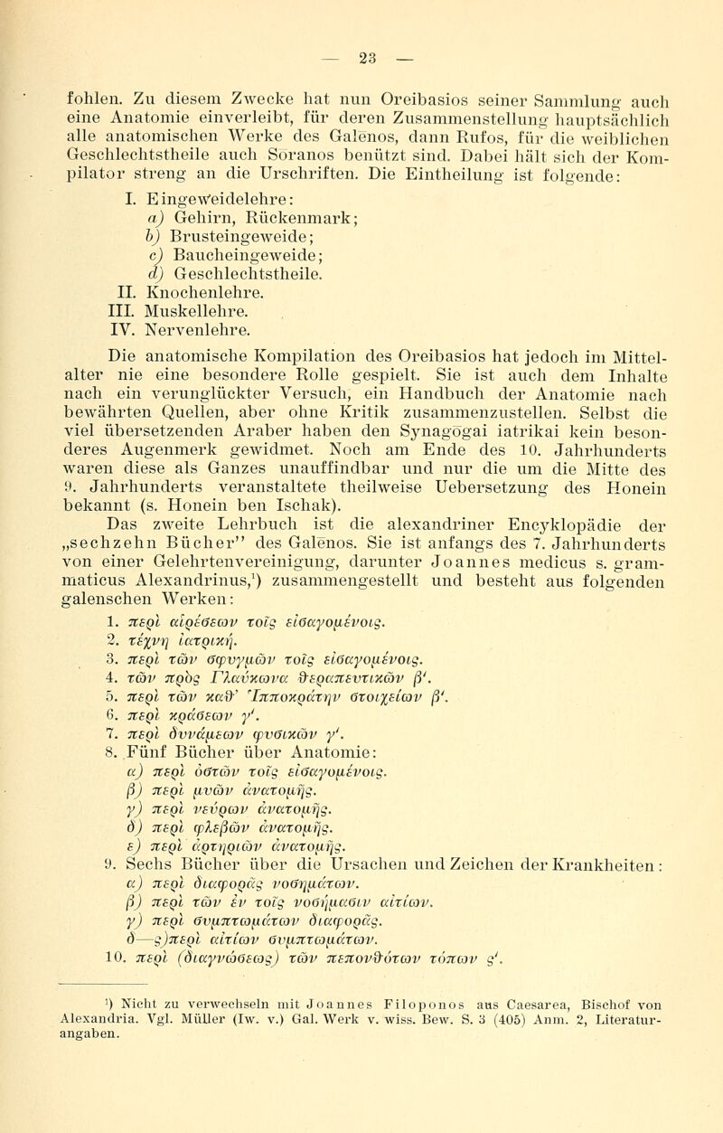 fohlen. Zu diesem Zwecke hat nun Oreibasios seiner Sammlung auch eine Anatomie einverleibt, für deren Zusammenstellung hauptsächlich alle anatomischen Werke des Galenos, dann Rufos, für die weiblichen Geschlechtstheile auch Soranos benützt sind. Dabei hält sich der Kom- pilator streng an die Urschriften. Die Eintheilung ist folgende: I. EingeWeidelehre: a) Gehirn, Rückenmark; h) Brusteingeweide; c) Baucheingeweide; d) Geschlechtstheile. IL Knochenlehre. III. Muskellehre. IV. Nervenlehre. Die anatomische Kompilation des Oreibasios hat jedoch im Mittel- alter nie eine besondere Rolle gespielt. Sie ist auch dem Inhalte nach ein verunglückter Versuch, ein Handbuch der Anatomie nach bewährten Quellen, aber ohne Kritik zusammenzustellen. Selbst die viel übersetzenden Araber haben den Synagogai iatrikai kein beson- deres Augenmerk gewidmet. Noch am Ende des 10. Jahrhunderts waren diese als Ganzes unauffindbar und nur die um die Mitte des 9. Jahrhunderts veranstaltete theilweise Uebersetzung des Honein bekannt (s. Honein ben Ischak). Das zweite Lehrbuch ist die alexandriner Encyklopädie der „sechzehn Bücher des Galenos. Sie ist anfangs des 7. Jahrhunderts von einer Gelehrtenvereinigung, darunter Joannes medicus s. gram- maticus Alexandrinus,^) zusammengestellt und besteht aus folgenden galenschen Werken: 1. TtsQl aLQEöscav totg slGayo^BVOiS. 2. T8%Vri laTQiKl], 3. TtSQi tav <3q)vy^cöv rotg slöccyo^svoLg. 4. tcöv TtQog riavxcova Q^EQanevti'Kcbv ß'. 5. n8Ql tCiV Xß:9'' 'iTlTtOKQatlJV 6r0l%SLG)V ß\ 6. tibqI KQdöBcov y'. 7. TtSQt dvvd^Ecov (pvöizcov y'. 8. Fünf Bücher ülDer Anatomie: a) tcsqI Ö0XCOV xolg slöayo^Bvoig. ß) tcbqI ^vav dvccto{ifig. y) TCBQi VBVQCov dvatop,rjg. ö) TtBQL q)lBßa)v dvatoiifjg. b) iibqI dQTijQLCov dvatofifig. 9. Sechs Bücher über die Ursachen und Zeichen der Krankheiten : aj jtsQL dia(poQäg voGri^drow. ß) tibqI xg)v SV xolg voöij^aGtv alxicov. y) TtsQl 6v}i7CX(o^dxcov ÖiacpoQäg. d—g)7CBQl alxicov öv^TCXco^dxcov. 10. tibqI (ÖLayvciöBcog) xcov TtBTtov&öxcov xöjtcov g'. 1) Nicht zu verwechseln mit Joannes Filoponos aus Caesarea, Bischof von Alexandria. Vgl. MüUer (Iw. v.) Gal. Werk v. wiss. Bew. S. 3 (405) Anm. 2, Literatur- angaben.