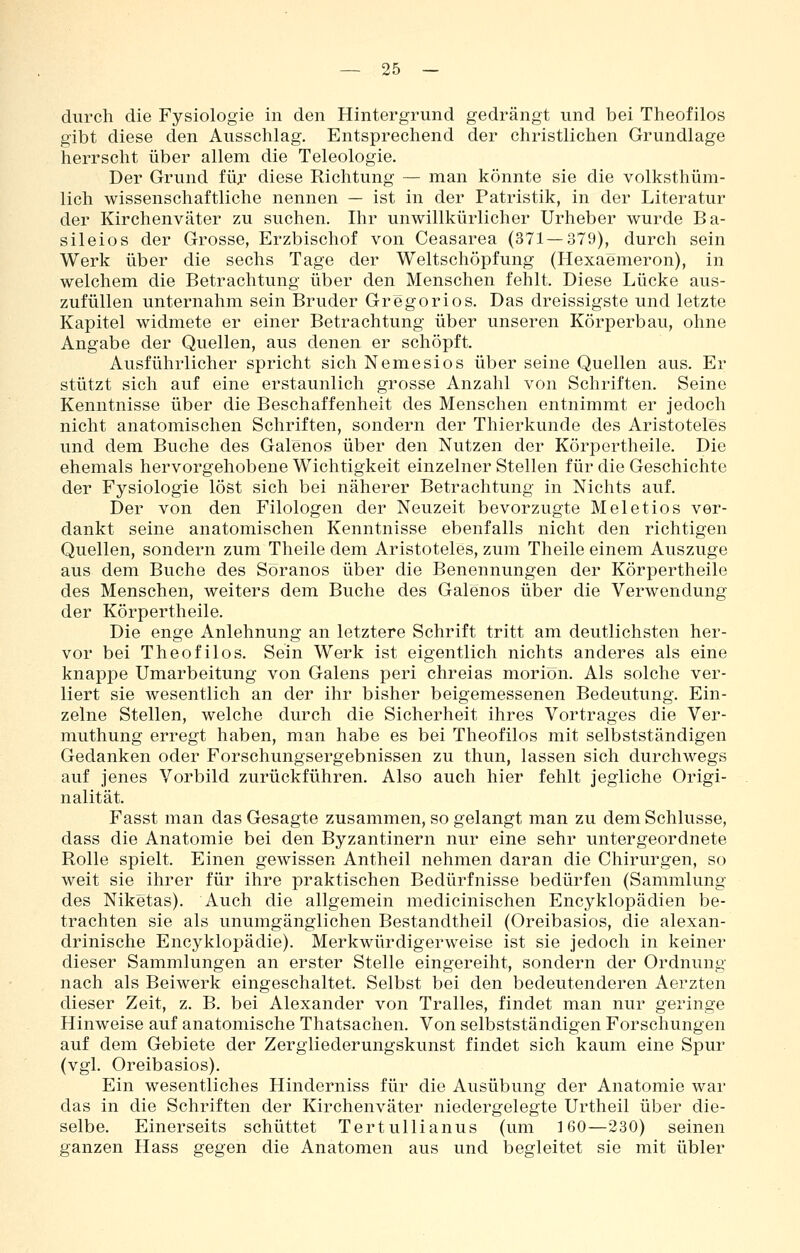durch die Fysiologie in den Hintergrund gedrängt und bei Theofilos gibt diese den Ausschlag. Entsprechend der christlichen Grundlage herrscht über allem die Teleologie. Der Grund für diese Richtung — man könnte sie die volksthüm- lich wissenschaftliche nennen — ist in der Patristik, in der Literatur der Kirchenväter zu suchen. Ihr unwillkürlicher Urheber wurde Ba- sileios der Grosse, Erzbischof von Ceasarea (371—379), durch sein Werk über die sechs Tage der Weltschöpfung (Hexaemeron), in welchem die Betrachtung über den Menschen fehlt. Diese Lücke aus- zufüllen unternahm sein Bruder Gregorios. Das dreissigste und letzte Kapitel widmete er einer Betrachtung über unseren Körperbau, ohne Angabe der Quellen, aus denen er schöpft. Ausführlicher spricht sich Nemesios über seine Quellen aus. Er stützt sich auf eine erstaunlich grosse Anzahl von Schriften. Seine Kenntnisse über die Beschaffenheit des Menschen entnimmt er jedoch nicht anatomischen Schriften, sondern der Thierkunde des Aristoteles und dem Buche des Galenos über den Nutzen der Körpertheile. Die ehemals hervorgehobene Wichtigkeit einzelner Stellen für die Geschichte der Fysiologie löst sich bei näherer Betrachtung in Nichts auf. Der von den Filologen der Neuzeit bevorzugte Meletios ver- dankt seine anatomischen Kenntnisse ebenfalls nicht den richtigen Quellen, sondern zum Theile dem Aristoteles, zum Theile einem Auszuge aus dem Buche des Söranos über die Benennungen der Körpertheile des Menschen, weiters dem Buche des Galenos über die Verwendung der Körpertheile. Die enge Anlehnung an letztere Schrift tritt am deutlichsten her- vor bei Theofilos. Sein Werk ist eigentlich nichts anderes als eine knappe Umarbeitung von Galens peri chreias moriön. Als solche ver- liert sie wesentlich an der ihr bisher beigemessenen Bedeutung. Ein- zelne Stellen, welche durch die Sicherheit ihres Vortrages die Ver- muthung erregt haben, man habe es bei Theofilos mit selbstständigen Gedanken oder Forschungsergebnissen zu thun, lassen sich durchwegs auf jenes Vorbild zurückführen. Also auch hier fehlt jegliche Origi- nalität. Fasst man das Gesagte zusammen, so gelangt man zu dem Schlüsse, dass die Anatomie bei den Byzantinern nur eine sehr untergeordnete Rolle spielt. Einen gewissen Antheil nehmen daran die Chirurgen, so weit sie ihrer für ihre praktischen Bedürfnisse bedürfen (Sammlung des Niketas). Auch die allgemein medicinischen Encyklopädien be- trachten sie als unumgänglichen Bestandtheil (Oreibasios, die alexan- drinische Encyklopädie). Merkwürdigerweise ist sie jedoch in keiner dieser Sammlungen an erster Stelle eingereiht, sondern der Ordnung nach als Beiwerk eingeschaltet. Selbst bei den bedeutenderen Aerzten dieser Zeit, z. B. bei Alexander von Tralles, findet man nur geringe Hinweise auf anatomische Thatsachen. Von selbstständigen Forschungen auf dem Gebiete der Zergiiederungskunst findet sich kaum eine Spur (vgl. Oreibasios). Ein wesentliches Hinderniss für die Ausübung der Anatomie war das in die Schriften der Kirchenväter niedergelegte Urtheil über die- selbe. Einerseits schüttet Tertullianus (um 160—230) seinen ganzen Hass gegen die Anatomen aus und begleitet sie mit übler