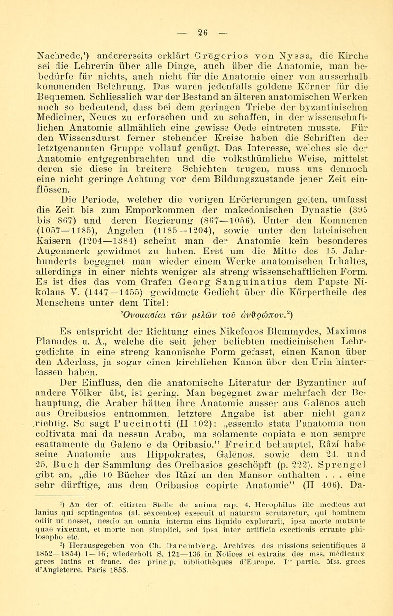 Nachrede,^) andererseits erklärt Gregorios von Nyssa, die Kirche sei die Lehrerin über alle Dinge, auch über die Anatomie, man be- bedürfe für nichts, auch nicht für die Anatomie einer von ausserhalb kommenden Belehrung. Das waren jedenfalls goldene Körner für die Bequemen. Schliesslich war der Bestand an älteren anatomischen Werken noch so bedeutend, dass bei dem geringen Triebe der byzantinischen Mediciner, Neues zu erforschen und zu schaffen, in der wissenschaft- lichen Anatomie allmählich eine gewisse Oede eintreten musste. Für den Wissensdurst ferner stehender Kreise haben die Schriften der letztgenannten Gruppe vollauf genügt. Das Interesse, welches sie der Anatomie entgegenbrachten und die volksthümliche Weise, mittelst deren sie diese in breitere Schichten trugen, muss uns dennoch eine nicht geringe Achtung vor dem Bildungszustande jener Zeit ein- flössen. Die Periode, welcher die vorigen Erörterungen gelten, umfasst die Zeit bis zum Emporkommen der makedonischen Dynastie (395 bis 867) und deren Regierung (867—1056). Unter den Komnenen (1057—1185), Angelen (1185—1204), sowie unter den lateinischen Kaisern (1204—1384) scheint man der Anatomie kein besonderes Augenmerk gewidmet zu haben. Erst um die Mitte des 15. Jahr- hunderts begegnet man wieder einem Werke anatomischen Inhaltes, allerdings in einer nichts weniger als streng wissenschaftlichen Form. Es ist dies das vom Grafen Georg Sanguinatius dem Papste Ni- kolaus V. (1447 —1455) gewidmete Gedicht über die Körpertheile des Menschens unter dem Titel: 'OvofiaöiaL t&v ^sXav tov dvQ'QCJTtov.^) Es entspricht der Richtung eines Nikeforos Blemmydes, Maximos Planudes u. A., welche die seit jeher beliebten medicinischen Lehr- gedichte in eine streng kanonische Form gefasst, einen Kanon über den Aderlass, ja sogar einen kirchlichen Kanon über den Urin hinter- lassen haben. Der Einfluss, den die anatomische Literatur der Byzantiner auf andere Völker übt, ist gering. Man begegnet zwar mehrfach der Be- hauptung, die Araber hätten ihre Anatomie ausser aus Galenos auch aus Oreibasios entnommen, letztere Angabe ist aber nicht ganz .richtig. So sagt Puccinotti (II 102): „essendo stata l'anatomia non coltivata mai da nessun Arabo, ma solamente copiata e non sempre esattamente da Galeno e da Oribasio. Freind behauptet, Räzi habe seine Anatomie aus Hippokrates, Galenos, sowie dem 24. und 25. Buch der Sammlung des Oreibasios geschöpft (p. 222). Sprengel gibt an, „die 10 Bücher des Räzi an den Mansor enthalten . . . eine sehr dürftige, aus dem Oribasios copirte Anatomie (II 406). Da- 1) An der oft citirten Stelle de anima cap. 4. Hei'ophilus ille medicus aut lanius qui septingentos (al. sexcentos) exsecuit ut natiiram serutaretur, qui hominem odiit ut nosset, nescio an omnia interna eins liquido explorarit, ipsa morte mutante quae vixerant, et morte non simplici, sed ipsa inter artificia exectionis errante phi- losopho etc. -) Herausgegeben von Ch. Daremberg. Archives des missions scientifiques 3 1852—1854) 1 — 16; wiederholt S. 121—136 in Notices et extraits des mss. medieaux grecs latins et franc. des princip. bibliotheques d'Europe. I'° partie. Mss. grecs d'Angleterre. Paris 1853.