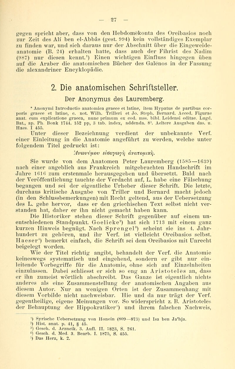 gegen spricht aber, dass von den Hebdomekonta des Oreibasios noch zur Zeit des Ali ben el-Abbäs (gest. 994) kein vollständiges Exemplar zu finden war, und sich daraus nur der Abschnitt über die Eingeweide- anatomie (B. 24) erhalten hatte, dass auch der Fihrist des Nadim (987) nur diesen kennt.^) Einen wichtigen Einfluss hingegen üben auf die Araber die anatomischen Bücher des Galenos in der Fassung die alexandriner Encyklopädie. 2. Die anatomischen Schriftsteller. Der Anonymus des Lauremberg. * Anonymi Introductio anatomica graece et latine, item Hypatus de partibus cor- poris graece et latine, c. not. Wilh. Trilleri et Jo. Steph. Bernard. Acced. Figurae anat. cum explicatione graeca, nunc primum ex cod. mss. bibl. Leidensi editae. Lugd. Bat., ap. Ph. Bonk 1744. 152 pp, 3 tab. index, addenda. 8. Aeltere Ausgaben das. u. Haes. I 455. Unter dieser Bezeichnung verdient der unbekannte Verf. einer Einleitung in die Anatomie angeführt zu werden, welche unter folgendem Titel gedruckt ist: Hvcovviiov slffaycoyi] dvato^izr]. Sie wurde von dem Anatomen Peter Lauremberg (1585—16.39) nach einer angeblich aus Frankreich mitgebrachten Handschrift im Jahre 1616 zum erstenmale herausgegeben und übersetzt. Bald nach der Veröffentlichung tauchte der Verdacht auf, L, habe eine Fälschung begangen und sei der eigentliche Urheber dieser Schrift. Die letzte, durchaus kritische Ausgabe von Triller und Bernard macht jedoch (in den Schlussbemerkungen) mit Recht geltend, aus der Uebersetzung des L. gehe hervor, dass er den griechischen Text selbst nicht ver- standen hat, daher er ihn nicht gemacht haben kann. Die Historiker stehen dieser Schrift gegenüber auf einem un- entschiedenen Standpunkt. Goelicke^) hat sich 1713 mit einem ganz kurzen Hinweis begnügt. Nach Sprengel^) scheint sie ins 4. Jahr- hundert zu gehören, und ihr Verf. ist vielleicht Oreibasios selbst. Haeser*) bemerkt einfach, die Schrift sei dem Oreibasios mit Unrecht beigelegt worden. Wie der Titel richtig angibt, behandelt der Verf. die Anatomie keineswegs systematisch und eingehend, sondern er gibt nur ein- leitende Vorbegriffe für die Anatomie, ohne sich auf Einzelnheiten einzulassen. Dabei schliesst er sich so eng an Aristoteles an, dass er ihn zumeist wörtlich abschreibt. Das Ganze ist eigentlich nichts anderes als eine Zusammenstellung der anatomischen Angaben aus diesem Autor. Nur an wenigen Orten ist der Zusammenhang mit diesem Vorbilde nicht nachweisbar. Hie und da nur trägt der Verf. gegentheilige, eigene Meinungen vor. So widerspricht z. B. Aristoteles der Behauptung der Hippokratiker°) und ihrem falschen Nachweis, 1) Syrische Uebersetzung von Honein (809—873) und Isa ben Ja'hja. 2) Hist. anat. p. 41, § 45. a) Gesch. d. Arzneik. 3. Aufl. II. 1823, S. 261. 4) Gesch. d. Med. 3, Bearb. I. 1875, S. 455. 4 Das Herz, k. 2.