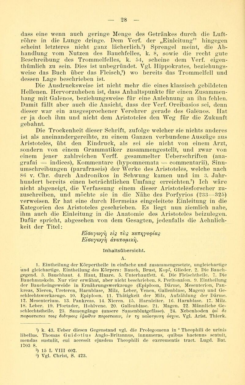 dass eine wenn auch geringe Menge des Getränkes durch die Luft- röhre in die Lunge dringe. Dem Verf. der „Einleitung hingegen scheint letzteres nicht ganz lächerlich.^) Sprengel meint, die Ab- handlung vom Nutzen des Bauchfelles, k. 8, sowie die recht gute Beschreibung des Trommelfelles, k. .54, scheine dem Verf. eigen- thümlich zu sein. Dies ist unbegründet. Vgl. Hippokrates, beziehungs- weise das Buch über das Fleisch,^) wo bereits das Trommelfell und dessen Lage beschrieben ist. Die Ausdrucksweise ist nicht mehr die eines klassisch gebildeten Hellenen. Hervorzuheben ist, dass Anhaltspunkte für einen Zusammen- hang mit Galenos, beziehungsweise für eine Anlehnung an ihn fehlen. Damit fällt aber auch die Ansicht, dass der Verf. Oreibasios sei, denn dieser war ein ausgesprochener Verehrer gerade des Galenos. Hat er ja doch ihm und nicht dem Aristoteles den Weg für die Zukunft gebahnt. Die Trockenheit dieser Schrift, zufolge welcher sie nichts anderes ist als aneinandergereihte, zu einem Ganzen verbundene Auszüge aus Aristoteles, übt den Eindruck, als sei sie nicht von einem Arzt, sondern von einem Grammatiker zusammengestellt, und zwar von einem jener zahlreichen Verff. gesammelter Ueberschriften (ana- grafai = indices), Kommentare (hypomnemata = commentarii), Sinn- umschreibungen (parafraseis) der Werke des Aristoteles, welche nach 86 V. Chr. durch Andronikos in Schwung kamen und im 3. Jahr- hundert bereits einen beträchtlichen Umfang erreichten.^) Ich wäre nicht abgeneigt, die Verfassung einem dieser Aristotelesforscher zu- zuschreiben, und möchte sie in die Nähe des Porfyrios (2.33—325) verweisen. Er hat eine durch Hermeias eingeleitete Einleitung in die Kategorien des Aristoteles geschrieben. Es liegt nun ziemlich nahe, ihm auch die Einleitung in die Anatomie des Aristoteles beizulegen. Dafür spricht, abgesehen von dem Gesagten, jedenfalls die Aehnlich- keit der Titel: ElöKycoyr] slg tag aatriyo^iag Elöocycoyi] ccvaTo^Lzi]. Inhaltsübersicht. A. 1. Eintheilung der Körpertheile in einfache und zusammengesetzte, ungleichartige und gleichartige. Eintheilung des Körpers: Bauch, Brust, Kop', Glieder. 2. Die Bauch- gegend. 3. Bauchliaut. 4. Haut, Haare. 5. Unterhautfett. 6. Die Fleischtheile. 7. Die Bauchmuskeln. Nur vier erwähnt, aber nicht beschrieben. 8. Peritonaion. 9. Eintheilung der Baucheingeweide in Ernährungswerkzeuge (Epiploon, Därme, Mesenterien, Pan- kreas, Nieren, Ureteren, Harnblase, Milz, Leber, Venen, Gallenblase, Magen) und Ge- schlechtswerkzeuge. 10. Epiploon. 11. Thätigkeit der Milz, Aufzählung der Därme. 12. Mesenterium. 13. Pankreas. 14. Nieren. 15. Harnleiter. 16. Harnblase. 17. Milz. 18. Leber. 19. Pfortader, Hohlvene. 20. Gallenblase. 21. Magen. 22. Männliche Ge- schlechtstheile. 23. Samengänge (unsere Samenblutgefässe). 24. Nebenhoden (oi de TiaQaararai xoig SiSviioig s^coQsv nsQbazaaiv, sv xrj zaXov[isvrj oej^sa. Vgl. Arist. Thierk. ^) k. 43. Ueber diesen Gegenstand vgl. die Prolegomena in * Theopliili de urinis libellus. Thomas Guidotius Anglo-Britannus, innumeras, quibus hactenus scatuit, mendas sustulit, cui accessit ejusdem Theopliili de excrementis tract. Lugd. Bat. 1703 8. 2) 15 L VIII 602. 3) Vgl. Christ, S. 423.
