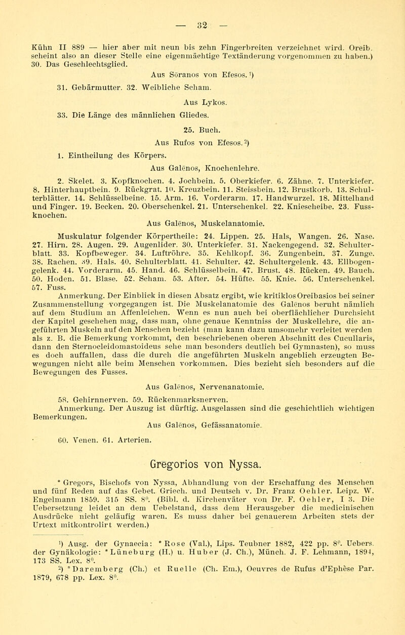 Kühn II 889 — hier aber mit neun bis zehn Fingerbreiten verzeichnet wird. Oreib. scheint also an dieser Stelle eine eigenmächtige Textänderung vorgenommen zu haben.) 30. Das Geschlechtsglied. Aus Söranos von Efesos.') 31. Gebärmutter. 32. Weibliche Scham. Aus Lykos. 33. Die Länge des männlichen Gliedes. 25. Buch. Aus Rufos von Efesos. 2) 1. Eintheilung des Körpers. Aus Galenos, Knochenlehre. 2. Skelet. 3. Kopfknochen. 4. Jochbein. 5. Oberkiefer. 6. Zähne. 7. Unterkiefer. 8. Hinterhauptbein. 0. Rückgrat. K». Kreuzbein. 11. Steissbein. 12. Brustkorb. 13. Schul- terblätter. 14. Schlüsselbeine. 15. Arm. 16. Vorderarm. 17. Handwurzel. 18. Mittelhand und Finger. 19. Becken. 20. Oberschenkel. 21. Unterschenkel. 22. Kniescheibe. 23. Fuss- knochen. Aus Galenos, Muskelanatomie. Muskulatur folgender Körpertheile: 24. Lippen. 25. Hals, Wangen. 26. Nase. 27. Hirn. 28. Augen. 29. Augenlider. 30. Unterkiefer. 31. Nackengegend. 32. Schulter- blatt. 33. Kopfbeweger. 34. Luftröhre. 35. Kehlkopf. 36. Zungenbein. 37. Zunge. 38. Rachen. ;^9. Hals. 40. Schulterblatt. 41. Schulter. 42. Schultergelenk. 43. Ellbogen- gelenk. 44. Vorderarm. 45. Hand. 46. Schlüsselbein. 47. Brust. 48. Rücken. 49. Bauch. 50. Hoden. 51. Blase. 52. Scham. 53. After. 54. Hüfte. 55. Knie. 56. Unterschenkel. 57. Fuss. Anmerkung. Der Einblick in diesen Absatz ergibt, wie kritiklos Oreibasios bei seiner Zusammenstellung vorgegangen ist. Die Muskelanatomie des Galenos beruht nämlich auf dem Studium an Affenleichen. Wenn es nun auch bei oberflächlicher Durchsieht der Kapitel geschehen mag, dass man, ohne genaue Kenntniss der Muskellehre, die an- geführten Muskeln auf den Menschen bezieht (man kann dazu umsomehr verleitet werden als z. B. die Bemerkung vorkommt, den beschriebenen oberen Abschnitt des Cucullaris, dann den Sternocleidomastoideus sehe man besonders deutlich bei Gymnasten), so muss es doch auffallen, dass die durch die angeführten Muskeln angeblich erzeugten Be- wegungen nicht alle beim Menschen vorkommen. Dies bezieht sich besonders auf die Bewegungen des Fusses. Aus Galenos, Nervenanatomie. 58. Gehirnnerven. 59. Rückenmarksnerven. Anmerkung. Der Auszug ist dürftig. Ausgelassen sind die geschichtlich wichtigen Bemerkungen. Aus Galenos, Gefässanatomie. 60. Venen. 61. Arterien. Gregorios von Nyssa. * Gregors, Bischofs von Nyssa, Abhandlung von der Erschaffung des Menschen und fünf Reden auf das Gebet. Griech. und Deutsch v. Dr. Franz Oeh 1er. Leipz. W. Engelmann 1859. 315 SS. 8'\ (Bibl. d. Kirchenväter von Dr. F. Oeh 1er, 13. Die Uebersetzung leidet an dem Uebelstand, dass dem Herausgeber die medicinischen Ausdrücke nicht geläufig waren. Es muss daher bei genauerem Arbeiten stets der Urtext mitkontrolirt werden.) 1) Ausg. der Gynaecia: *Rose (Val.), Lips. Teubner 1882, 422 pp. 8'\ Uebers. der Gynäkologie: * Lüneburg (H.) u. Hub er (J. Gh.), Münch. J. F. Lehmann, 1894, 173 SS. Lex. 8. 2) *Daremberg (Ch.) et Ruelle (Ch. Em.), Oeuvres de Rufus d'Ephese Par. 1879, 678 pp. Lex. 8.