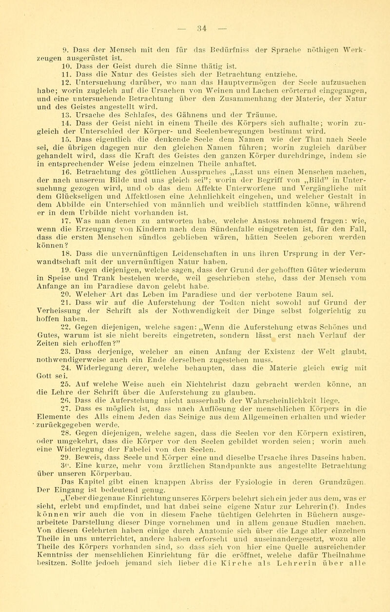9. Dass der Menscli mit den für das Bedürfniss der Sprache nöthigen Werk- zeugen ausgerüstet ist. 10. Dass der Geist durch die Sinne thätig ist. 11. Dass die Natur des Geistes sich der Betrachtung entziehe. 12. Untersuchung darüber, wo man das Hauptvermögen der Seele aufzusuchen liabe; worin zvigleich auf die Ursaclien von Weinen und Laclien erörternd eingegangen, vmd eine untersuchende Betraclitung über den Zusammenhang der Materie, der Natur und des Geistes angestellt wird. 13. Ursache des Schlafes, des Gähnens und der Träume. 14. Dass der Geist nicht in einem Theile des Körpers sich aufhalte; worin zu- gleich der Unterschied der Körper- und Seelenbewegungen bestimmt wird. 15. Dass eigentlich die denkende Seele dem Namen wie der That nach Seele sei, die übrigen dagegen nur den gleichen Namen führen; worin zugleich darüber gehandelt wird, dass die Kraft des Geistes den ganzen Körper durchdringe, indem sie in entsprechender Weise jedem einzelnen Theile anhaftet. 16. Betrachtung des göttlichen Ausspruclies „Lasst uns einen Menschen machen, der nacli unserem Bilde und uns gleich sei; worin der Begriff von „Bild in Unter- suchung gezogen wird, und ob das dem Affekte Unterworfene und Vergängliche mit dem Glückseligen und Affektlosen eine Aehnlichkeit eingehen, und welcher Gestalt in dem Abbilde ein Unterschied von männlich und weiblich stattfinden könne, während er in deili Urbilde nicht vorhanden ist. 17. Was man denen zu antworten habe, welche Anstoss nehmend fragen: wie, wenn die Erzeugung von Kindern nach dem Sündenfalle eingetreten ist, für den Fall, dass die ersten Mensehen sündlos geblieben wären, hätten Seelen geboren werden können? 18. Dass die unvernünftigen Leidenschaften in uns ihren Ursprung in der Ver- wandtschaft mit der unvernünftigen Natur haben. 19. Gegen diejenigen, welche sagen, dass der Grund der gehofften Güter wiederum in Speise und Trank bestehen werde, weil geschrieben stehe, dass der Mensch vom Anfange an im Paradiese davon gelebt habe. 20. Welcher Art das Leben im Paradiese und der verbotene Baum sei. 21. Dass wir auf die Auferstehung der Todten nicht sowohl auf Grund der Verheissung der Schrift als der Nothwendigkeit der Dinge selbst folgerichtig zu hoffen haben. 22. Gegen diejenigen, welche sagen: ,,Wenn die Auferstehung etwas Schönes und Gutes, warum ist sie nicht bereits eingetreten, sondern lässt erst nach Verlauf der Zeiten sieh erhoffen? 23. Dass derjenige, welcher an einen Anfang der Existenz der Welt glaubt, nothwendigerweise auch ein Ende derselben zugestehen muss. 24. Widerlegung derer, welche behaupten, dass die Materie gleich ewig mit Gott sei. 25. Auf welche Weise auch ein Nichtehrist dazu gebracht werden könne, an die Lelire der Schrift über die Auferstehung zu glauben. 2ß. Dass die Auferstehung nicht ausserhalb der Wahrscheinlichkeit liege. 27. Dass es möglieh ist, dass nach Auflösung der menschlichen Körpers in die Elemente des Alls einem Jeden das Seinige aus dem Allgemeinen erhalten und wieder zurückgegeben werde. 28. Gegen diejenigen, welche sagen, dass die Seelen vor den Körpern existiren, oder umgekehrt, dass die Körper vor den Seelen gebildet worden seien; worin auch eine Widerlegung der Fabelei von den Seelen. 29. Beweis, dass Seele und Körper eine und dieselbe Ursache ihres Daseins haben. 3('. Eine kurze, mehr vom ärztlichen Standpunkte aus angestellte Betraclitung über unseren Körperbau. Das Kapitel gibt einen knappen Abriss der Physiologie in deren Grundzügen. Der Eingang ist bedeutend genug. „Ueberdiegenaue Einriclitungunseres Körpers belehrt sich ein jeder aus dem, was er sieht, erlebt und empfindet, und hat dabei seine eigene Natur zur Lehrei'in(!). Indes können wir auch die von in diesem Fache tüchtigen Gelehrten in Büchern ausge- arbeitete Darstellung dieser Dinge vornehmen und in allem genaue Studien machen. Von diesen Gelehrten haben einige durch Anatomie sieh über die Lage aller einzelnen Theile in uns unterrichtet, andere haben erforscht und auseinandergesetzt, wozu alle Theile des Kör^Ders vorhanden sind, so dass sich von hier eine Quelle ausreichender Kenntniss der menschlichen Einrichtung für die eröffnet, welche dafür Theilnahme besitzen. Sollte jedoch jemand sicli lieber die Kirche als Lelirerin über alle
