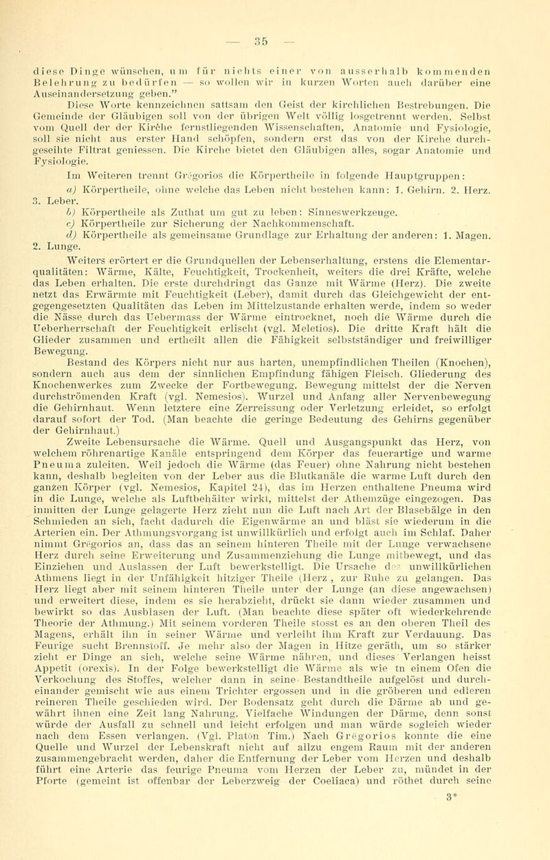 dioso Diiiße wünsehen, um für nichts oiner von aiisspi-Ii all) kommenden Belelirunt» zu bodürl'en — so wolhni wir in kurzen Worten auch darüber eine Auseinandersetzung geben. Diese Worte kennzeichnen sattsam den Geist der kirchlichen Bestrebungen. Die Gemeinde der Gläubigen soll von der übrigen Welt völlig losgetrennt werden. Selbst vom Quell der der Kiröhe fernstliegenden Wissenschaften, Anatomie und Fysiologie, soll sie nicht aus erster Hand schöpfen, sondern erst das von der Kirche durch- geseihte Filtrat geniessen. Die Kirche Ijietet den Gläubigen alles, sogar Anatomie und Fysiologie. Im Weiteren trennt Grögoz-ios die Körpertheile in folgende Hauptgruppen: a) Körpertheile, oline welche das Leben nicht bestehen kann: I.Gehirn. 2. Herz. 3. Leber. b) Körpertheile als Zuthat um gut zu leben: Sinneswerkzeuge. cj Körpertheile zur Sicherung der Nachkommenschaft. dj Körpertheile als gemeinsame Grundlage zur Erhaltung der anderen: I.Magen. 2. Lunge. Weiters erörtert er die Grundquellen der Lebenserhaltung, erstens die Elementar- qualitäten: Wärme, Kälte, Feuchtigkeit, Trockenheit, weiters die drei Kräfte, welche das Leben erhalten. Die erste durchdringt das Ganze mit Wärme (Herz). Die zweite netzt das Erwärmte mit Feuchtigkeit (Leber), damit durch das Gleichgewicht der ent- gegengesetzten Qualitäten das Leben im Mittelzustande erhalten werde, indem so weder die Nässe durch das Uebermass der Wärme eintrocknet, noch die Wärme durch die Ueberherrschaft der Feuchtigkeit erlischt (vgl. Meletios). Die dritte Kraft hält die Glieder zusammen und ertlieilt allen die Fähigkeit selbstständiger und freiwilliger Bewegung. Bestand des Körpers nicht nur aus harten, unempfindlichen Theilen (Knochen), sondern auch aus dem der sinnlichen Empfindung fähigen Fleisch. Gliederung des Knochenwerkes zum Zwecke der Fortbewegung. Bewegung mittelst der die Nerven durchströmenden Kraft (vgl. Nemesios). Wurzel und Anfang aller Nervenbewegung die Gehirnhaut. Wenn letztere eine Zerreissung oder Verletzung erleidet, so erfolgt darauf sofoi't der Tod. (Man beachte die geringe Bedeutung des Gehirns gegenüber der Gehirnhaut.) Zweite Lebensursache die Wärme. Quell und Ausgangspunkt das Herz, von welchem röhrenartige Kanäle entspringend dem Körper das feuerartige und warme Pneuma zuleiten. Weil jedoch die Wärme (das Feuer) ohne Nahrung nicht bestehen kann, deshalb begleiten von der Leber aus die Blutkanäle die warme Luft durch den ganzen Körjjer (vgl. Nemesios, Kapitel 24), das im Herzen enthaltene Pneuma wird in die Lunge, welche als Luftbehälter wirkt, mittelst der Athemzüge eingezogen. Das inmitten der Lunge gelagerte Herz zieht nun die Luft nach Art der Blasebälge in den Schmieden an sich, facht dadurch die Eigenwärme an und bläst sie wiederum in die Arterien ein. Der Athmungsvorgang ist unwillkürlich und erfolgt auch im Schlaf. Daher nimmt Gregorios an, dass das an seinem hinteren Theile mit der Lunge verwachsene Herz durch seine Erweiterung und Zusammenziehung die Lunge mitbewegt, und das Einziehen und Auslassen der Luft bewerkstelligt. Die Ursache d'.- unwillkürlichen Athmens liegt in der Unfähigkeit hitziger Theile (Herz , zur Ruhe zu gelangen. Das Herz liegt aber mit seinem hinteren Theile unter der Lunge (an diese angewachsen) und erweitert diese, indem es sie herabzieht, drückt sie dann wieder zusammen und bewirkt so das Ausblasen der Luft. (Man beachte diese später oft wiederkehrende Theorie der Athmung.) Mit seinem vorderen Theile stosst es an den oberen Theil des Magens, erhält ihn in seiner Wärme und verleilit ihm Kraft zur Verdauung. Das Feurige sucht Brennstoff. Je mehr also der Mägen in Hitze geräth, um so stärker zieht er Dinge an sich, welche seine Wärme nähren, und dieses Verlangen heisst Appetit (orexis). In der Folge bewerkstelligt die Wärme als wie tn einem Ofen die Verkochung des Stoffes, welcher dann in seine- Bestandtheile aufgelöst und durch- einander gemischt wie aus einem Trichter ergossen und in die gröberen und edleren reineren Theile geschieden wird. Der Bodensatz geht durch die Därme ab und ge- währt ihnen eine Zeit lang Nahrung. Vielfache Windungen der Därme, denn sonst würde der Ausfall zu schnell und leicht erfolgen und man würde sogleich wieder nach dem Essen verlangen. (Vgl. Platön Tim.) Nach Gregorios konnte die eine Quelle und Wurzel der Lebenskraft nicht auf allzu engem Raum mit der anderen zusammengebracht werden, daher die Entfernung der Leber vom Herzen und deshalb führt eine Arterie das feurige Pneuma vom Herzen der Leber zu, mündet in der Pforte (gemeint ist offenbar der Leherzweig der Coeliaca) und röthet durch seine