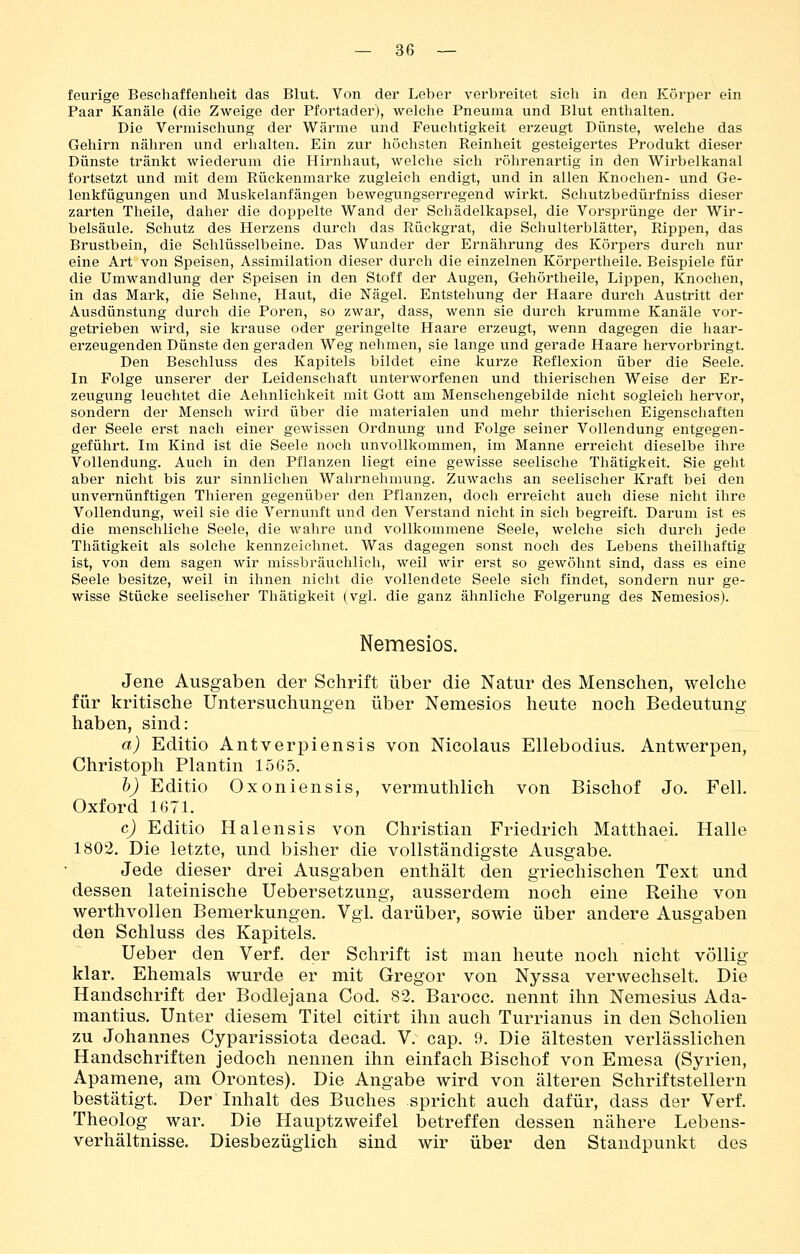 feurige Beschaffenheit das Blut. Von der Leber verbreitet sich in den Körper ein Paar Kanäle (die Zweige der Pfortader), welche Pneuma und Blut enthalten. Die Vermischung der Wärme und Feuchtigkeit erzeugt Dünste, welche das Gehirn nähren und erhalten. Ein zur höchsten Reinheit gesteigertes Produkt dieser Dünste tränkt wiederum die Hirnhaut, welche sich röhrenartig in den Wirbelkanal fortsetzt und mit dem Rückenmarke zugleich endigt, und in allen Knochen- und Ge- lenkfügungen und Muskelanfängen bewegungserregend wirkt. Schutzbedürfniss dieser zarten Theile, daher die doppelte Wand der Schädelkapsel, die Vorsprünge der Wir- belsäule. Schutz des Herzens durch das Rückgrat, die Schulterblätter, Rippen, das Brustbein, die Schlüsselbeine. Das Wunder der Ernährung des Körpers durch nur eine Art von Speisen, Assimilation dieser durch die einzelnen Körpertheile. Beispiele für die Umwandlung der Speisen in den Stoff der Augen, Gehörtheile, Lippen, Knochen, in das Mark, die Sehne, Haut, die Nägel. Entstehung der Haare durch Austritt der Ausdünstung durch die Poren, so zwar, dass, wenn sie durch krumme Kanäle vor- getrieben wird, sie krause oder geringelte Haare erzeugt, wenn dagegen die haar- erzeugenden Dünste den geraden Weg nehmen, sie lange und gerade Haare hervorbringt. Den Beschluss des Kapitels bildet eine kurze Reflexion über die Seele. In Folge unserer der Leidenschaft unterworfenen und thierischen Weise der Er- zeugung leuchtet die Aehnlichkeit mit Gott am Menschengebilde nicht sogleich hervor, sondern der Mensch wird über die materialen und mehr thierischen Eigenschaften der Seele erst nach einer gewissen Ordnung und Folge seiner Vollendung entgegen- geführt. Im Kind ist die Seele noch unvollkommen, im Manne erreicht dieselbe ihre Vollendung. Auch in den Pflanzen liegt eine gewisse seelische Thätigkeit. Sie geht aber nicht bis zur sinnlichen Wahrnehmung. Zuwachs an seelischer Kraft bei den unvernünftigen Thieren gegenüber den Pflanzen, doch erreicht auch diese nicht ihre Vollendung, weil sie die Vernunft und den Verstand nicht in sich begreift. Darum ist es die menschliche Seele, die wahre und vollkommene Seele, welche sich durch jede Thätigkeit als solche kennzeichnet. Was dagegen sonst noch des Lebens theilhaftig ist, von dem sagen wir missbräuchlich, weil wir erst so gewöhnt sind, dass es eine Seele besitze, weil in ihnen nicht die vollendete Seele sich findet, sondern nur ge- wisse Stücke seelischer Thätigkeit (vgl. die ganz ähnliche Folgerung des Nemesios). Nemesios. Jene Ausgaben der Schrift über die Natur des Menschen, welche für kritische Untersuchungen über Nemesios heute noch Bedeutung haben, sind: a) Editio Antverpiensis von Nicolaus Ellebodius. Antwerpen, Christoph Plantin 1565. h) Editio Oxoniensis, vermuthlich von Bischof Jo. Fell. Oxford 1671. c) Editio Halensis von Christian Friedrich Matthaei. Halle 1802. Die letzte, und bisher die vollständigste Ausgabe. Jede dieser drei Ausgaben enthält den griechischen Text und dessen lateinische Uebersetzung, ausserdem noch eine Reihe von werthvollen Bemerkungen. Vgl. darüber, sowie über andere Ausgaben den Schluss des Kapitels. Ueber den Verf. der Schrift ist man heute noch nicht völlig klar. Ehemals wurde er mit Gregor von Nyssa verwechselt. Die Handschrift der Bodlejana Cod. 82. Barocc. nennt ihn Nemesius Ada- mantius. Unter diesem Titel citirt ihn auch Turrianus in den Schollen zu Johannes Cyparissiota decad. V. cap. 9. Die ältesten verlässlichen Handschriften jedoch nennen ihn einfach Bischof von Emesa (Syrien, Apamene, am Orontes). Die Angabe wird von älteren Schriftstellern bestätigt. Der Inhalt des Buches spricht auch dafür, dass der Verf. Theolog war. Die Hauptzweifel betreffen dessen nähere Lebens- verhältnisse. Diesbezüglich sind wir über den Standpunkt des