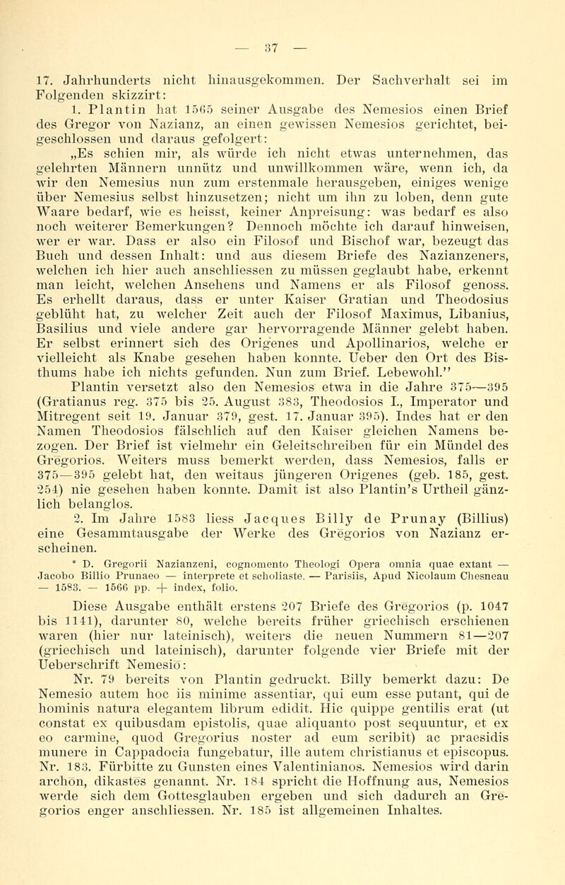 17. Jahrhunderts nicht hinausgekommen. Der Sachverhalt sei im Folgenden skizzirt: 1. Plantin hat 1565 seiner Ausgabe des Nemesios einen Brief des Gregor von Nazianz, an einen gewissen Nemesios gerichtet, bei- geschlossen und daraus gefolgert: „Es schien mir, als würde ich nicht etwas unternehmen, das gelehrten Männern unnütz und unwillkommen wäre, wenn ich, da wir den Nemesius nun zum erstenmale herausgeben, einiges wenige über Nemesius selbst hinzusetzen; nicht um ihn zu loben, denn gute Waare bedarf, wie es heisst, keiner Anpreisung: was bedarf es also noch weiterer Bemerkungen? Dennoch möchte ich darauf hinweisen, wer er war. Dass er also ein Filosof und Bischof war, bezeugt das Buch und dessen Inhalt: und aus diesem Briefe des Nazianzeners, welchen ich hier auch anschliessen zu müssen geglaubt habe, erkennt man leicht, welchen Ansehens und Namens er als Filosof genoss. Es erhellt daraus, dass er unter Kaiser Gratian und Theodosius geblüht hat, zu welcher Zeit auch der Filosof Maximus, Libanius, Basilius und viele andere gar hervorragende Männer gelebt haben. Er selbst erinnert sich des Origenes und Apollinarios, welche er vielleicht als Knabe gesehen haben konnte. Ueber den Ort des Bis- thums habe ich nichts gefunden. Nun zum Brief. Lebewohl. Plantin versetzt also den Nemesios etwa in die Jahre 375—395 (Gratianus reg. 375 bis 25. August 383, Theodosios L, Imperator und Mitregent seit 19. Januar 379, gest. 17. Januar 395), Indes hat er den Namen Theodosios fälschlich auf den Kaiser gleichen Namens be- zogen. Der Brief ist vielmehr ein Geleitschreiben für ein Mündel des Gregorios. Weiters muss bemerkt werden, dass Nemesios, falls er 375—395 gelebt hat, den weitaus jüngeren Origenes (geb. 185, gest. 254) nie gesehen haben konnte. Damit ist also Plantin's Urtheil gänz- lich belanglos. 2. Im Jahre 1583 Hess Jacques Billy de Prunay (Billius) eine Gesammtausgabe der Werke des Gregorios von Nazianz er- scheinen. * D. Gregorii Nazianzeni, cognomento Theologi Opera omnia quae extant — Jacobo Billio Prunaeo — interprete et scholiaste. — Parisiis, Apiid Nicolaum Cliesneau — 1583. — 1666 pp. + index, folio. Diese Ausgabe enthält erstens 207 Briefe des Gregorios (p. 1047 bis 1141), darunter 80, welche bereits früher griechisch erschienen waren (hier nur lateinisch), weiters die neuen Nummern 81—207 (griechisch und lateinisch), darunter folgende vier Briefe mit der Üeberschrift Nemesiö: Nr. 79 bereits von Plantin gedruckt. Billy bemerkt dazu: De Nemesio autem hoc iis minime assentiar, qui eum esse putant, qui de hominis natura elegantem librum edidit. Hie quippe gentilis erat (ut constat ex quibusdam epistolis, quae aliquanto post sequuntur, et ex eo carmine, quod Gregorius noster ad eum scribit) ac praesidis munere in Cappadocia fungebatur, ille autem christianus et episcopus. Nr. 183. Fürbitte zu Gunsten eines Valentinianos. Nemesios wird darin archön, dikastes genannt. Nr. 184 spricht die Hoffnung aus, Nemesios werde sich dem Gottesglauben ergeben und sich dadurch an Gre- gorios enger anschliessen. Nr. 185 ist allgemeinen Inhaltes.