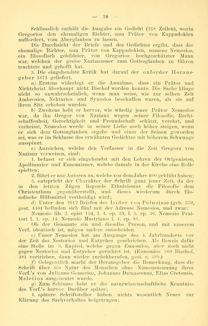 Schliesslich enthält die Ausgabe ein Gedicht (218 Zeilen), worin Gregorios den ehemaligen Richter, nun Prätor von Kappadokien auffordert, vom Aberglauben zu lassen. Die Durchsicht der Briefe und des Gedichtes ergibt, dass der ehemalige Richter, nun Prätor von Kappadokien, namens Nemesios, ein filosofisch gebildeter, von Gregorios hochgeschätzter Mann war, welchen der greise Nazianzener zum Gottesglauben zu führen trachtete und gehofft hat. 3. Die eingehendste Kritik hat darauf der oxforder Heraus- geber 1671 geliefert. a) Erstens widerlegt er die Annahme, dass ein Prätor und NichtChrist überhaupt nicht Bischof werden konnte. Die Sache klinge nicht so unwahrscheinlich, wenn man weiss, wie zur selben Zeit Ambrosios, Nektarios und Synesios beschaffen waren, als sie auf ihren Sitz erhoben wurden. h) Zweitens hebt er hervor, wie würdig jener Prätor Nemesios war, da ihn Gregor von Nazianz wegen seiner Filosofie, Recht- schaffenheit, Gerechtigkeit und Freundschaft schätzt, verehrt, und verheisst, Nemesios werde in seiner Liebe noch höher steigen, wenn er sich dem Gottesglauben ergebe und einer der Seinen geworden sei, was er im Schlüsse des erwähnten Gedichtes mit höherem Schwünge ausspinnt. c) Anzeichen, welche den Verfasser in die Zeit Gregors von Nazianz verweisen, sind: 1. befasst er sich eingehendst mit den Lehren der Origenisten, ApoUinarier und Eunomianer, welche damals in der Kirche eine Rolle spielten; 2. führt er nur Autoren an, welche vor dem Jahre 400 geblüht haben; 3. entspricht der Charakter der Schrift ganz jener Zeit, da der in den letzten Zügen liegende Ethnicismus die Filosofie dem Ghristenthum gegenüberstellt, und dieses wiederum durch filo- sofische Hilfsmittel vertheidigt wird; d) Unter den 2012 Briefen des Isidor von Pelusium (geb. 370, gest. 440) befinden sich fünf mit der Adresse Nemesios, und zwar: Nemesio lib. 2. epist 134, 1. 4. ep. 33, 1. 5. ep. 36. Nemesiö Prai- töri 1. 1. ep. 44. Nemesiö Mastriano 1. 4. ep. 81. Ob der Genannte ein und dieselbe Person, und mit unserem Verf. identisch ist, mögen andere entscheiden. e) Unser Nemesios hat am Ausgange des 4. Jahrliunderts vor der Zeit des Nestorios und Eutyches geschrieben. Als Beweis dafür eine Stelle im 3. Kapitel, welche gegen Eunomios, aber noch nicht gegen Nestorios und Eutyches gerichtet ist. (Eunomios 360 Bischof, 381 vertrieben, dann wieder zurückberufen, gest. c. 39rt.) f) Gelegentlich macht der Herausgeber die Bemerkung, dass die Schrift über d^e Natur des Menschen ohne Namensnennung ihres Verf.'s von Julianus Goraerius, Johannes Damascenus, Elias Cretensis, Meletios ausgebeutet wurde. g) Zum Schlüsse hebt er die naturwissenschaftliche Kenntniss des Verf.'s hervor. Darüber später; 4. spätere Schriftsteller haben nichts wesentlich Neues zur Klärung des Sachverhaltes beigetragen;