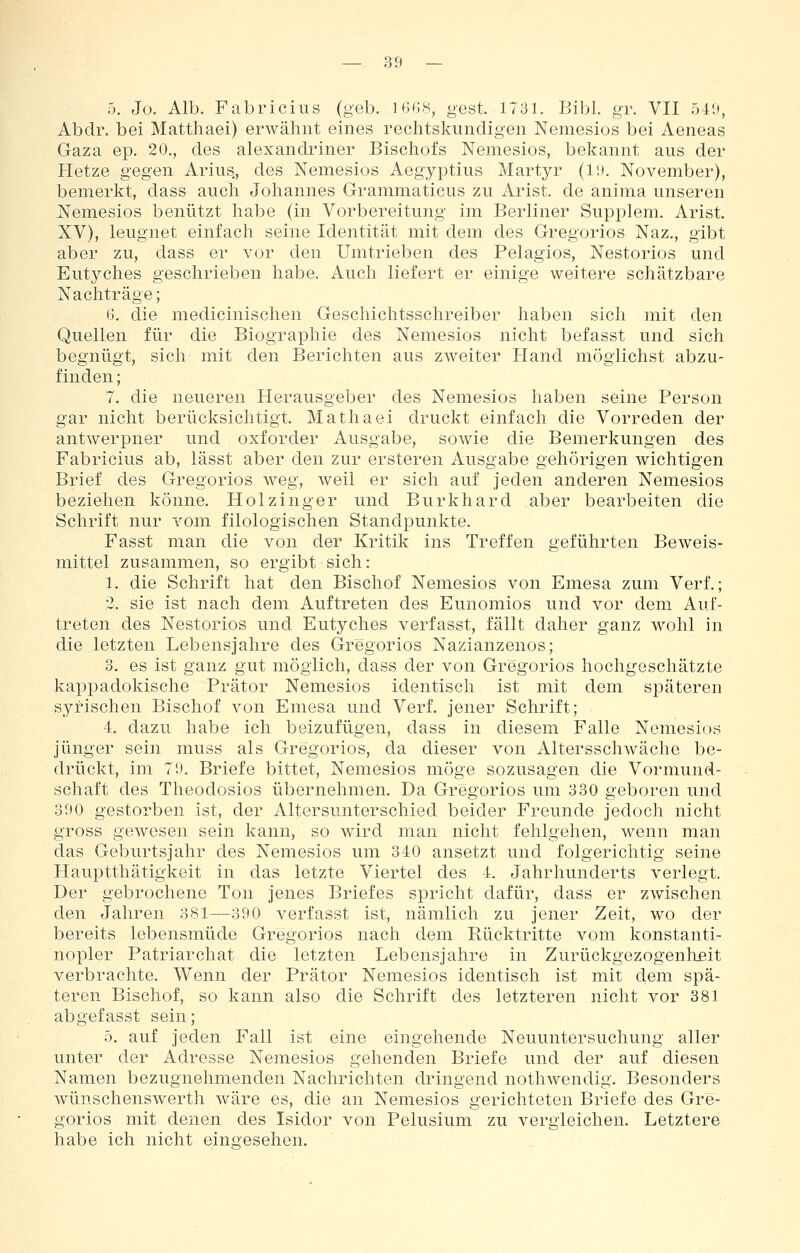 5. Jo. Alb. Fabriciiis (geb. IBCS, gest. 1731. Bibl. gr. VII 549, Abdr. bei Matthaei) erwähnt eines rechtskundigen Nemesios bei Aeneas Gaza ep. 20., des alexandriner Bischofs Nemesios, bekannt aus der Hetze gegen Arius, des Nemesios Aegyptius Martyr (l;». November), bemerkt, dass auch Johannes Grammaticus zu Arist. de anima unseren Nemesios benützt habe (in Vorbereitung im Berliner Supj)lem. Arist. XV), leugnet einfach seine Identität mit dem des Gregorios Naz., gibt aber zu, dass er vor den Umtrieben des Pelagios, Nestorios und Eutyches geschrieben habe. Auch liefert er einige weitere schätzbare Nachträge; 6. die medicinischen Geschichtsschreiber haben sich mit den Quellen für die Biographie des Nemesios nicht befasst und sich begnügt, sich mit den Berichten aus zweiter Hand möglichst abzu- finden ; 7. die neueren Herausgeber des Nemesios haben seine Person gar nicht berücksichtigt, Mathaei druckt einfach die Vorreden der antwerpner und oxforder Ausgabe, sowie die Bemerkungen des Fabricius ab, lässt aber den zur ersteren Ausgabe gehörigen wichtigen Brief des Gregorios weg, weil er sich auf jeden anderen Nemesios beziehen könne. Holzinger und Burkhard aber bearbeiten die Schrift nur vom filologischen Standpunkte. Fasst man die von der Kritik ins Treffen geführten Beweis- mittel zusammen, so ergibt sich: 1. die Schrift hat den Bischof Nemesios von Emesa zum Verf.; 2. sie ist nach dem Auftreten des Eunomios und vor dem Auf- treten des Nestorios und Eutyches verfasst, fällt daher ganz wohl in die letzten Lebensjahre des Gregorios Nazianzenos; 3. es ist ganz gut möglich, dass der von Gregorios hochgeschätzte kappadokische Prätor Nemesios identisch ist mit dem späteren syrischen Bischof von Emesa und Verf. jener Schrift; 4. dazu habe ich beizufügen, dass in diesem Falle Nemesios jünger sein muss als Gregorios, da dieser von Altersschwäche be- drückt, im 70. Briefe bittet, Nemesios möge sozusagen die Vormund- schaft des Theodosios übernehmen. Da Gregorios um 330 geboren und 390 gestorben ist, der Altersunterschied beider Freunde jedoch nicht gross gewesen sein kann, so wird man nicht fehlgehen, wenn man das Geburtsjahr des Nemesios um 340 ansetzt und folgerichtig seine Hauptthätigkeit in das letzte Viertel des 4. Jahrhunderts verlegt. Der gebrochene Ton jenes Briefes spricht dafür, dass er zwischen den Jahren 381—390 verfasst ist, nämlich zu jener Zeit, wo der bereits lebensmüde Gregorios nach dem Rücktritte vom konstanti- nopler Patriarchat die letzten Lebensjahre in Zurückgezogenheit verbrachte. Wenn der Prätor Nemesios identisch ist mit dem spä- teren Bischof, so kann also die Schrift des letzteren nicht vor 381 abgefasst sein; 5. auf jeden Fall ist eine eingehende Neuuntersuchung aller unter der Adresse Nemesios gehenden Briefe und der auf diesen Namen bezugnehmenden Nachrichten dringend nothwendig. Besonders wünschenswert!! wäre es, die an Nemesios gerichteten Briefe des Gre- gorios mit denen des Isidor von Pelusium zu vergleichen. Letztere habe ich nicht eingesehen.