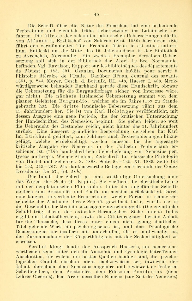 Die Schrift über die Natur des Menschen hat eine bedeutende Verbreitung und ziemlich frühe Uebersetzung ins Lateinische er- fahren. Die älteste der bekannten lateinischen Uebersetzungen dürfte von Alfanus L, Erzbischof von Salerno (gest. 1086) herrühren. (Sie führt den verstümmelten Titel Prennon fisicon id est stipes natura- lium. Entdeckt um die Mitte des 19. Jahrhunderts in der Bibliothek zu Avrenches, Normandie. Ein zweites Exemplar derselben Ueber- setzung soll sich in der Bibliothek der Abtei Le Bec, Normandie, befinden. Vgl. Ravaison, Rapport sur les bibliotheques des departements de rOuest p. 185, 391. Ozanam, Documents inedits pour servir ä l'histoire literaire de l'Italie. Darüber Renan, Journal des savants 1851, p. 244. Meyer, Gesch. d. Botanik, III. 443, Haeser I. 48.3. Merk- würdigerweise behandelt Burkhard gerade diese Handschrift, obzwar die Uebersetzung für die Burgundiofrage sicher von Interesse wäre, gar nicht.) Die nächste lateinische Uebersetzung stammt von dem pisaner Gelehrten Burgundio, welcher sie im Jahre 1159 zu Stande gebracht hat. Die dritte lateinische Uebersetzung rührt aus dem 13. Jahrhundert her. Sie ist von Karl Holzinger veröffentlicht, mit dessen Ausgabe eine neue Periode, die der kritischen Untersuchung der Handschriften des Nemesios, beginnt. Sie gehen leider, so weit die Uebersicht des Bestandes reicht, nicht hinter das 11. Jahrhundert zurück. Eine äusserst gründliche Besprechung derselben hat Karl Im. Burkhard geliefert, zum Schlüsse auch Textesänderungen hinzu- gefügt, welche berücksichtigt werden müssen, bis die angesagte kritische Ausgabe des Nemesios in der Collectio Teubneriana er- schienen ist. (*Die handschriftliche Ueberlieferung von Nemesius peri fyseos anthröpu. Wiener Studien, Zeitschrift für classische Philologie von Hartel und Schenkel. X. 1888. Seite 93 — 135, XL 1889. Seite 143 bis 152, 243—267. Als dankenswerthe Beilage ein Facsimile des Codex Dresdensis Da 57., fol. 28&.) Der Inhalt der Schrift ist eine weitläufige Untersuchung über das Wesen der Seele (44 Kapitel). Sie verflicht die christliche Lehre mit der neuplatonischen Philosophie. Unter den angeführten Schrift- stellern sind Aristoteles und Piatön am meisten berücksichtigt. Durch eine längere, unverdiente Besprechung, welche Portal in seiner Ge- schichte der Anatomie dieser Schrift gewidmet hatte, wurde sie in .diß Geschichte der Medicin sozusagen eingeschmuggelt. (Die eigentliche Schuld trägt daran der oxforder Herausgeber. Siehe unten.) Indes ergibt die Inhaltsübersicht, sowie das Citatenregister bereits Anhalt für die Thatsache, dass dieses unter einem nicht genug deutlichen Titel gehende Werk ein psychologisches ist, und dass fysiologische Bemerkungen nur insofern mit unterlaufen, als es nothwendig ist, den Zusammenhang der Körperthätigkeit mit der Seelenthätigkeit zu erweisen. Veraltet klingt heute der Ausspruch Haeser's, am bemerkens- werthesten seien unter den die Anatomie und Fysiologie betreffenden Abschnitten, für welche die besten Quellen benützt sind, die psycho- logischen Capitel, obschon nicht nachzuweisen sei, inwieweit der Inhalt derselben dem Nemesios angehöre und inwieweit er früheren Schriftstellern, dem Aristoteles, dem Filosofen Posidonius (dem Lehrer Cicero's), dem Arzte desselben Namens (zur Zeit des Nemesios)