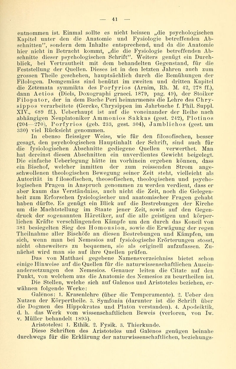 entnommen ist. Einmal sollte es nicht heissen „die psychologischen Kapitel unter den die Anatomie und Fysiologie betreffenden Ab- schnitten, sondern dem Inhalte entsprechend, und da die Anatomie hier nicht in Betracht kommt, „die die Fysiologie betreffenden Ab- schnitte dieser psychologischen Schrift. Weiters genügt ein Durch- blick, bei Vertrautheit mit dem behandelten Gegenstand, für die Feststellung der Quellen. Dieses ist in den letzten Jahren auch zum grossen Theile geschehen, hauptsächlich durch die Bemühungen der Filologen. Demgemäss sind benützt im zweiten und dritten Kapitel die Zetemata symmikta des Forfyrios (Arnim, Rh. M. 42, 278 ff.), dann Aetios (Diels, Doxographi graeci. 1879, pag. 49), der Stoiker Filopator, der in dem Buche Peri heimarmenes die Lehre des Chry- sippos verarbeitete (Gercke, Chrysippea im Jahrbuche f. Phil. Suppl. XIV., 689 ff.), Ueberhaupt ist auf die voneinander der Reihe nach abhängigen Neuplatoniker Ammonios Sakkas (gest. 242), Plotinos (204—270), Forfyrios (geb. 233, gest. 304), Jamblichos (gest. um 330) viel Rücksicht genommen. In ebenso fleissiger Weise, wie für den filosofischen, besser gesagt, den psychologischen Hauptinhalt der Schrift, sind auch für die fysiologischen Abschnitte gediegene Quellen verwerthet. Man hat dereinst diesen Abschnitten ein unverdientes Gewicht beigelegt. Die einfache Ueberlegung hätte im vorhinein ergeben können, dass ein Bischof, welcher inmitten der zum reissenden Strom ange- schwollenen theologischen Bewegung seiner Zeit steht, vielleicht als Autorität in f ilosofischen, theosofischen, theologischen und psycho- logischen Fragen in Anspruch genommen zu werden verdient, dass er aber kaum das Verständniss, auch nicht die Zeit, noch die Gelegen- heit zum Erforschen fysiologischer und anatomischer Fragen gehabt haben dürfte. Es genügt ein Blick auf die Bestrebungen der Kirche um die Machtstellung im Staate jener Zeit, sowie auf den Gegen- druck der sogenannten Häretiker, auf die alle geistigen und körper- lichen Kräfte verschlingenden Kämpfe um den durch das Koncil von 381 besiegelten Sieg des Homousion, sowie die Erwägung der regen Theilnahme aller Bischöfe an diesen Bestrebungen und Kämpfen, um sich, wenn man bei Nemesios auf fysiologische Erörterungen stosst, nicht ohneweiters zu bequemen, sie als originell aufzufassen. Zu- nächst wird man sie auf ihre Quellen prüfen. Das von Matthaei gegebene Namensverzeichniss bietet schon einige Hinweise auf die Quellen für die naturwissenschaftlichen Ausein- andersetzungen des Nemesios. Genauer leiten die Citate auf den Punkt, von welchem aus die Anatomie des Nemesios zu beurtheilen ist. Die Stellen, welche sich auf Galenos und Aristoteles beziehen, er- wähnen folgende Werke: Galenos: 1. Krasenlehre (über die Temperamente). 2. lieber den Nutzen der Körpertheile. 3. Symfönia (darunter ist die Schrift über die Dogmen des Hippokrates und Piatön verstanden). 4. Apodeiktik, d. h. das Werk vom wissenschaftlichen Beweis (verloren, von Iw. V. Müller behandelt 1895). Aristoteles: 1. Ethik. 2. Fysik. 3. Thierkunde. Diese Schriften des Aristoteles und Galenos genügen beinahe durchwegs für die Erklärung der naturwissenschaftlichen, beziehungs-