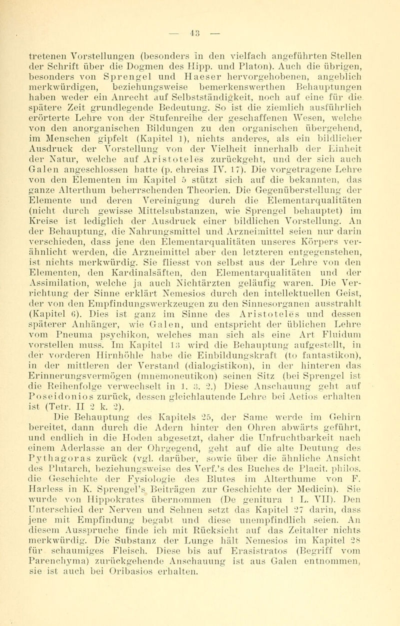 tretenen Vorstellungen (besonders in den vielfach angeführten Stellen der Schrift über die Dogmen des Hipp, und Piaton). Auch die übrigen, besonders von Sprengel und Haeser hervorgehobenen, angeblich merkwürdigen, beziehungsweise bemerkenswerthen Behauptungen haben weder ein Anrecht auf Selbstständigkeit, noch auf eine für die. spätere Zeit grundlegende Bedeutung. So ist die ziemlich ausführlich erörterte Lehre von der Stufenreihe der geschaffenen Wesen, welche von den anorganischen Bildungen zu den organischen übergehend, im Menschen gipfelt (Kapitel 1), nichts anderes, als ein bildlicher Ausdruck der Vorstellung von der Vielheit innerhalb der Einheit der Natur, welche auf Aristoteles zurückgeht, und der sich auch Galen angeschlossen hatte (p. chreias IV. 17). Die vorgetragene Lehre von den Elementen im Kapitel 5 stützt sich auf die bekannten, das ganze Alterthum beherrschenden Theorien. Die Gegenüberstellung der Elemente und deren Vereinigung durch die Elementarqualitäten (nicht durch gewisse Mittelsubstanzen, wie Sprengel behauptet) im Kreise ist lediglich der Ausdruck einer bildlichen Vorstellung. An der Behauptung, die Nahrungsmittel und Arzneimittel seien nur darin verschieden, dass jene den Elementarqualitäten unseres Körpers ver- ähnlicht werden, die Arzneimittel aber den letzteren entgegenstehen, ist nichts merkwürdig. Sie fliesst von selbst aus der Lehre von den Elementen, den Kardinalsäften, den Elementarqualitäten und der Assimilation, Avelche ja auch Nichtärzten geläufig waren. Die Ver- richtung der Sinne erklärt Nemesios durch den intellektuellen Geist, der von den Empfindungswerkzeugen zu den Sinnesorganen ausstrahlt (Kapitel 6). Dies ist ganz im Sinne des Aristoteles und dessen späterer Anhänger, wie Galen, und entspricht der üblichen Lehre vom Pneuma psychikon, welches man sich als eine Art Fluidum vorstellen muss. Im Kapitel 13 wird die Behauptung aufgestellt, in der vorderen Hirnhöhle habe die Einbildungskraft (to fantastikon), in der mittleren der Verstand (dialogistikon), in der hinteren das Erinnerungsvermögen (mnemoneutikon) seinen Sitz (bei Sprengel ist die Reihenfolge verwechselt in 1. .-5. 2.) Diese Anschauung geht auf Poseidonios zurück, dessen gleichlautende Lehre bei Aetios erhalten ist (Tetr. II 2 k. 2). Die Behauptung des Kapitels 25, der Same werde im Gehirn bereitet, dann durch die Adern hinter den Ohren abwärts geführt, und endlich in die Ploden abgesetzt, daher die Unfruchtbarkeit nach einem Aderlasse an der Ohrgegend, geht auf die alte Deutung des Pythagoras zurück (vgl. darüber, sowie über die ähnliche Ansicht des Plutarch, beziehungsweise des Verf.'s des Buches de Placit. philos. die Geschichte der Fj^siologie des Blutes im Alterthume von F. Harless in K. Sprengel's Beiträgen zur Geschichte der Medicin). Sie wurde von Hippokrates übernommen (De genitura 1 L. VII). Den Unterschied der Nerven und Sehnen setzt das Kapitel 27 darin, dass jene mit Empfindung begabt und diese unempfindlich seien. An diesem Ausspruche finde ich mit Rücksicht auf das Zeitalter nichts merkwürdig. Die Substanz der Lunge hält Nemesios im Kapitel 28 für schaumiges Fleisch. Diese bis auf Erasistratos (Begriff vom Parenchyma) zurückgehende Anschauung ist aus Galen entnommen, sie ist auch bei Oribasios erhalten.