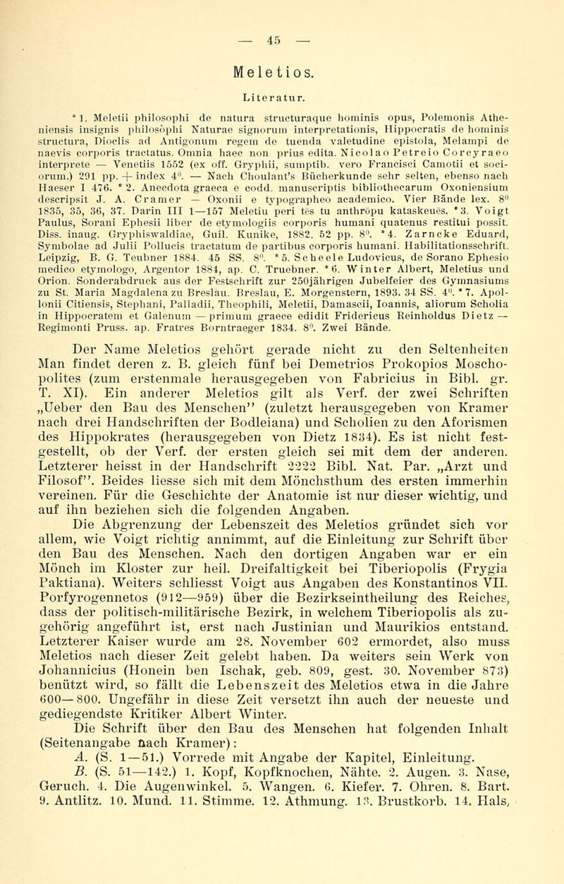 Mele tios. Literatur. *1. Meletii philosophi de natura structuraque hominis opus, Polemonis Athe- niensis insignis philosophi Naturae signorum interpretationis, Hippocratis de hominis structura, Dioclis ad Antigonum regem de tuenda valetudine epistola, Melampi de naevis corporis tractatus. Omnia haec non prius edita. Nicoiao Petreio Corcyraeo interprete — Venetiis 1552 (ex off. Gryphii, sumptib. vero Francisci Camotii et soci- orum.) 291 pp.-{-index 4'\ — Nach Choulant's Bücherkunde sehr selten, ebenso nach Haeser I 476. * 2. Anecdota graeca e codd. manuseriptis bibliothecarum Oxoniensium descripsit J. A. Gramer — Oxonii e typographeo academico. Vier Bände lex. 8 1835, 35, 36, 37. Darin III 1—157 Meletiu peri tes tu anthröpu kataskeues. * 3. Voigt Paulus, Sorani Ephesii liber de etymologiis corporis humani quatenus restitui possit. Diss. inaug. Gryphiswaldiae, Gull. Kunike, 1882. 52 pp. 8. *4. Zarncke Eduard, Symbolae ad Julii Pollucis tractatum de partibus corporis humani. Habilitationsschrift. Leipzig, B. G. Teubner 1884. 45 SS. 8. * 5. Scheele Ludovicus, de Sorano Ephesio medico etymologo, Argentor 1884, ap. C. Truebner. * 6. Winter Albert, Meletius und Orion. Sonderabdruck aus der Festschrift zur 250jälirigen Jubelfeier des Gymnasiums zu St. Maria Magdalena zu Breslau. Breslau, E. Morgenstern, 1893. 34 SS. 4. ' 7. Apol- lonii Citiensis, Stephani, Palladii, Theophili, Meletii, Damascii, loannis, aliorum Scholia in Hippocratem et Galenum — primum graece edidit Friderieus Reinholdus Dietz — Regimonti Pruss. ap. Fratres Borntraeger 1834. 8. Zwei Bände. Der Name Meletios gehört gerade nicht zu den Seltenheiten Man findet deren z. B. gleich fünf bei Demetrios Prokopios Moscho- polites (zum erstenmale herausgegeben von Fabricius in Bibl. gr. T. XI). Ein anderer Meletios gilt als Verf. der zwei Schriften „lieber den Bau des Menschen (zuletzt herausgegeben von Kramer nach drei Handschriften der Bodleiana) und Schollen zu den Aforismen des Hippokrates (herausgegeben von Dietz 1834). Es ist nicht fest- gestellt, ob der Verf. der ersten gleich sei mit dem der anderen. Letzterer heisst in der Handschrift 2222 Bibl. Nat. Par. „Arzt und Filosof. Beides Hesse sich mit dem Mönchsthum des ersten immerhin vereinen. Für die Geschichte der Anatomie ist nur dieser wichtig, und auf ihn beziehen sich die folgenden Angaben. Die Abgrenzung der Lebenszeit des Meletios gründet sich vor allem, wie Voigt richtig annimmt, auf die Einleitung zur Schrift über den Bau des Menschen. Nach den dortigen Angaben war er ein Mönch im Kloster zur heil. Dreifaltigkeit bei Tiberiopolis (Frygia Paktiana). Weiters schliesst Voigt aus Angaben des Konstantinos VH. Porfyrogennetos (912—959) über die Bezirkseintheilung des Reiches^ dass der politisch-militärische Bezirk, in welchem Tiberiopolis als zu- gehörig angeführt ist, erst nach Justinian und Maurikios entstand. Letzterer Kaiser wurde am 28. November 602 ermordet, also muss Meletios nach dieser Zeit gelebt haben. Da weiters sein Werk von Johannicius (Honein ben Ischak, geb. 809, gest. 30. November 873) benützt wird, so fällt die Lebenszeit des Meletios etwa in die Jahre 600—800. Ungefähr in diese Zeit versetzt ihn auch der neueste und gediegendste Kritiker Albert Winter. Die Schrift über den Bau des Menschen hat folgenden Inhalt (Seitenangabe nach Kramer): A. (S. 1 — 51.) Vorrede mit Angabe der Kapitel, Einleitung. B. (S. 51—142.) 1. Kopf, Kopfknochen, Nähte. 2. Augen. 3. Nase, Geruch. 4. Die Augenwinkel. 5. Wangen. 6. Kiefer. 7. Ohren. 8. Bart. B.Antlitz. 10. Mund. 11. Stimme. 12. Athmung, in. Brustkorb. 14. Hals,