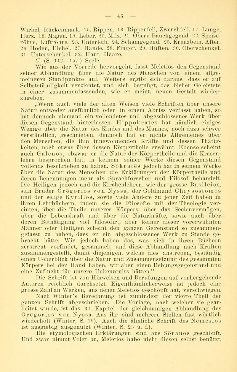Wirbel, Rückenmark. 15. Rippen. 16. Rippenfell, Zwerchfell. 17. Lunge, Herz. 18. Magen. 19. Leber. 20. Milz. 21. Obere Bauchgegend. 22. Speise- röhre, Luftröhre. 23. Unterleib. 24. Schamgegend. 25. Kreuzbein, After. 26. Hoden, Eichel. 27. Hände. 28. Finger. 29. Hüften. 30. Oberschenkel. 31. Unterschenkel. 32. Haut, Haare. C. (S. 142—157.) Seele. Wie aus der Vorrede hervorgeht, fasst Meletios den Gegenstand seiner Abhandlung über die Natur des Menschen von einem allge- meineren Standpunkte auf. Weiters ergibt sich daraus, dass er auf Selbstständigkeit verzichtet, und sich begnügt, das bisher Geleistete in einer zusammenfassenden, wie er meint, neuen Gestalt wieder- zugeben. „Wenn auch viele der alten Weisen viele Schriften über unsere Natur entweder ausführlich oder in einem Abriss verfasst haben, so hat dennoch niemand ein vollendetes und abgeschlossenes Werk über diesen Gegenstand hinterlassen, Hippokrates hat nämlich einiges Wenige über die Natur des Kindes und des Mannes, noch dazu schwer verständlich, geschrieben, dennoch hat er nichts Allgemeines über den Menschen, die ihm innewohnenden Kräfte und dessen Thätig- keiten, noch etwas über dessen Körpertheile erwähnt. Ebenso scheint auch Galenos, obzwar er die Natur der Körpertheile und die Krasen- lehre besprochen hat, in keinem seiner Werke diesen Gegenstand vollends beschrieben zu haben. Sökrates Jedoch hat in seinem Werke über die Natur des Menschen die Erklärungen der Körpertheile und deren Benennungen mehr als Sprachforscher und Filosof behandelt. Die Heiligen jedoch und die Kirchenlehrer, wie der grosse Basileios, sein Bruder Grögorios von Nj^ssa, der Goldmund Chrysostomos und der selige Kyrillos, sowie viele Andere zu jener Zeit haben in ihren Lehrbüchern, indem sie die Filosofie mit der Theologie ver- einten, über die Theile unseres Körpers, über das Seelenvermögen, über die Lebenskraft und über die Naturkräfte, sowie auch über deren Bethätigung viel filosofirt, aber keiner dieser vorerwähnten Männer oder Heiligen scheint den ganzen Gegenstand so zusammen- gefasst zu haben, dass er ein abgeschlossenes Werk zu Stande ge- bracht hätte. Wir jedoch haben das, was sich in ihren Büchern zerstreut vorfindet, gesammelt und diese Abhandlung nach Kräften zusammengestellt, damit diejenigen, welche dies anstreben, beständig ' einen Ueberblick über die Natur und Zusammensetzung des gesammten Körpers bei der Hand haben, wir aber einen Uebungsgegenstand und eine Zuflucht für unsere Unkenntniss hätten. Die Schrift ist von Hinweisen und Berufungen auf vorhergehende Autoren reichlich durchsetzt. EigenthümlicherAveise ist jedoch eine grosse Zahl an Werken, aus denen Meletios geschöpft hat, verschwiegen. Nach Winter's Berechnung ist zumindest der vierte Theil der ganzen Schrift abgeschrieben. Die Vorlage, nach welcher sie gear- beitet wurde, ist das 30, Kapitel der gleichnamigen Abhandlung des Gregorios von Nyssa. Aus ihr sind mehrere Stellen fast wörtlich wiederholt (Winter, S. 19). Auch die ähnliche Schrift des Nemesios ist ausgiebig ausgenützt (Winter, S. 23 u. f.). Die etymologischen Erklärungen sind aus Söranos geschöpft. Und zwar nimmt Voigt an, Meletios habe nicht diesen selbst benützt.