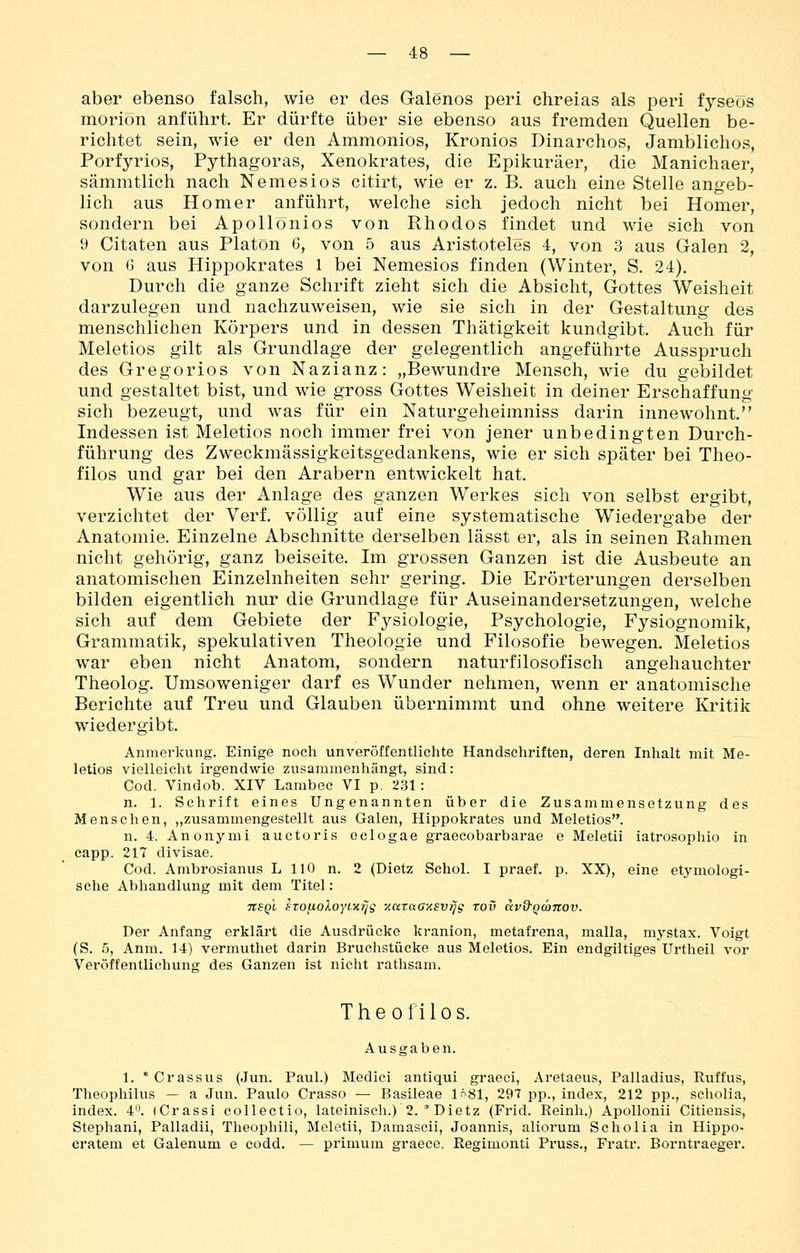aber ebenso falsch, wie er des Galenos peri chreias als peri fyseös moriön anführt. Er dürfte über sie ebenso aus fremden Quellen be- richtet sein, wie er den Ammonios, Kronios Dinarchos, Jamblichos, Porfyrios, Pythagoras, Xenokrates, die Epikuräer, die Manichaer, sämmtlich nach Nemesios citirt, wie er z. B. auch eine Stelle angeb- lich aus Homer anführt, welche sich jedoch nicht bei Homer, sondern bei Apollönios von Rhodos findet und wie sich von 9 Citaten aus Piatön 6, von 5 aus Aristoteles 4, von 3 aus Galen 2, von G aus Hippokrates 1 bei Nemesios finden (Winter, S. 24). Durch die ganze Schrift zieht sich die Absicht, Gottes Weisheit darzulegen und nachzuweisen, wie sie sich in der Gestaltung des menschlichen Körpers und in dessen Thätigkeit kundgibt. Auch für Meletios gilt als Grundlage der gelegentlich angeführte Ausspruch des Gregorios von Nazianz: „Bewundre Mensch, wie du gebildet und gestaltet bist, und wie gross Gottes Weisheit in deiner Erschaffung sich bezeugt, und was für ein Naturgeheimniss darin innewohnt. Indessen ist Meletios noch immer frei von jener unbedingten Durch- führung des Zweckmässigkeitsgedankens, wie er sich später bei Tlieo- filos und gar bei den Arabern entwickelt hat. Wie aus der Anlage des ganzen Werkes sich von selbst ergibt, verzichtet der Verf. völlig auf eine systematische Wiedergabe der Anatomie. Einzelne Abschnitte derselben lässt er, als in seinen Rahmen nicht gehörig, ganz beiseite. Im grossen Ganzen ist die Ausbeute an anatomischen Einzelnheiten sehr gering. Die Erörterungen derselben bilden eigentlich nur die Grundlage für Auseinandersetzungen, welche sich auf dem Gebiete der Fysiologie, Psychologie, Fysiognomik, Grammatik, spekulativen Theologie und Filosofie bewegen. Meletios war eben nicht Anatom, sondern naturfilosofisch angehauchter Theolog. Umsoweniger darf es Wunder nehmen, wenn er anatomische Berichte auf Treu und Glauben übernimmt und ohne weitere Kritik wiedergibt. Anmerkung. Einige noch unveröffentlichte Handschriften, deren Inlialt mit Me- letios vielleicht irgendwie zusammenhängt, sind: Cod. Vindob. XIV Lambec VI p. 231: n. 1. Schrift eines Ungenannten über die Zusammensetzung des Menschen, „zusammengestellt aus Galen, Hippokrates und Meletios. n. 4. Anonymi auctoris eclogae graecobarbarae e Meletii iatrosophio in capp. 217 divisae. Cod. Ambrosianus L HO n. 2 (Dietz Schol. I praef. p. XX), eine etymologi- sche Abhandlung mit dem Titel: nsQl szo^ioloyixfjg y.araaxEvi^g rov uvQ'Qänov. Der Anfang erklärt die Ausdrücke kranion, metafrena, malla, mystax. Voigt (S. 5, Anm. 14) vermuthet darin Bruchstücke aus Meletios. Ein endgiltiges Urtheil vor Veröffentlichung des Ganzen ist nicht rathsam. Theofilos. Ausgaben. 1. *Crassus (Jun. Paul.) Medici antiqui graeci, Aretaeus, Palladius, Ruffus, Theophilus — a Jun. Paulo Crasso — Basileae 1.^81, 297 pp., index, 212 pp., seholia, index. 4. (Crassi eollectio, lateinisch.) 2. * Dietz (Frid. Reinh.) Apollonii Citiensis, Stephani, Palladii, Theophili, Meletii, Damascii, Joannis, aliorum Seholia in Hippo- cratem et Galenum e codd. — primum graece. Regimonti Pruss., Fratr. Borntraeger,