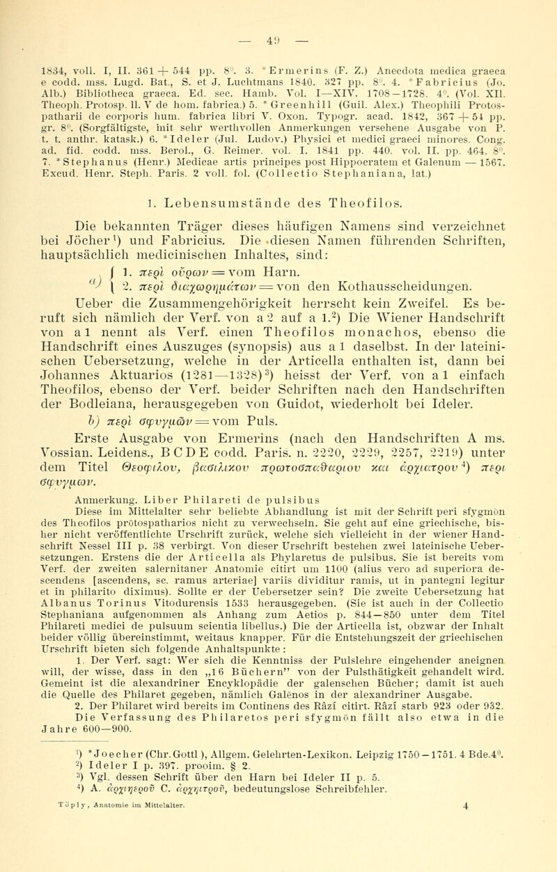 — 4'.) — 1SS4, voll. I, II. 361-f-544 pp. 8. 3. *Ei'mei-ins (F. Z.) Aneedota medica graeca e codd. mss. Lugd. Bat., S. et J. Luchtnians 1840. 327 pp. 8. 4. *Fabricius (Jo. Alb.) Bibliotheea graeea. Ed. see. Hamb. Yol. I—XIV. 1708-1728. 4. (Vol. XII. Tlieoph. Protosp. 11. V de hom. fabrica.) 5. *Greenhill (Gull. Alex.) Theophili Protos- patharii de corporis hum. fabrica libri V. Oxon. Typogr. acad. 1842, 367-f-54 pp. gr. 8. (Sorgfältigste, init sehr werthvollen Anmerkungen versehene Ausgabe von P. t. t. anthr. katask.) 6. * Ideler (Jul. Ludov.) Phj-sici et medici graeci minores. Cong. ad. fid. codd. mss. BeroL, G. Reimer, vol. I. 1841 pp. 440. vol. II. pp. 464. 8. 7. *Stephanus (Henr.) Medicae artis prineipes post Hippocratem et Galenum — 1567. Excud. Henr. Steph. Paris. 2 voll. fol. (Collectio Stephaniana, lat.) 1. Lebensumstände des Theofilos. Die bekannten Träger dieses häufigen Namens sind verzeichnet bei Jöclier^) und Fabricius. Die diesen Namen führenden Scliriften, hauptsächlich medicinischen Inhaltes, sind: I 1. TtEQi ovQcov = vom Ham. '^'^ \ 2. 7t£Ql diccy^cDQijadtcov = von den Kothausscheidungen. lieber die Zusammengeliörigkeit herrscht kein Z-\veifel. Es be- ruft sich nämlich der Verf. von a 2 auf a l.~) Die Wiener Handschrift von al nennt als Verf. einen Theofilos monachos, ebenso die Handschrift eines Auszuges (Synopsis) aus a 1 daselbst. In der lateini- schen Uebersetzung, welche in der Articella enthalten ist, dann bei Johannes Aktuarios (1281—1328)^) heisst der Verf. von al einfach Theofilos, ebenso der Verf. beider Schriften nach den Handschriften der Bodleiana, herausgegeben von Guidot, wiederholt bei Ideler. h) TtEQi acpvyiicbv = vom Puls. Erste Ausgabe von Ermerins (nach den Handschriften A ms. Vossian. Leidens., BCDE codd. Paris, n. 2220, 2229, 2257, 2219) unter dem Titel &80(pilov, ßa<ji?uxov jCQcoroöTia^aQiov xai dQyjcctQov ^) ^8qi öcpvy^ov. Anmerkung. Liber Philareti de pulsibus Diese im Mittelalter sehr beliebte Abhandlung ist mit der Schrift peri sfygmön des Theofilos prötospatharios nicht zu verwechseln. Sie geht auf eine griechische, bis- her nicht veröffentlichte Urschrift zurück, welche sich vielleicht in der wiener Hand- schrift Nessel III p. 38 verbirgt. Von dieser Urschrift bestehen zwei lateinische Ueber- setzungen. Erstens die der Articella als Phj'laretus de pulsibus. Sie ist bereits vom Verf. der zweiten salernitaner Anatomie citirt um 1100 (alius vero ad superiora de- scendens [ascendens, sc. ramus arteriae] variis dividitur ramis, ut in pantegni legitur et in philarito diximus). Sollte er der Uebersetzer sein? Die zweite Uebersetzung hat Albanus Torinus Vitodurensis 1533 herausgegeben. (Sie ist auch in der Collectio Stephaniana aufgenommen als Anhang zum Aetios p. 844—850 unter dem Titel Philareti medici de pulsuum scientia libellus.) Die der Articella ist, obzwar der Inhalt beider völlig übereinstimmt, weitaus knapper. Für die Entstehungszeit der griechischen Urschrift bieten sich folgende Anhaltspunkte : 1. Der Verf. sagt: Wer sich die Kenntniss der Pulslehre eingehender aneignen will, der wisse, dass in den „16 Büchern von der Pulsthätigkeit gehandelt wird. Gemeint ist die alexandriner Encyklopädie der galenschen Bücher; damit ist auch die Quelle des Philaret gegeben, nämlich Galenos in der alexandriner Ausgabe. 2. Der Philaret wird bereits im Continens des Räzi citirt. Räzi starb 923 oder 932. Die Verfassung des Philaretos peri sfygmon fällt also etwa in die Jahre 600—900. 1) * Joecher (Chr.Gottl), Allgem. Gelehrten-Lexikon. Leipzig 1750 — 1751. 4 Bde.40. 2) Ideler I p. 397. prooim. § 2. 3) Vgl. dessen Schrift über den Harn bei Ideler II p. 5. 4) A. aQxitjSQov C. c<Qi7jLTQov, bedcutungslosc Schreibfehler.