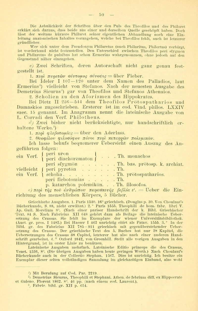 Die Aelinlichkeit der Schriften über den Puls des Theofilos und des Philaret erklärt sich daraus, dass beide aus einer und derselben Quelle geschöpft haben. Doch lässt der weitaus kürzere Philaret seiner eigentlichen Abhandlung noch eine Ein- leitung anatomischen Inhaltes vorangehen, welche bei Theofilos fehlt, auch ist letzterer gründlicher. Wer sich unter dem Pseudonym Philaretus (auch Philaritus, Philertus) verbirgt, ist vorderhand nicht festzustellen. Den Unterschied zwischen Theofilos peri sfygmön und Philaretus de pulsibiis hat schon Ermerins wahrgenommen, ohne jedoch auf den Gegenstand näher einzugehen. c) Zwei Schriften, deren Autorschaft nicht ganz genau fest- gestellt ist. 1. TtsQi TtvQszäv övvtoaog övvojpig ^= über Fieber. Bei Ideler I 107 — 120 unter dem Namen des Palladios, laut Ermerins^) vielleicht von Stefanos. Nach der neuesten Ausgabe des Demetrius Sicurus) gar von Theofilos und Stefanos Athenaios. 2. Schollen zu den AforIsmen des Hippokrates. Bei Dietz II 2.36 —.544 dem Theofilos Prötospatharios und Damaskios zugeschrieben. Ersterer ist, im cod. Vind. pliilos. LXXIV saec. 15 genannt. Im Anagramm nennt die lateinische Ausgabe von L. Corradi den Verf. Philotheus. (1) Zwei bisher nicht berücksichtigte, nur handschriftlich er- haltene Werke. ^) 1. TiEQi 9)A£/3oTOftt«Lr = über den Aderlass. 2, SsocpClov q)iXo66cpov itövoi jcsqI TtataQ^av 7to?.s{.iixcbv. Ich lasse behufs bequemerer Uebersicht einen Auszug des An- geführten folgen: ein Verf. | ^ .,.*,, , } . . . Th. monachos \ peri diachorematon j peri sfygmön Th. bas. prötosp. k. archiat. vielleicht | peri pyretön Th. ein Verf. \ scholia......... Th. prötospatharios. peri flebotomias ..... Th. p. katarchön poleniikön. . . Th. filosofos. e) tisqI rfjg roö dvd'Qajtov TtccQaGxsvfjg ßißXia s'. = Ueber die Ein- richtung des menschlichen Körpers, 5 Bücher. Griechische Ausgaben. 1. Paris 1540. 16 griechisch. (Douglas p. 30. Von Ghoulant's Bücherkunde, S. 88, nicht erwähnt.) 2.* Paris 1555. Theophili de hom. fahr, libri V. Ap. Gull. Morelium 8. (Nach einer pariser Handschrift der k. Bibl. Griechischer •Text. 84 S. Nach Fabricius XII 648 gehört dazu als Beilage die lateinische Ueber- setzung des Crassus. Sie fehlt im Exemplare der wiener Universitätsbibliothek. (Auct. gr. pros. I 1482.) Bei Haeser I 462 unrichtig citirt als Patav. 1555. 3. * In der Bibl. gr. des Fabricius XII 785-911 griechisch mit gegenüberstehender Ueber- setzung des Crassus. Der griechische Text des 5. Bviches hat nur 28 Kapitel, die Uebersetzungen des Crassus 38 Capitel, letzterer hat also nach einer anderen Hand- schrift gearbeitet. 4. * Oxford 1842, von Greenhill. Stellt alle vorigen Ausgaben in den Hintergrund, ist in erster Linie zu benützen. Lateinische Ausgaben mehrfach. Lateinische Editio prineeps die des Crassus, Venet. 1536, 8. (Die übrigen Ausgaben haben heute geringen Werth.) Nach Choulant's Bücherkunde auch in der Collectio Stephan. 1567. Dies ist unrichtig. Ich besitze ein Exemplar dieser selten vollständigen Sammlung im gleichzeitigen Einband, also wohl 1) Mit Berufung auf Cod. Par. 2219.. -| Demetrius Sicurus, Theophili et Stephani. Athen, de febrium diff. ex Hippocrate et Galeno. Florent 1862. S. 46 pp. (nach einem cod. Laurent.). 3; Fabric. bibl. gr. XII p. 654.