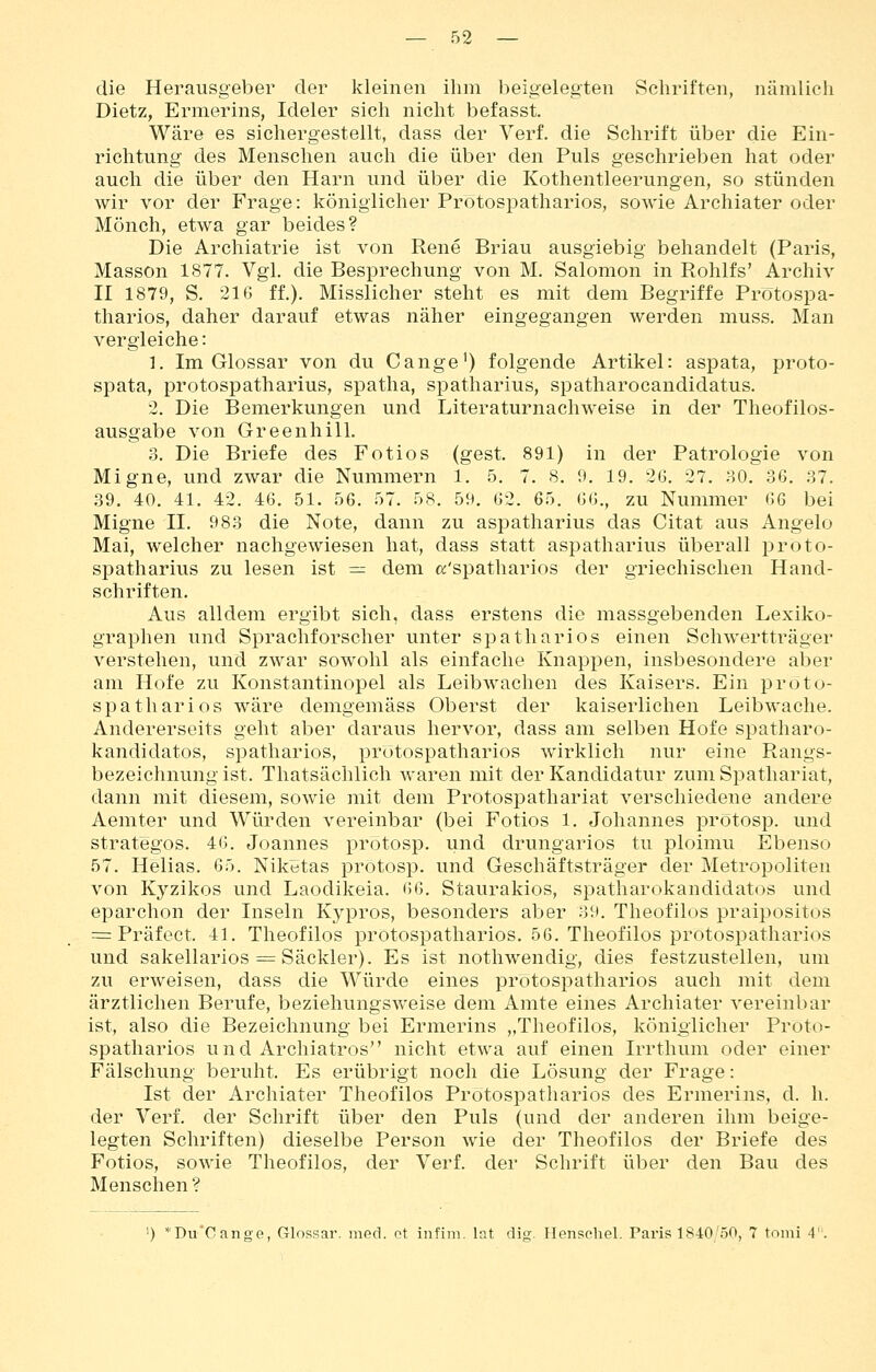 die Herausgeber der kleinen ihm beigelegten Schriften, nämlich Dietz, Ermerins, Ideler sich nicht befasst. Wäre es sichergestellt, dass der Verf. die Schrift über die Ein- richtung des Menschen auch die über den Puls geschrieben hat oder auch die über den Harn und über die Kothentleerungen, so stünden wir vor der Frage: königlicher Protospatharios, sowie Archiater oder Mönch, etwa gar beides? Die Archiatrie ist von Rene Brian ausgiebig behandelt (Paris, Masson 1877. Vgl. die Besprechung von M. Salomon in Rohlfs' Archiv II 1879, S. 216 ff.). Misslicher steht es mit dem Begriffe Protospa- tharios, daher darauf etwas näher eingegangen werden muss. Man vergleiche: 1. Im Glossar von du Gange') folgende Artikel: aspata, proto- spata, protospatharius, spatha, spatharius, spatharocandidatus. 2. Die Bemerkungen und Literaturnachweise in der Theofilos- ausgabe von Greenhill. :3. Die Briefe des Fotios (gest. 891) in der Patrologie von Migne, und zwar die Nummern 1. 5. 7. 8. 9. 19. 26. 27. .SO. 36. ;37. .39. 40. 41. 42. 46. 51. 56. 57. 58. 59. 62. 65. 66., zu Nummer 6G bei Migne II. 983 die Note, dann zu aspatharius das Gitat aus Angelo Mai, welcher nachgewiesen hat, dass statt aspatharius überall proto- spatharius zu lesen ist — dem «'spatharios der griechischen Hand- schriften. Aus alldem ergibt sich, dass erstens die massgebenden Lexiko- graphen und Sprachforscher unter spatharios einen Schwertträger verstehen, und zwar sowohl als einfache Knappen, insbesondere aber am Hofe zu Konstantinopel als Leibwachen des Kaisers. Ein proto- spatharios wäre demgemäss Oberst der kaiserlichen Leibwache. Andererseits geht aber daraus hervor, dass am selben Hofe spatharo- kandidatos, spatharios, protospatharios wirklich nur eine Rangs- bezeichnung ist. Thatsächlich waren mit der Kandidatur zum Spathariat, dann mit diesem, sowie mit dem Protospathariat verschiedene andere Aemter und Würden vereinbar (bei Fotios 1. Johannes prötosp. und strategos. 46. Joannes protosp. und drungarios tu ploimu Ebenso 57. Hellas. 65. Niketas protosp. und Geschäftsträger der Metropoliten von Kyzikos und Laodikeia. ^U]. Staurakios, spatharokandidatos und eparchon der Inseln Kypros, besonders aber 39. Theofilos praipositos = Präfect. 41. Theofilos protospatharios. 56. Theofilos protospatharios und sakellarios = Säckler). Es ist nothwendig, dies festzustellen, um zu erweisen, dass die Würde eines protospatharios auch mit dem ärztlichen Berufe, beziehungsweise dem Amte eines Archiater vereinbar ist, also die Bezeichnung bei Ermerins „Theofilos, königlicher Proto- spatharios und Archiatros nicht etwa auf einen Irrthum oder einer Fälschung beruht. Es erübrigt noch die Lösung der Frage: Ist der Archiater Theofilos Protospatharios des Ermerins, d. h. der Verf. der Schrift über den Puls (und der anderen ihm beige- legten Schriften) dieselbe Person wie der Theofilos der Briefe des Fotios, sowie Theofilos, der Verf. der Schrift über den Bau des Menschen ? ') *Du'Cange, Glossar, med. et infim. lat dig. Hensehel. Paris 1840/50, 7 tomi 4'.
