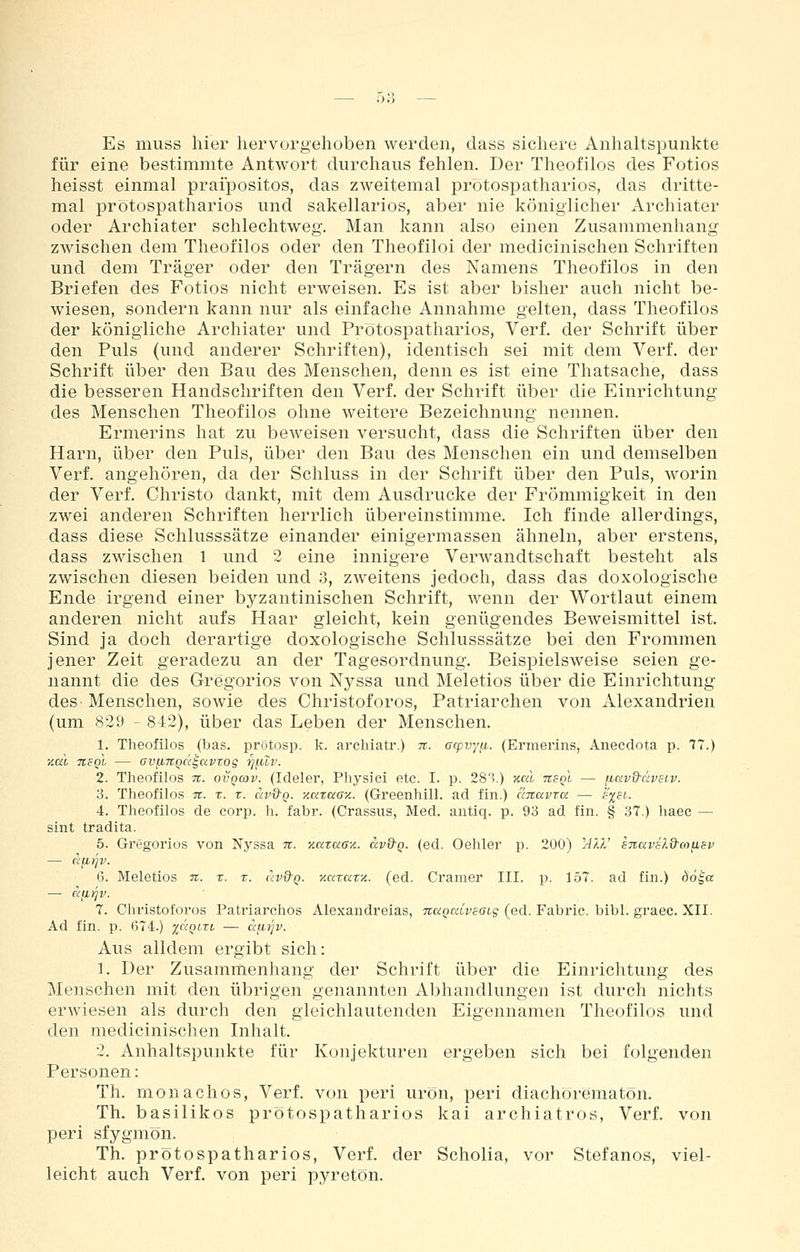 Es muss hier hervorgehoben werden, dass sichere Anhaltspunkte für eine bestimmte Antwort durchaus fehlen. Der Theofilos des Fotios heisst einmal praipositos, das zweitemal protospatharios, das dritte- mal prötospatharios und sakellarios, aber nie königlicher Archiater oder Archiater schlechtweg. Man kann also einen Zusammenhang zwischen dem Theofilos oder den Theofiloi der medicinischen Schriften und dem Träger oder den Trägern des Namens Theofilos in den Briefen des Fotios nicht erweisen. Es ist aber bisher auch nicht be- wiesen, sondern kann nur als einfache Annahme gelten, dass Theofilos der königliche Archiater und Prötospatharios, Verf. der Schrift über den Puls (und anderer Schriften), identisch sei mit dem Verf. der Schrift über den Bau des Menschen, denn es ist eine Thatsache, dass die besseren Handschriften den Verf. der Schrift über die Einrichtung des Menschen Theofilos ohne weitere Bezeichnung nennen. Ermerins hat zu beweisen versucht, dass die Schriften über den Harn, über den Puls, über den Bau des Menschen ein und demselben Verf. angehören, da der Schluss in der Schrift über den Puls, worin der Verf. Christo dankt, mit dem Ausdrucke der Frömmigkeit in den zwei anderen Schriften herrlich übereinstimme. Ich finde allerdings, dass diese Schlusssätze einander einigermassen ähneln, aber erstens, dass zwischen 1 und 2 eine innigere Verwandtschaft besteht als zwischen diesen beiden und 3, zweitens jedoch, dass das doxologische Ende irgend einer byzantinischen Schrift, wenn der Wortlaut einem anderen nicht aufs Haar gleicht, kein genügendes Beweismittel ist. Sind ja doch derartige doxologische Schlusssätze bei den Frommen jener Zeit geradezu an der Tagesordnung. Beispielsweise seien ge- nannt die des Gregorios von Nyssa und Meletios über die Einrichtung deS' Menschen, soAvie des Christoforos, Patriarchen von Alexandrien (um 829 - 812), über das Leben der Menschen. 1. Theofilos (bas. protosp. k. archiatr.) tt. acpvyfi. (Ermerins, Anecdota p. 77.) y.al tvsqI — GVfi7tQC(§avros ■tjf.ui'- 2. Theofilos ti. ovqcov. (Ideler, Pliysici etc. I. p. 283.) JCßl tcsql — fiavQ-civsiv. y. Theofilos it. r. r. civd-Q. y.azaay.. (Greenhill. ad fin.) ciTtavtu — s^si. 4. Theofilos de corp. h. fabr. (Crassus, Med. antiq. p. 93 ad fin. § 37.) haee — sint tradita. 5. Gregorios von Nyssa tt. y.cizaay.. avd-Q. (ed. Oehler p. 200) ''All' snavsld-oifisv — afjLtjv. 6. Meletios n. r. x. uv&q. y.azary.. (ed. Gramer III. p. 157. ad fin.) döi« — afiijv. 7. Christoforos Patriarchos Alexandreias, naQaiveacs (ed. Fabric. bibl. graec. XII. Ad fin. p. 674.) yacim — atd^v. Aus alldem ergibt sich: 1. Der Zusammenhang der Schrift über die Einrichtung des Menschen mit den übrigen genannten Abhandlungen ist durch nichts erwiesen als durch den gleichlautenden Eigennamen Theofilos und den medicinischen Inhalt. 2. Anhaltspunkte für Konjekturen ergeben sich bei folgenden Personen: Th. rnonachos, Verf. von peri urön, peri diachörematön. Th, basilikos prötospatharios kai archiatros, Verf. von peri sfygmön. Th. prötospatharios, Verf. der Scholia, vor Stefanos, viel- leicht auch Verf. von peri pyretön.